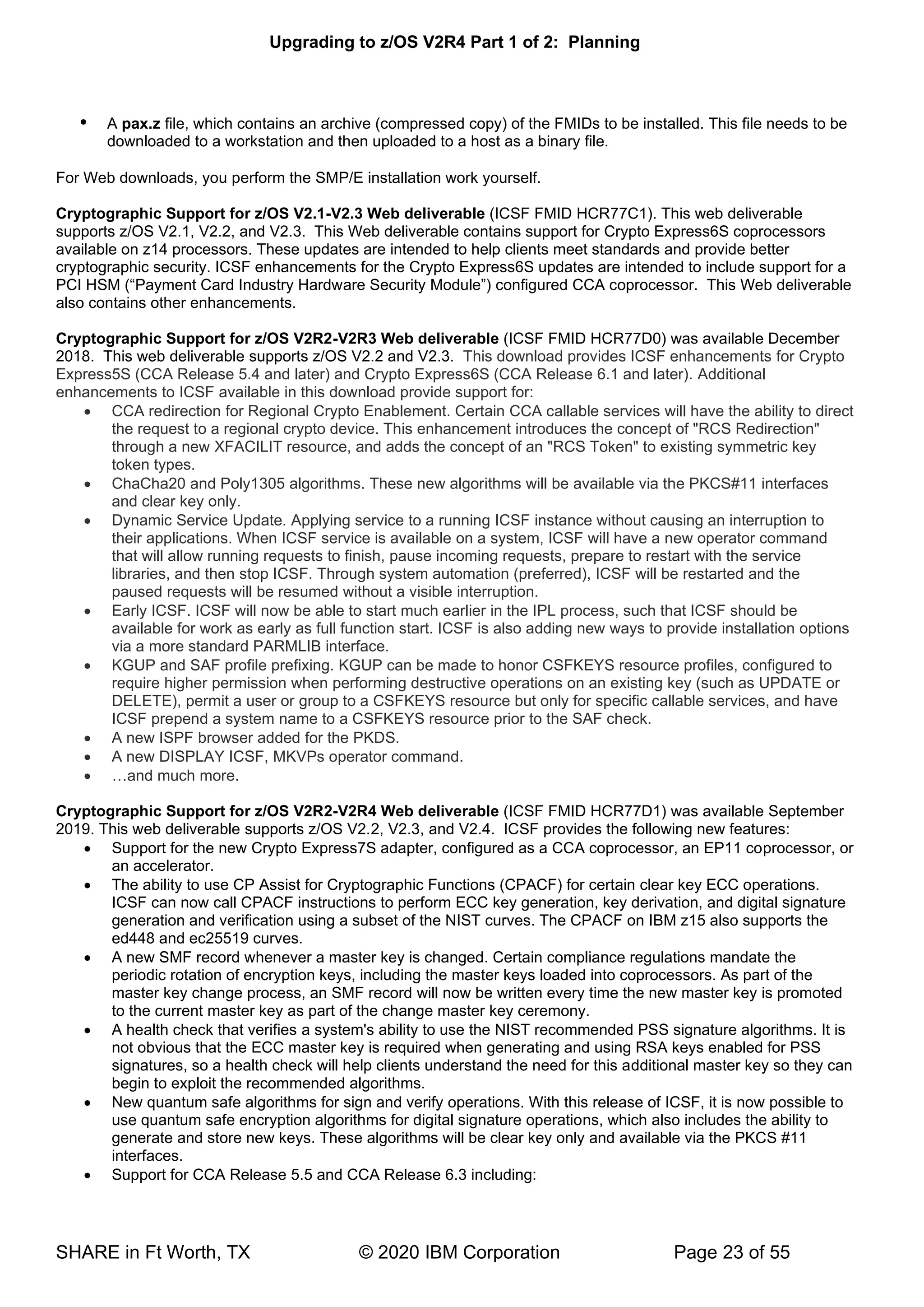 Upgrading to z/OS V2R4 Part 1 of 2: Planning
SHARE in Ft Worth, TX © 2020 IBM Corporation Page 23 of 55
 A pax.z file, which contains an archive (compressed copy) of the FMIDs to be installed. This file needs to be
downloaded to a workstation and then uploaded to a host as a binary file.
For Web downloads, you perform the SMP/E installation work yourself.
Cryptographic Support for z/OS V2.1-V2.3 Web deliverable (ICSF FMID HCR77C1). This web deliverable
supports z/OS V2.1, V2.2, and V2.3. This Web deliverable contains support for Crypto Express6S coprocessors
available on z14 processors. These updates are intended to help clients meet standards and provide better
cryptographic security. ICSF enhancements for the Crypto Express6S updates are intended to include support for a
PCI HSM (“Payment Card Industry Hardware Security Module”) configured CCA coprocessor. This Web deliverable
also contains other enhancements.
Cryptographic Support for z/OS V2R2-V2R3 Web deliverable (ICSF FMID HCR77D0) was available December
2018. This web deliverable supports z/OS V2.2 and V2.3. This download provides ICSF enhancements for Crypto
Express5S (CCA Release 5.4 and later) and Crypto Express6S (CCA Release 6.1 and later). Additional
enhancements to ICSF available in this download provide support for:
• CCA redirection for Regional Crypto Enablement. Certain CCA callable services will have the ability to direct
the request to a regional crypto device. This enhancement introduces the concept of "RCS Redirection"
through a new XFACILIT resource, and adds the concept of an "RCS Token" to existing symmetric key
token types.
• ChaCha20 and Poly1305 algorithms. These new algorithms will be available via the PKCS#11 interfaces
and clear key only.
• Dynamic Service Update. Applying service to a running ICSF instance without causing an interruption to
their applications. When ICSF service is available on a system, ICSF will have a new operator command
that will allow running requests to finish, pause incoming requests, prepare to restart with the service
libraries, and then stop ICSF. Through system automation (preferred), ICSF will be restarted and the
paused requests will be resumed without a visible interruption.
• Early ICSF. ICSF will now be able to start much earlier in the IPL process, such that ICSF should be
available for work as early as full function start. ICSF is also adding new ways to provide installation options
via a more standard PARMLIB interface.
• KGUP and SAF profile prefixing. KGUP can be made to honor CSFKEYS resource profiles, configured to
require higher permission when performing destructive operations on an existing key (such as UPDATE or
DELETE), permit a user or group to a CSFKEYS resource but only for specific callable services, and have
ICSF prepend a system name to a CSFKEYS resource prior to the SAF check.
• A new ISPF browser added for the PKDS.
• A new DISPLAY ICSF, MKVPs operator command.
• …and much more.
Cryptographic Support for z/OS V2R2-V2R4 Web deliverable (ICSF FMID HCR77D1) was available September
2019. This web deliverable supports z/OS V2.2, V2.3, and V2.4. ICSF provides the following new features:
• Support for the new Crypto Express7S adapter, configured as a CCA coprocessor, an EP11 coprocessor, or
an accelerator.
• The ability to use CP Assist for Cryptographic Functions (CPACF) for certain clear key ECC operations.
ICSF can now call CPACF instructions to perform ECC key generation, key derivation, and digital signature
generation and verification using a subset of the NIST curves. The CPACF on IBM z15 also supports the
ed448 and ec25519 curves.
• A new SMF record whenever a master key is changed. Certain compliance regulations mandate the
periodic rotation of encryption keys, including the master keys loaded into coprocessors. As part of the
master key change process, an SMF record will now be written every time the new master key is promoted
to the current master key as part of the change master key ceremony.
• A health check that verifies a system's ability to use the NIST recommended PSS signature algorithms. It is
not obvious that the ECC master key is required when generating and using RSA keys enabled for PSS
signatures, so a health check will help clients understand the need for this additional master key so they can
begin to exploit the recommended algorithms.
• New quantum safe algorithms for sign and verify operations. With this release of ICSF, it is now possible to
use quantum safe encryption algorithms for digital signature operations, which also includes the ability to
generate and store new keys. These algorithms will be clear key only and available via the PKCS #11
interfaces.
• Support for CCA Release 5.5 and CCA Release 6.3 including:
 