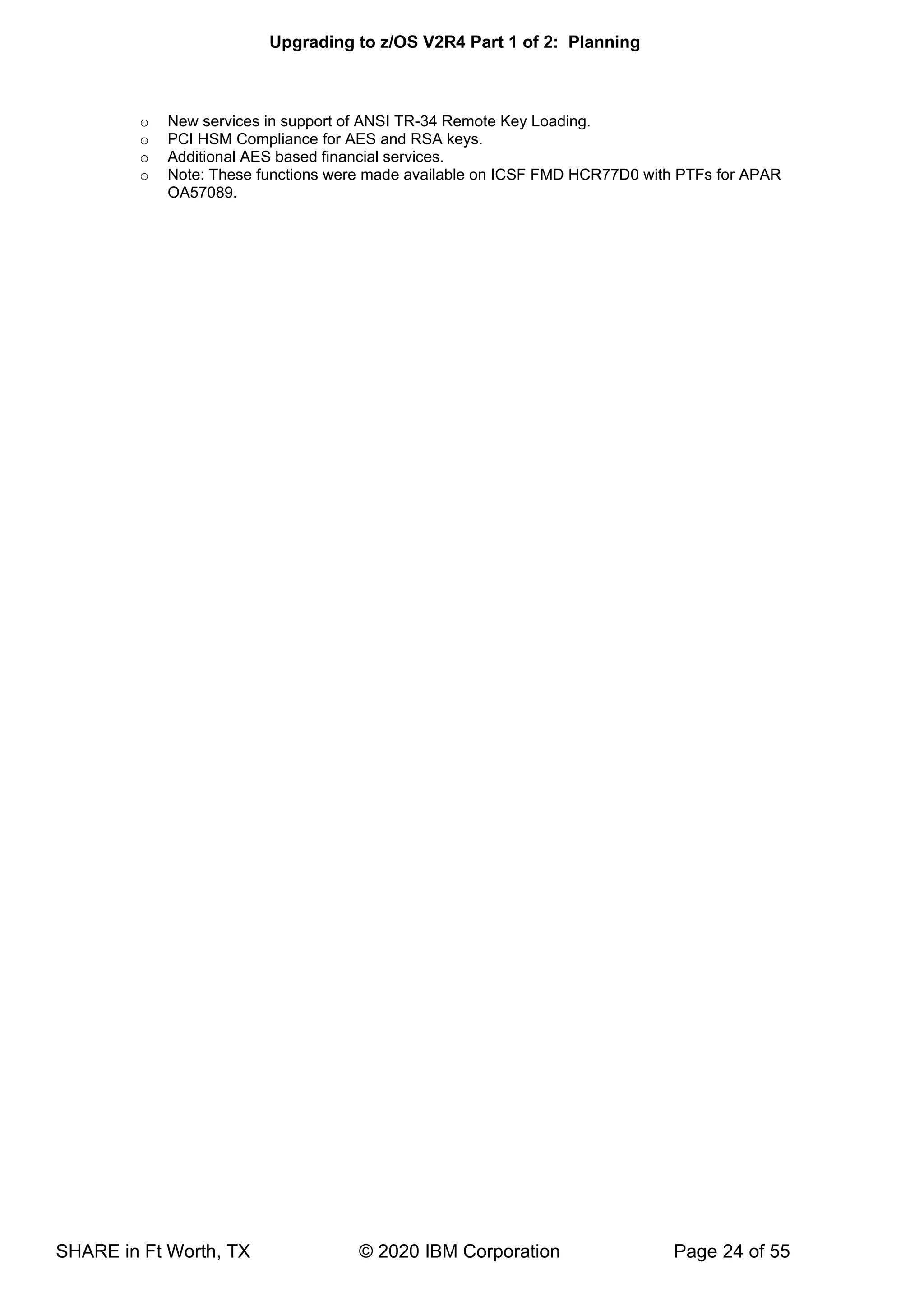 Upgrading to z/OS V2R4 Part 1 of 2: Planning
SHARE in Ft Worth, TX © 2020 IBM Corporation Page 24 of 55
o New services in support of ANSI TR-34 Remote Key Loading.
o PCI HSM Compliance for AES and RSA keys.
o Additional AES based financial services.
o Note: These functions were made available on ICSF FMD HCR77D0 with PTFs for APAR
OA57089.
 
