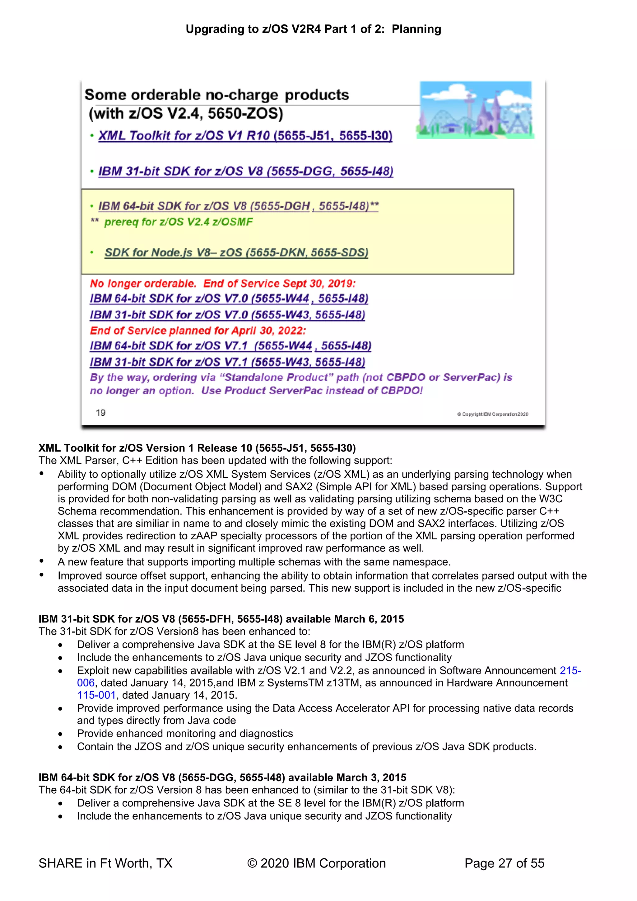 Upgrading to z/OS V2R4 Part 1 of 2: Planning
SHARE in Ft Worth, TX © 2020 IBM Corporation Page 27 of 55
XML Toolkit for z/OS Version 1 Release 10 (5655-J51, 5655-I30)
The XML Parser, C++ Edition has been updated with the following support:
 Ability to optionally utilize z/OS XML System Services (z/OS XML) as an underlying parsing technology when
performing DOM (Document Object Model) and SAX2 (Simple API for XML) based parsing operations. Support
is provided for both non-validating parsing as well as validating parsing utilizing schema based on the W3C
Schema recommendation. This enhancement is provided by way of a set of new z/OS-specific parser C++
classes that are similiar in name to and closely mimic the existing DOM and SAX2 interfaces. Utilizing z/OS
XML provides redirection to zAAP specialty processors of the portion of the XML parsing operation performed
by z/OS XML and may result in significant improved raw performance as well.
 A new feature that supports importing multiple schemas with the same namespace.
 Improved source offset support, enhancing the ability to obtain information that correlates parsed output with the
associated data in the input document being parsed. This new support is included in the new z/OS-specific
IBM 31-bit SDK for z/OS V8 (5655-DFH, 5655-I48) available March 6, 2015
The 31-bit SDK for z/OS Version8 has been enhanced to:
• Deliver a comprehensive Java SDK at the SE level 8 for the IBM(R) z/OS platform
• Include the enhancements to z/OS Java unique security and JZOS functionality
• Exploit new capabilities available with z/OS V2.1 and V2.2, as announced in Software Announcement 215-
006, dated January 14, 2015,and IBM z SystemsTM z13TM, as announced in Hardware Announcement
115-001, dated January 14, 2015.
• Provide improved performance using the Data Access Accelerator API for processing native data records
and types directly from Java code
• Provide enhanced monitoring and diagnostics
• Contain the JZOS and z/OS unique security enhancements of previous z/OS Java SDK products.
IBM 64-bit SDK for z/OS V8 (5655-DGG, 5655-I48) available March 3, 2015
The 64-bit SDK for z/OS Version 8 has been enhanced to (similar to the 31-bit SDK V8):
• Deliver a comprehensive Java SDK at the SE 8 level for the IBM(R) z/OS platform
• Include the enhancements to z/OS Java unique security and JZOS functionality
 