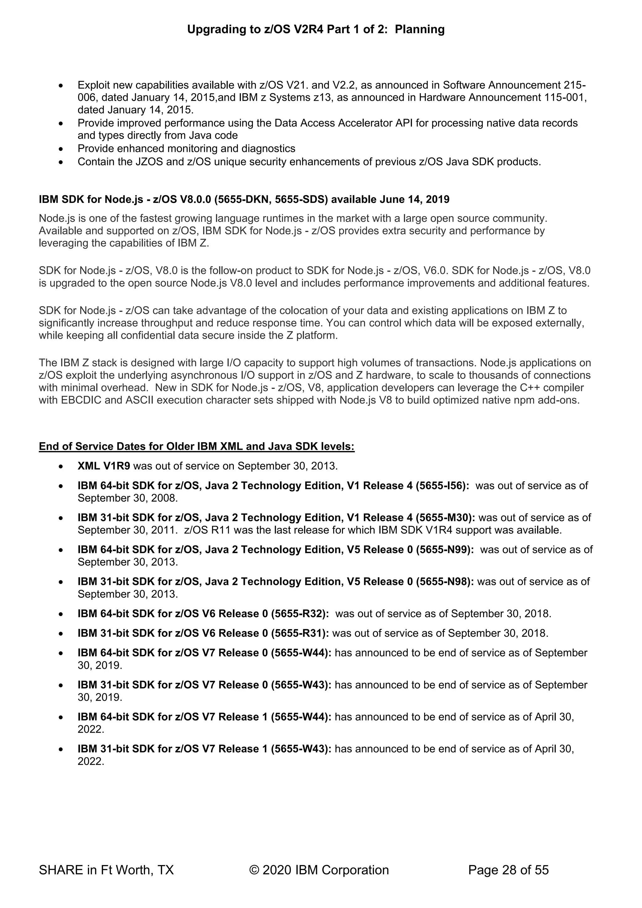Upgrading to z/OS V2R4 Part 1 of 2: Planning
SHARE in Ft Worth, TX © 2020 IBM Corporation Page 28 of 55
• Exploit new capabilities available with z/OS V21. and V2.2, as announced in Software Announcement 215-
006, dated January 14, 2015,and IBM z Systems z13, as announced in Hardware Announcement 115-001,
dated January 14, 2015.
• Provide improved performance using the Data Access Accelerator API for processing native data records
and types directly from Java code
• Provide enhanced monitoring and diagnostics
• Contain the JZOS and z/OS unique security enhancements of previous z/OS Java SDK products.
IBM SDK for Node.js - z/OS V8.0.0 (5655-DKN, 5655-SDS) available June 14, 2019
Node.js is one of the fastest growing language runtimes in the market with a large open source community.
Available and supported on z/OS, IBM SDK for Node.js - z/OS provides extra security and performance by
leveraging the capabilities of IBM Z.
SDK for Node.js - z/OS, V8.0 is the follow-on product to SDK for Node.js - z/OS, V6.0. SDK for Node.js - z/OS, V8.0
is upgraded to the open source Node.js V8.0 level and includes performance improvements and additional features.
SDK for Node.js - z/OS can take advantage of the colocation of your data and existing applications on IBM Z to
significantly increase throughput and reduce response time. You can control which data will be exposed externally,
while keeping all confidential data secure inside the Z platform.
The IBM Z stack is designed with large I/O capacity to support high volumes of transactions. Node.js applications on
z/OS exploit the underlying asynchronous I/O support in z/OS and Z hardware, to scale to thousands of connections
with minimal overhead. New in SDK for Node.js - z/OS, V8, application developers can leverage the C++ compiler
with EBCDIC and ASCII execution character sets shipped with Node.js V8 to build optimized native npm add-ons.
End of Service Dates for Older IBM XML and Java SDK levels:
• XML V1R9 was out of service on September 30, 2013.
• IBM 64-bit SDK for z/OS, Java 2 Technology Edition, V1 Release 4 (5655-I56): was out of service as of
September 30, 2008.
• IBM 31-bit SDK for z/OS, Java 2 Technology Edition, V1 Release 4 (5655-M30): was out of service as of
September 30, 2011. z/OS R11 was the last release for which IBM SDK V1R4 support was available.
• IBM 64-bit SDK for z/OS, Java 2 Technology Edition, V5 Release 0 (5655-N99): was out of service as of
September 30, 2013.
• IBM 31-bit SDK for z/OS, Java 2 Technology Edition, V5 Release 0 (5655-N98): was out of service as of
September 30, 2013.
• IBM 64-bit SDK for z/OS V6 Release 0 (5655-R32): was out of service as of September 30, 2018.
• IBM 31-bit SDK for z/OS V6 Release 0 (5655-R31): was out of service as of September 30, 2018.
• IBM 64-bit SDK for z/OS V7 Release 0 (5655-W44): has announced to be end of service as of September
30, 2019.
• IBM 31-bit SDK for z/OS V7 Release 0 (5655-W43): has announced to be end of service as of September
30, 2019.
• IBM 64-bit SDK for z/OS V7 Release 1 (5655-W44): has announced to be end of service as of April 30,
2022.
• IBM 31-bit SDK for z/OS V7 Release 1 (5655-W43): has announced to be end of service as of April 30,
2022.
 