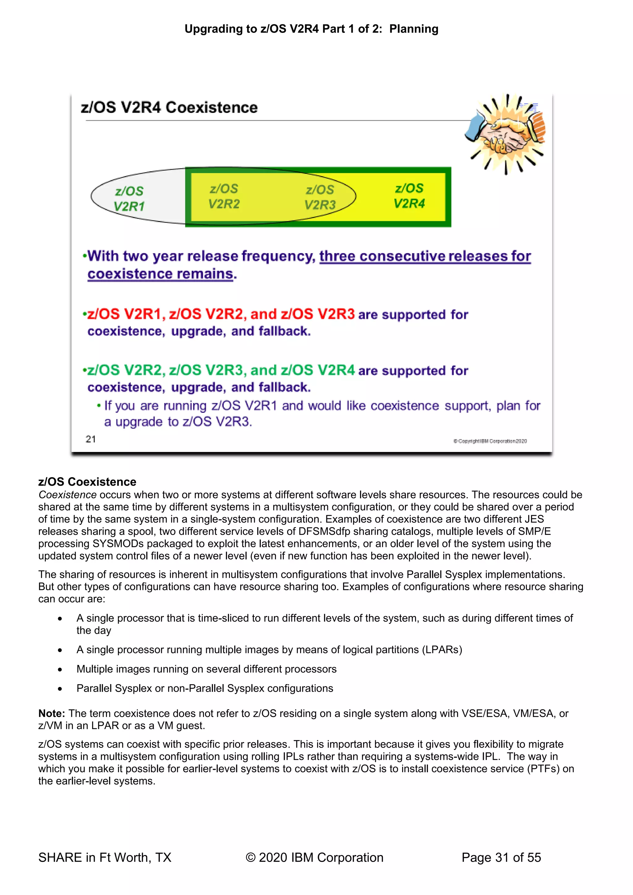 Upgrading to z/OS V2R4 Part 1 of 2: Planning
SHARE in Ft Worth, TX © 2020 IBM Corporation Page 31 of 55
z/OS Coexistence
Coexistence occurs when two or more systems at different software levels share resources. The resources could be
shared at the same time by different systems in a multisystem configuration, or they could be shared over a period
of time by the same system in a single-system configuration. Examples of coexistence are two different JES
releases sharing a spool, two different service levels of DFSMSdfp sharing catalogs, multiple levels of SMP/E
processing SYSMODs packaged to exploit the latest enhancements, or an older level of the system using the
updated system control files of a newer level (even if new function has been exploited in the newer level).
The sharing of resources is inherent in multisystem configurations that involve Parallel Sysplex implementations.
But other types of configurations can have resource sharing too. Examples of configurations where resource sharing
can occur are:
• A single processor that is time-sliced to run different levels of the system, such as during different times of
the day
• A single processor running multiple images by means of logical partitions (LPARs)
• Multiple images running on several different processors
• Parallel Sysplex or non-Parallel Sysplex configurations
Note: The term coexistence does not refer to z/OS residing on a single system along with VSE/ESA, VM/ESA, or
z/VM in an LPAR or as a VM guest.
z/OS systems can coexist with specific prior releases. This is important because it gives you flexibility to migrate
systems in a multisystem configuration using rolling IPLs rather than requiring a systems-wide IPL. The way in
which you make it possible for earlier-level systems to coexist with z/OS is to install coexistence service (PTFs) on
the earlier-level systems.
 