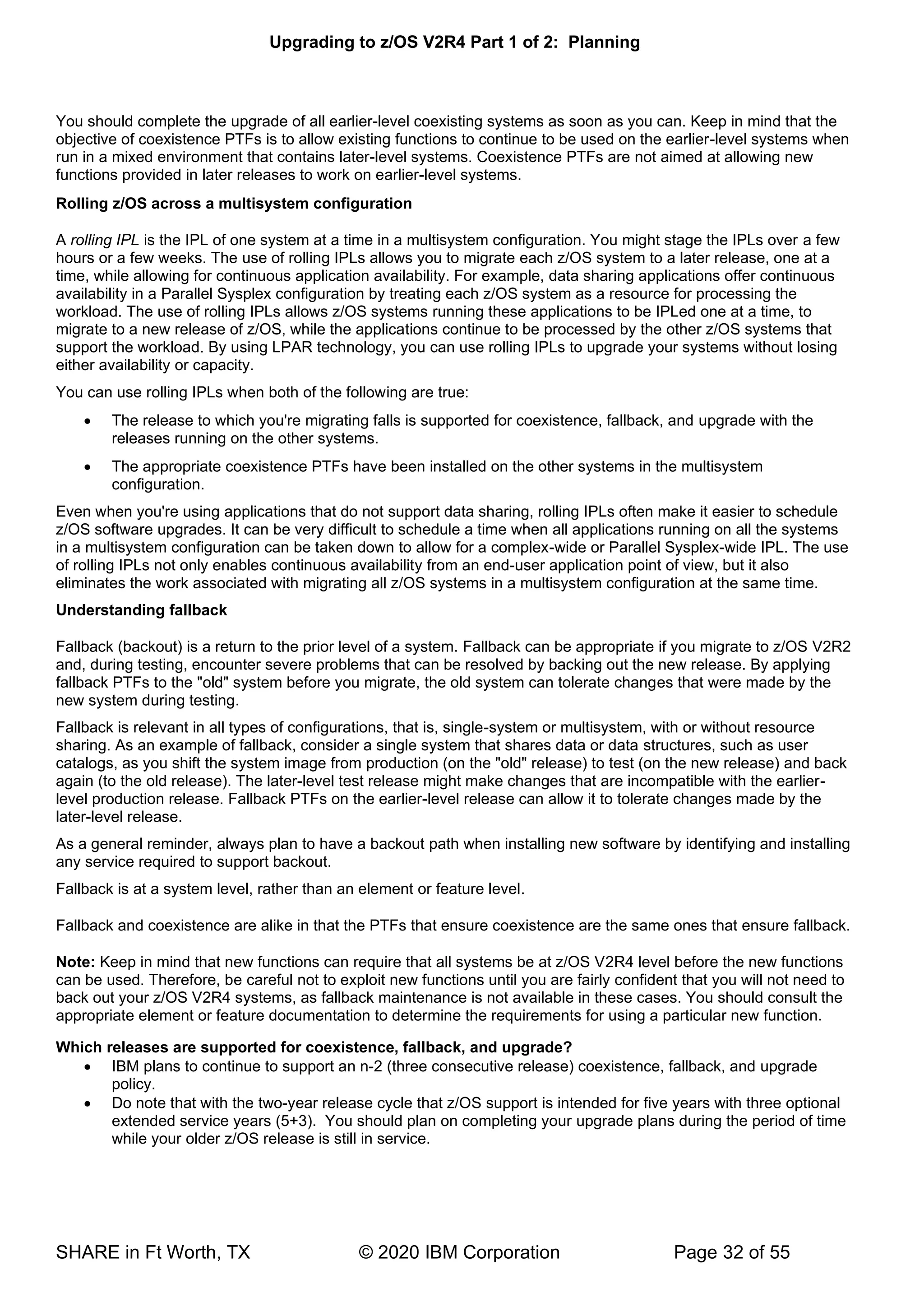 Upgrading to z/OS V2R4 Part 1 of 2: Planning
SHARE in Ft Worth, TX © 2020 IBM Corporation Page 32 of 55
You should complete the upgrade of all earlier-level coexisting systems as soon as you can. Keep in mind that the
objective of coexistence PTFs is to allow existing functions to continue to be used on the earlier-level systems when
run in a mixed environment that contains later-level systems. Coexistence PTFs are not aimed at allowing new
functions provided in later releases to work on earlier-level systems.
Rolling z/OS across a multisystem configuration
A rolling IPL is the IPL of one system at a time in a multisystem configuration. You might stage the IPLs over a few
hours or a few weeks. The use of rolling IPLs allows you to migrate each z/OS system to a later release, one at a
time, while allowing for continuous application availability. For example, data sharing applications offer continuous
availability in a Parallel Sysplex configuration by treating each z/OS system as a resource for processing the
workload. The use of rolling IPLs allows z/OS systems running these applications to be IPLed one at a time, to
migrate to a new release of z/OS, while the applications continue to be processed by the other z/OS systems that
support the workload. By using LPAR technology, you can use rolling IPLs to upgrade your systems without losing
either availability or capacity.
You can use rolling IPLs when both of the following are true:
• The release to which you're migrating falls is supported for coexistence, fallback, and upgrade with the
releases running on the other systems.
• The appropriate coexistence PTFs have been installed on the other systems in the multisystem
configuration.
Even when you're using applications that do not support data sharing, rolling IPLs often make it easier to schedule
z/OS software upgrades. It can be very difficult to schedule a time when all applications running on all the systems
in a multisystem configuration can be taken down to allow for a complex-wide or Parallel Sysplex-wide IPL. The use
of rolling IPLs not only enables continuous availability from an end-user application point of view, but it also
eliminates the work associated with migrating all z/OS systems in a multisystem configuration at the same time.
Understanding fallback
Fallback (backout) is a return to the prior level of a system. Fallback can be appropriate if you migrate to z/OS V2R2
and, during testing, encounter severe problems that can be resolved by backing out the new release. By applying
fallback PTFs to the "old" system before you migrate, the old system can tolerate changes that were made by the
new system during testing.
Fallback is relevant in all types of configurations, that is, single-system or multisystem, with or without resource
sharing. As an example of fallback, consider a single system that shares data or data structures, such as user
catalogs, as you shift the system image from production (on the "old" release) to test (on the new release) and back
again (to the old release). The later-level test release might make changes that are incompatible with the earlier-
level production release. Fallback PTFs on the earlier-level release can allow it to tolerate changes made by the
later-level release.
As a general reminder, always plan to have a backout path when installing new software by identifying and installing
any service required to support backout.
Fallback is at a system level, rather than an element or feature level.
Fallback and coexistence are alike in that the PTFs that ensure coexistence are the same ones that ensure fallback.
Note: Keep in mind that new functions can require that all systems be at z/OS V2R4 level before the new functions
can be used. Therefore, be careful not to exploit new functions until you are fairly confident that you will not need to
back out your z/OS V2R4 systems, as fallback maintenance is not available in these cases. You should consult the
appropriate element or feature documentation to determine the requirements for using a particular new function.
Which releases are supported for coexistence, fallback, and upgrade?
• IBM plans to continue to support an n-2 (three consecutive release) coexistence, fallback, and upgrade
policy.
• Do note that with the two-year release cycle that z/OS support is intended for five years with three optional
extended service years (5+3). You should plan on completing your upgrade plans during the period of time
while your older z/OS release is still in service.
 