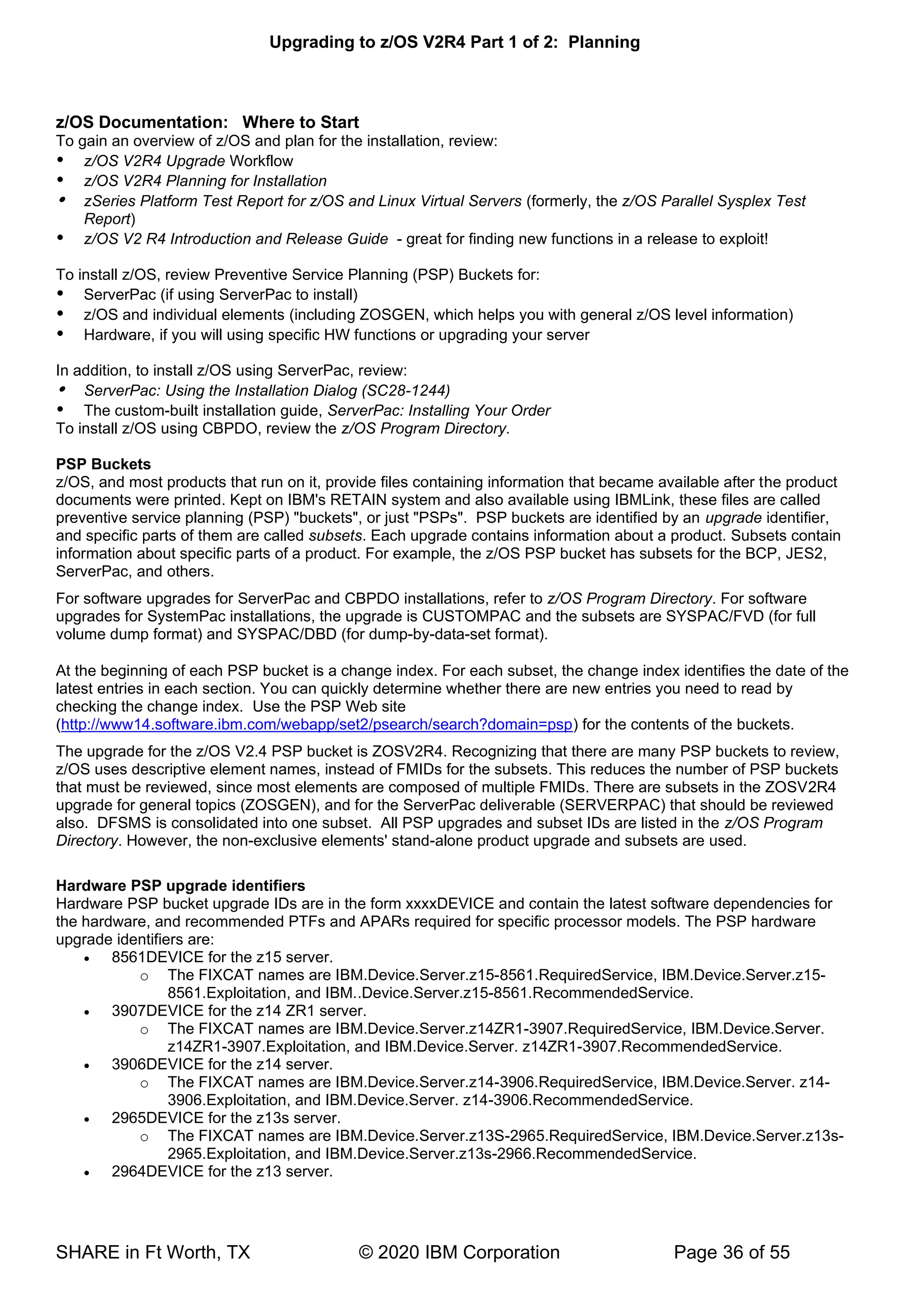 Upgrading to z/OS V2R4 Part 1 of 2: Planning
SHARE in Ft Worth, TX © 2020 IBM Corporation Page 36 of 55
z/OS Documentation: Where to Start
To gain an overview of z/OS and plan for the installation, review:
 z/OS V2R4 Upgrade Workflow
 z/OS V2R4 Planning for Installation
 zSeries Platform Test Report for z/OS and Linux Virtual Servers (formerly, the z/OS Parallel Sysplex Test
Report)
 z/OS V2 R4 Introduction and Release Guide - great for finding new functions in a release to exploit!
To install z/OS, review Preventive Service Planning (PSP) Buckets for:
 ServerPac (if using ServerPac to install)
 z/OS and individual elements (including ZOSGEN, which helps you with general z/OS level information)
 Hardware, if you will using specific HW functions or upgrading your server
In addition, to install z/OS using ServerPac, review:
 ServerPac: Using the Installation Dialog (SC28-1244)
 The custom-built installation guide, ServerPac: Installing Your Order
To install z/OS using CBPDO, review the z/OS Program Directory.
PSP Buckets
z/OS, and most products that run on it, provide files containing information that became available after the product
documents were printed. Kept on IBM's RETAIN system and also available using IBMLink, these files are called
preventive service planning (PSP) "buckets", or just "PSPs". PSP buckets are identified by an upgrade identifier,
and specific parts of them are called subsets. Each upgrade contains information about a product. Subsets contain
information about specific parts of a product. For example, the z/OS PSP bucket has subsets for the BCP, JES2,
ServerPac, and others.
For software upgrades for ServerPac and CBPDO installations, refer to z/OS Program Directory. For software
upgrades for SystemPac installations, the upgrade is CUSTOMPAC and the subsets are SYSPAC/FVD (for full
volume dump format) and SYSPAC/DBD (for dump-by-data-set format).
At the beginning of each PSP bucket is a change index. For each subset, the change index identifies the date of the
latest entries in each section. You can quickly determine whether there are new entries you need to read by
checking the change index. Use the PSP Web site
(http://www14.software.ibm.com/webapp/set2/psearch/search?domain=psp) for the contents of the buckets.
The upgrade for the z/OS V2.4 PSP bucket is ZOSV2R4. Recognizing that there are many PSP buckets to review,
z/OS uses descriptive element names, instead of FMIDs for the subsets. This reduces the number of PSP buckets
that must be reviewed, since most elements are composed of multiple FMIDs. There are subsets in the ZOSV2R4
upgrade for general topics (ZOSGEN), and for the ServerPac deliverable (SERVERPAC) that should be reviewed
also. DFSMS is consolidated into one subset. All PSP upgrades and subset IDs are listed in the z/OS Program
Directory. However, the non-exclusive elements' stand-alone product upgrade and subsets are used.
Hardware PSP upgrade identifiers
Hardware PSP bucket upgrade IDs are in the form xxxxDEVICE and contain the latest software dependencies for
the hardware, and recommended PTFs and APARs required for specific processor models. The PSP hardware
upgrade identifiers are:
• 8561DEVICE for the z15 server.
o The FIXCAT names are IBM.Device.Server.z15-8561.RequiredService, IBM.Device.Server.z15-
8561.Exploitation, and IBM..Device.Server.z15-8561.RecommendedService.
• 3907DEVICE for the z14 ZR1 server.
o The FIXCAT names are IBM.Device.Server.z14ZR1-3907.RequiredService, IBM.Device.Server.
z14ZR1-3907.Exploitation, and IBM.Device.Server. z14ZR1-3907.RecommendedService.
• 3906DEVICE for the z14 server.
o The FIXCAT names are IBM.Device.Server.z14-3906.RequiredService, IBM.Device.Server. z14-
3906.Exploitation, and IBM.Device.Server. z14-3906.RecommendedService.
• 2965DEVICE for the z13s server.
o The FIXCAT names are IBM.Device.Server.z13S-2965.RequiredService, IBM.Device.Server.z13s-
2965.Exploitation, and IBM.Device.Server.z13s-2966.RecommendedService.
• 2964DEVICE for the z13 server.
 