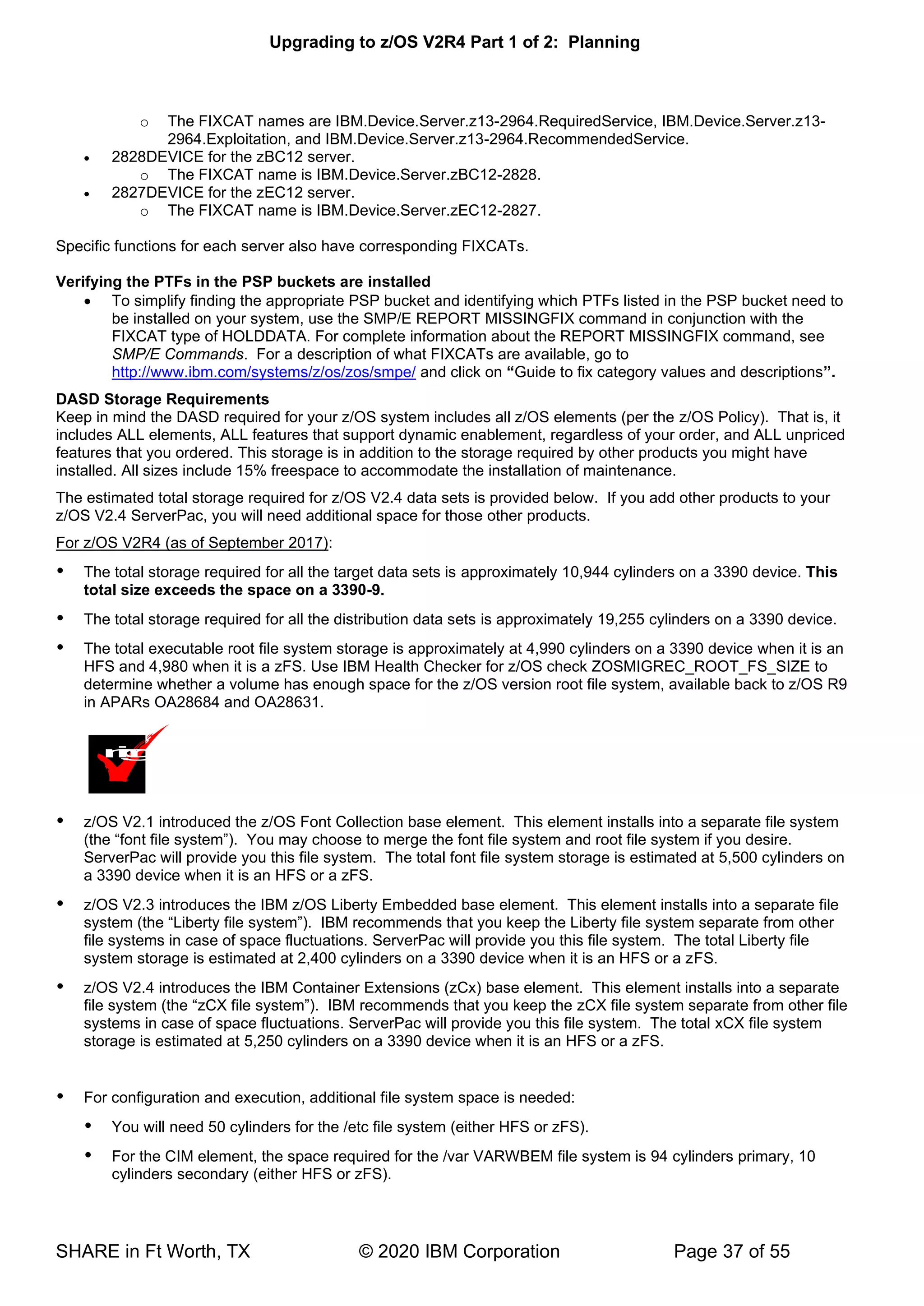 Upgrading to z/OS V2R4 Part 1 of 2: Planning
SHARE in Ft Worth, TX © 2020 IBM Corporation Page 37 of 55
o The FIXCAT names are IBM.Device.Server.z13-2964.RequiredService, IBM.Device.Server.z13-
2964.Exploitation, and IBM.Device.Server.z13-2964.RecommendedService.
• 2828DEVICE for the zBC12 server.
o The FIXCAT name is IBM.Device.Server.zBC12-2828.
• 2827DEVICE for the zEC12 server.
o The FIXCAT name is IBM.Device.Server.zEC12-2827.
Specific functions for each server also have corresponding FIXCATs.
Verifying the PTFs in the PSP buckets are installed
• To simplify finding the appropriate PSP bucket and identifying which PTFs listed in the PSP bucket need to
be installed on your system, use the SMP/E REPORT MISSINGFIX command in conjunction with the
FIXCAT type of HOLDDATA. For complete information about the REPORT MISSINGFIX command, see
SMP/E Commands. For a description of what FIXCATs are available, go to
http://www.ibm.com/systems/z/os/zos/smpe/ and click on “Guide to fix category values and descriptions”.
DASD Storage Requirements
Keep in mind the DASD required for your z/OS system includes all z/OS elements (per the z/OS Policy). That is, it
includes ALL elements, ALL features that support dynamic enablement, regardless of your order, and ALL unpriced
features that you ordered. This storage is in addition to the storage required by other products you might have
installed. All sizes include 15% freespace to accommodate the installation of maintenance.
The estimated total storage required for z/OS V2.4 data sets is provided below. If you add other products to your
z/OS V2.4 ServerPac, you will need additional space for those other products.
For z/OS V2R4 (as of September 2017):
 The total storage required for all the target data sets is approximately 10,944 cylinders on a 3390 device. This
total size exceeds the space on a 3390-9.
 The total storage required for all the distribution data sets is approximately 19,255 cylinders on a 3390 device.
 The total executable root file system storage is approximately at 4,990 cylinders on a 3390 device when it is an
HFS and 4,980 when it is a zFS. Use IBM Health Checker for z/OS check ZOSMIGREC_ROOT_FS_SIZE to
determine whether a volume has enough space for the z/OS version root file system, available back to z/OS R9
in APARs OA28684 and OA28631.
 z/OS V2.1 introduced the z/OS Font Collection base element. This element installs into a separate file system
(the “font file system”). You may choose to merge the font file system and root file system if you desire.
ServerPac will provide you this file system. The total font file system storage is estimated at 5,500 cylinders on
a 3390 device when it is an HFS or a zFS.
 z/OS V2.3 introduces the IBM z/OS Liberty Embedded base element. This element installs into a separate file
system (the “Liberty file system”). IBM recommends that you keep the Liberty file system separate from other
file systems in case of space fluctuations. ServerPac will provide you this file system. The total Liberty file
system storage is estimated at 2,400 cylinders on a 3390 device when it is an HFS or a zFS.
 z/OS V2.4 introduces the IBM Container Extensions (zCx) base element. This element installs into a separate
file system (the “zCX file system”). IBM recommends that you keep the zCX file system separate from other file
systems in case of space fluctuations. ServerPac will provide you this file system. The total xCX file system
storage is estimated at 5,250 cylinders on a 3390 device when it is an HFS or a zFS.
 For configuration and execution, additional file system space is needed:
 You will need 50 cylinders for the /etc file system (either HFS or zFS).
 For the CIM element, the space required for the /var VARWBEM file system is 94 cylinders primary, 10
cylinders secondary (either HFS or zFS).
m
i
g
 