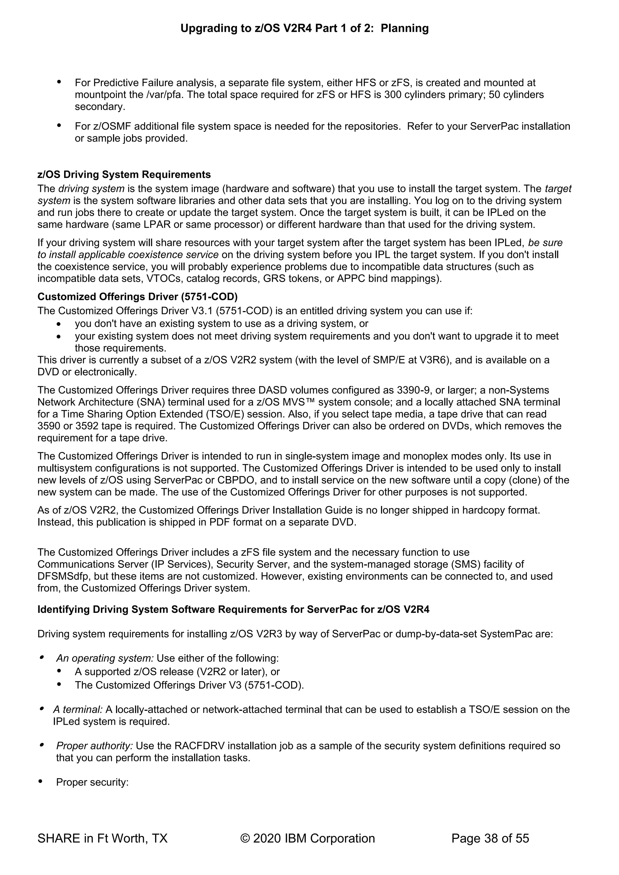 Upgrading to z/OS V2R4 Part 1 of 2: Planning
SHARE in Ft Worth, TX © 2020 IBM Corporation Page 38 of 55
 For Predictive Failure analysis, a separate file system, either HFS or zFS, is created and mounted at
mountpoint the /var/pfa. The total space required for zFS or HFS is 300 cylinders primary; 50 cylinders
secondary.
 For z/OSMF additional file system space is needed for the repositories. Refer to your ServerPac installation
or sample jobs provided.
z/OS Driving System Requirements
The driving system is the system image (hardware and software) that you use to install the target system. The target
system is the system software libraries and other data sets that you are installing. You log on to the driving system
and run jobs there to create or update the target system. Once the target system is built, it can be IPLed on the
same hardware (same LPAR or same processor) or different hardware than that used for the driving system.
If your driving system will share resources with your target system after the target system has been IPLed, be sure
to install applicable coexistence service on the driving system before you IPL the target system. If you don't install
the coexistence service, you will probably experience problems due to incompatible data structures (such as
incompatible data sets, VTOCs, catalog records, GRS tokens, or APPC bind mappings).
Customized Offerings Driver (5751-COD)
The Customized Offerings Driver V3.1 (5751-COD) is an entitled driving system you can use if:
• you don't have an existing system to use as a driving system, or
• your existing system does not meet driving system requirements and you don't want to upgrade it to meet
those requirements.
This driver is currently a subset of a z/OS V2R2 system (with the level of SMP/E at V3R6), and is available on a
DVD or electronically.
The Customized Offerings Driver requires three DASD volumes configured as 3390-9, or larger; a non-Systems
Network Architecture (SNA) terminal used for a z/OS MVS™ system console; and a locally attached SNA terminal
for a Time Sharing Option Extended (TSO/E) session. Also, if you select tape media, a tape drive that can read
3590 or 3592 tape is required. The Customized Offerings Driver can also be ordered on DVDs, which removes the
requirement for a tape drive.
The Customized Offerings Driver is intended to run in single-system image and monoplex modes only. Its use in
multisystem configurations is not supported. The Customized Offerings Driver is intended to be used only to install
new levels of z/OS using ServerPac or CBPDO, and to install service on the new software until a copy (clone) of the
new system can be made. The use of the Customized Offerings Driver for other purposes is not supported.
As of z/OS V2R2, the Customized Offerings Driver Installation Guide is no longer shipped in hardcopy format.
Instead, this publication is shipped in PDF format on a separate DVD.
The Customized Offerings Driver includes a zFS file system and the necessary function to use
Communications Server (IP Services), Security Server, and the system-managed storage (SMS) facility of
DFSMSdfp, but these items are not customized. However, existing environments can be connected to, and used
from, the Customized Offerings Driver system.
Identifying Driving System Software Requirements for ServerPac for z/OS V2R4
Driving system requirements for installing z/OS V2R3 by way of ServerPac or dump-by-data-set SystemPac are:
 An operating system: Use either of the following:
 A supported z/OS release (V2R2 or later), or
 The Customized Offerings Driver V3 (5751-COD).
 A terminal: A locally-attached or network-attached terminal that can be used to establish a TSO/E session on the
IPLed system is required.
 Proper authority: Use the RACFDRV installation job as a sample of the security system definitions required so
that you can perform the installation tasks.
 Proper security:
 