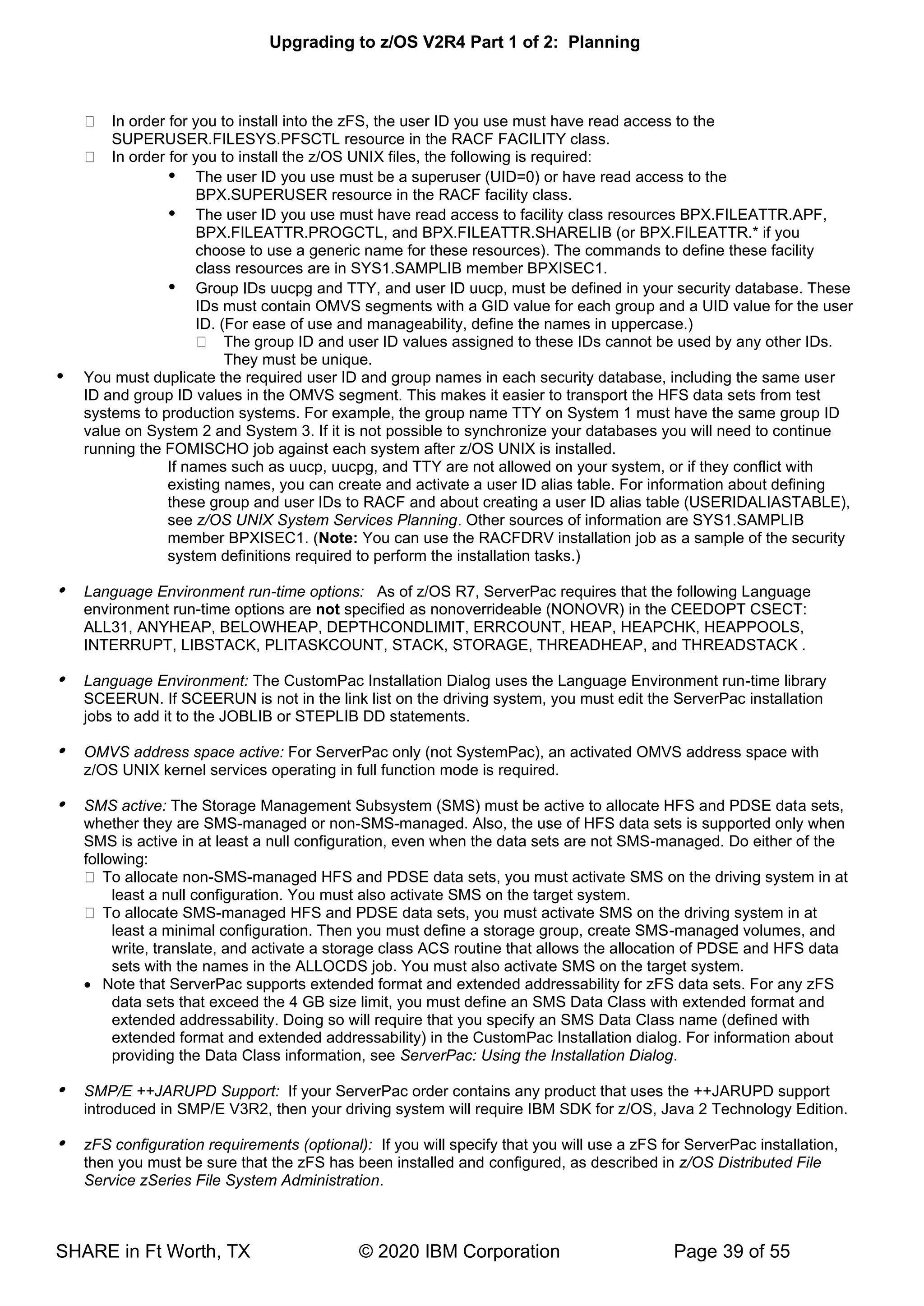 Upgrading to z/OS V2R4 Part 1 of 2: Planning
SHARE in Ft Worth, TX © 2020 IBM Corporation Page 39 of 55
In order for you to install into the zFS, the user ID you use must have read access to the
SUPERUSER.FILESYS.PFSCTL resource in the RACF FACILITY class.
In order for you to install the z/OS UNIX files, the following is required:
 The user ID you use must be a superuser (UID=0) or have read access to the
BPX.SUPERUSER resource in the RACF facility class.
 The user ID you use must have read access to facility class resources BPX.FILEATTR.APF,
BPX.FILEATTR.PROGCTL, and BPX.FILEATTR.SHARELIB (or BPX.FILEATTR.* if you
choose to use a generic name for these resources). The commands to define these facility
class resources are in SYS1.SAMPLIB member BPXISEC1.
 Group IDs uucpg and TTY, and user ID uucp, must be defined in your security database. These
IDs must contain OMVS segments with a GID value for each group and a UID value for the user
ID. (For ease of use and manageability, define the names in uppercase.)
The group ID and user ID values assigned to these IDs cannot be used by any other IDs.
They must be unique.
 You must duplicate the required user ID and group names in each security database, including the same user
ID and group ID values in the OMVS segment. This makes it easier to transport the HFS data sets from test
systems to production systems. For example, the group name TTY on System 1 must have the same group ID
value on System 2 and System 3. If it is not possible to synchronize your databases you will need to continue
running the FOMISCHO job against each system after z/OS UNIX is installed.
If names such as uucp, uucpg, and TTY are not allowed on your system, or if they conflict with
existing names, you can create and activate a user ID alias table. For information about defining
these group and user IDs to RACF and about creating a user ID alias table (USERIDALIASTABLE),
see z/OS UNIX System Services Planning. Other sources of information are SYS1.SAMPLIB
member BPXISEC1. (Note: You can use the RACFDRV installation job as a sample of the security
system definitions required to perform the installation tasks.)
 Language Environment run-time options: As of z/OS R7, ServerPac requires that the following Language
environment run-time options are not specified as nonoverrideable (NONOVR) in the CEEDOPT CSECT:
ALL31, ANYHEAP, BELOWHEAP, DEPTHCONDLIMIT, ERRCOUNT, HEAP, HEAPCHK, HEAPPOOLS,
INTERRUPT, LIBSTACK, PLITASKCOUNT, STACK, STORAGE, THREADHEAP, and THREADSTACK .
 Language Environment: The CustomPac Installation Dialog uses the Language Environment run-time library
SCEERUN. If SCEERUN is not in the link list on the driving system, you must edit the ServerPac installation
jobs to add it to the JOBLIB or STEPLIB DD statements.
 OMVS address space active: For ServerPac only (not SystemPac), an activated OMVS address space with
z/OS UNIX kernel services operating in full function mode is required.
 SMS active: The Storage Management Subsystem (SMS) must be active to allocate HFS and PDSE data sets,
whether they are SMS-managed or non-SMS-managed. Also, the use of HFS data sets is supported only when
SMS is active in at least a null configuration, even when the data sets are not SMS-managed. Do either of the
following:
To allocate non-SMS-managed HFS and PDSE data sets, you must activate SMS on the driving system in at
least a null configuration. You must also activate SMS on the target system.
To allocate SMS-managed HFS and PDSE data sets, you must activate SMS on the driving system in at
least a minimal configuration. Then you must define a storage group, create SMS-managed volumes, and
write, translate, and activate a storage class ACS routine that allows the allocation of PDSE and HFS data
sets with the names in the ALLOCDS job. You must also activate SMS on the target system.
• Note that ServerPac supports extended format and extended addressability for zFS data sets. For any zFS
data sets that exceed the 4 GB size limit, you must define an SMS Data Class with extended format and
extended addressability. Doing so will require that you specify an SMS Data Class name (defined with
extended format and extended addressability) in the CustomPac Installation dialog. For information about
providing the Data Class information, see ServerPac: Using the Installation Dialog.
 SMP/E ++JARUPD Support: If your ServerPac order contains any product that uses the ++JARUPD support
introduced in SMP/E V3R2, then your driving system will require IBM SDK for z/OS, Java 2 Technology Edition.
 zFS configuration requirements (optional): If you will specify that you will use a zFS for ServerPac installation,
then you must be sure that the zFS has been installed and configured, as described in z/OS Distributed File
Service zSeries File System Administration.
 