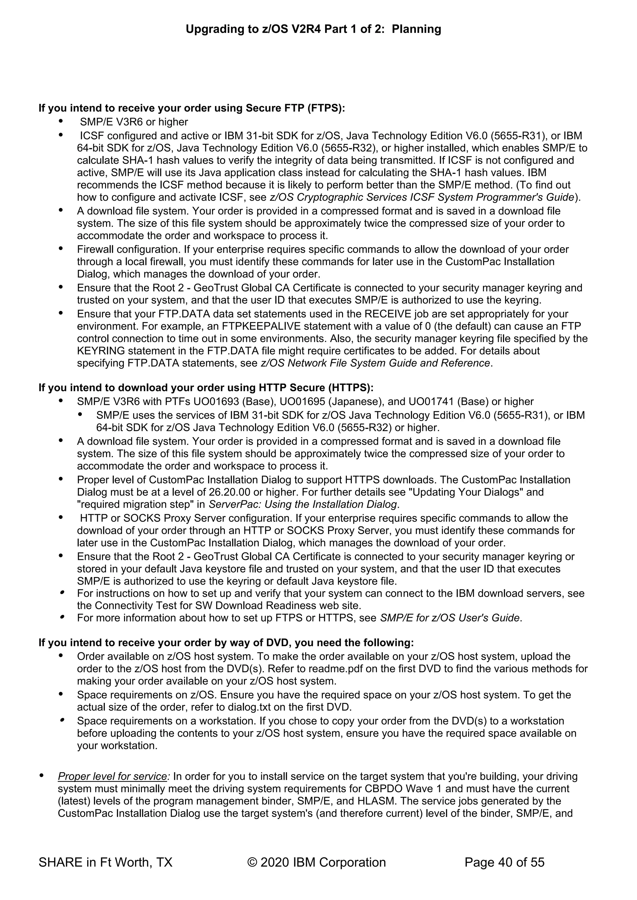 Upgrading to z/OS V2R4 Part 1 of 2: Planning
SHARE in Ft Worth, TX © 2020 IBM Corporation Page 40 of 55
If you intend to receive your order using Secure FTP (FTPS):
 SMP/E V3R6 or higher
 ICSF configured and active or IBM 31-bit SDK for z/OS, Java Technology Edition V6.0 (5655-R31), or IBM
64-bit SDK for z/OS, Java Technology Edition V6.0 (5655-R32), or higher installed, which enables SMP/E to
calculate SHA-1 hash values to verify the integrity of data being transmitted. If ICSF is not configured and
active, SMP/E will use its Java application class instead for calculating the SHA-1 hash values. IBM
recommends the ICSF method because it is likely to perform better than the SMP/E method. (To find out
how to configure and activate ICSF, see z/OS Cryptographic Services ICSF System Programmer's Guide).
 A download file system. Your order is provided in a compressed format and is saved in a download file
system. The size of this file system should be approximately twice the compressed size of your order to
accommodate the order and workspace to process it.
 Firewall configuration. If your enterprise requires specific commands to allow the download of your order
through a local firewall, you must identify these commands for later use in the CustomPac Installation
Dialog, which manages the download of your order.
 Ensure that the Root 2 - GeoTrust Global CA Certificate is connected to your security manager keyring and
trusted on your system, and that the user ID that executes SMP/E is authorized to use the keyring.
 Ensure that your FTP.DATA data set statements used in the RECEIVE job are set appropriately for your
environment. For example, an FTPKEEPALIVE statement with a value of 0 (the default) can cause an FTP
control connection to time out in some environments. Also, the security manager keyring file specified by the
KEYRING statement in the FTP.DATA file might require certificates to be added. For details about
specifying FTP.DATA statements, see z/OS Network File System Guide and Reference.
If you intend to download your order using HTTP Secure (HTTPS):
 SMP/E V3R6 with PTFs UO01693 (Base), UO01695 (Japanese), and UO01741 (Base) or higher
 SMP/E uses the services of IBM 31-bit SDK for z/OS Java Technology Edition V6.0 (5655-R31), or IBM
64-bit SDK for z/OS Java Technology Edition V6.0 (5655-R32) or higher.
 A download file system. Your order is provided in a compressed format and is saved in a download file
system. The size of this file system should be approximately twice the compressed size of your order to
accommodate the order and workspace to process it.
 Proper level of CustomPac Installation Dialog to support HTTPS downloads. The CustomPac Installation
Dialog must be at a level of 26.20.00 or higher. For further details see "Updating Your Dialogs" and
"required migration step" in ServerPac: Using the Installation Dialog.
 HTTP or SOCKS Proxy Server configuration. If your enterprise requires specific commands to allow the
download of your order through an HTTP or SOCKS Proxy Server, you must identify these commands for
later use in the CustomPac Installation Dialog, which manages the download of your order.
 Ensure that the Root 2 - GeoTrust Global CA Certificate is connected to your security manager keyring or
stored in your default Java keystore file and trusted on your system, and that the user ID that executes
SMP/E is authorized to use the keyring or default Java keystore file.
 For instructions on how to set up and verify that your system can connect to the IBM download servers, see
the Connectivity Test for SW Download Readiness web site.
 For more information about how to set up FTPS or HTTPS, see SMP/E for z/OS User's Guide.
If you intend to receive your order by way of DVD, you need the following:
 Order available on z/OS host system. To make the order available on your z/OS host system, upload the
order to the z/OS host from the DVD(s). Refer to readme.pdf on the first DVD to find the various methods for
making your order available on your z/OS host system.
 Space requirements on z/OS. Ensure you have the required space on your z/OS host system. To get the
actual size of the order, refer to dialog.txt on the first DVD.
 Space requirements on a workstation. If you chose to copy your order from the DVD(s) to a workstation
before uploading the contents to your z/OS host system, ensure you have the required space available on
your workstation.
 Proper level for service: In order for you to install service on the target system that you're building, your driving
system must minimally meet the driving system requirements for CBPDO Wave 1 and must have the current
(latest) levels of the program management binder, SMP/E, and HLASM. The service jobs generated by the
CustomPac Installation Dialog use the target system's (and therefore current) level of the binder, SMP/E, and
 