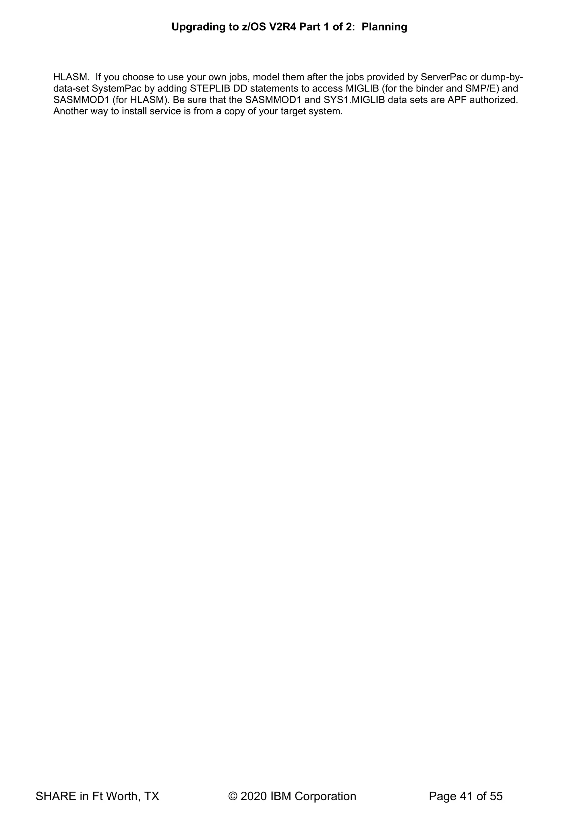 Upgrading to z/OS V2R4 Part 1 of 2: Planning
SHARE in Ft Worth, TX © 2020 IBM Corporation Page 41 of 55
HLASM. If you choose to use your own jobs, model them after the jobs provided by ServerPac or dump-by-
data-set SystemPac by adding STEPLIB DD statements to access MIGLIB (for the binder and SMP/E) and
SASMMOD1 (for HLASM). Be sure that the SASMMOD1 and SYS1.MIGLIB data sets are APF authorized.
Another way to install service is from a copy of your target system.
 