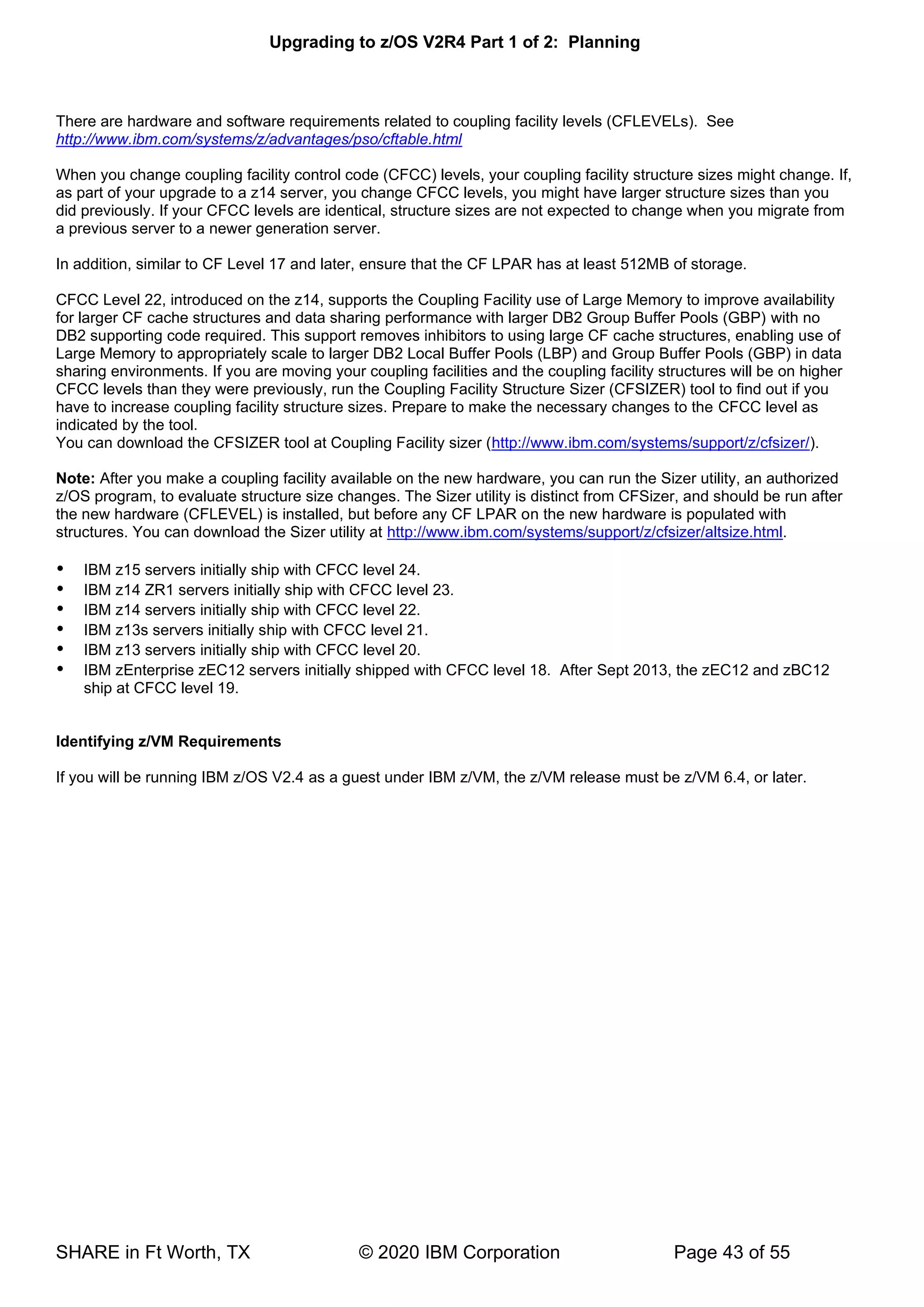 Upgrading to z/OS V2R4 Part 1 of 2: Planning
SHARE in Ft Worth, TX © 2020 IBM Corporation Page 43 of 55
There are hardware and software requirements related to coupling facility levels (CFLEVELs). See
http://www.ibm.com/systems/z/advantages/pso/cftable.html
When you change coupling facility control code (CFCC) levels, your coupling facility structure sizes might change. If,
as part of your upgrade to a z14 server, you change CFCC levels, you might have larger structure sizes than you
did previously. If your CFCC levels are identical, structure sizes are not expected to change when you migrate from
a previous server to a newer generation server.
In addition, similar to CF Level 17 and later, ensure that the CF LPAR has at least 512MB of storage.
CFCC Level 22, introduced on the z14, supports the Coupling Facility use of Large Memory to improve availability
for larger CF cache structures and data sharing performance with larger DB2 Group Buffer Pools (GBP) with no
DB2 supporting code required. This support removes inhibitors to using large CF cache structures, enabling use of
Large Memory to appropriately scale to larger DB2 Local Buffer Pools (LBP) and Group Buffer Pools (GBP) in data
sharing environments. If you are moving your coupling facilities and the coupling facility structures will be on higher
CFCC levels than they were previously, run the Coupling Facility Structure Sizer (CFSIZER) tool to find out if you
have to increase coupling facility structure sizes. Prepare to make the necessary changes to the CFCC level as
indicated by the tool.
You can download the CFSIZER tool at Coupling Facility sizer (http://www.ibm.com/systems/support/z/cfsizer/).
Note: After you make a coupling facility available on the new hardware, you can run the Sizer utility, an authorized
z/OS program, to evaluate structure size changes. The Sizer utility is distinct from CFSizer, and should be run after
the new hardware (CFLEVEL) is installed, but before any CF LPAR on the new hardware is populated with
structures. You can download the Sizer utility at http://www.ibm.com/systems/support/z/cfsizer/altsize.html.
 IBM z15 servers initially ship with CFCC level 24.
 IBM z14 ZR1 servers initially ship with CFCC level 23.
 IBM z14 servers initially ship with CFCC level 22.
 IBM z13s servers initially ship with CFCC level 21.
 IBM z13 servers initially ship with CFCC level 20.
 IBM zEnterprise zEC12 servers initially shipped with CFCC level 18. After Sept 2013, the zEC12 and zBC12
ship at CFCC level 19.
Identifying z/VM Requirements
If you will be running IBM z/OS V2.4 as a guest under IBM z/VM, the z/VM release must be z/VM 6.4, or later.
 