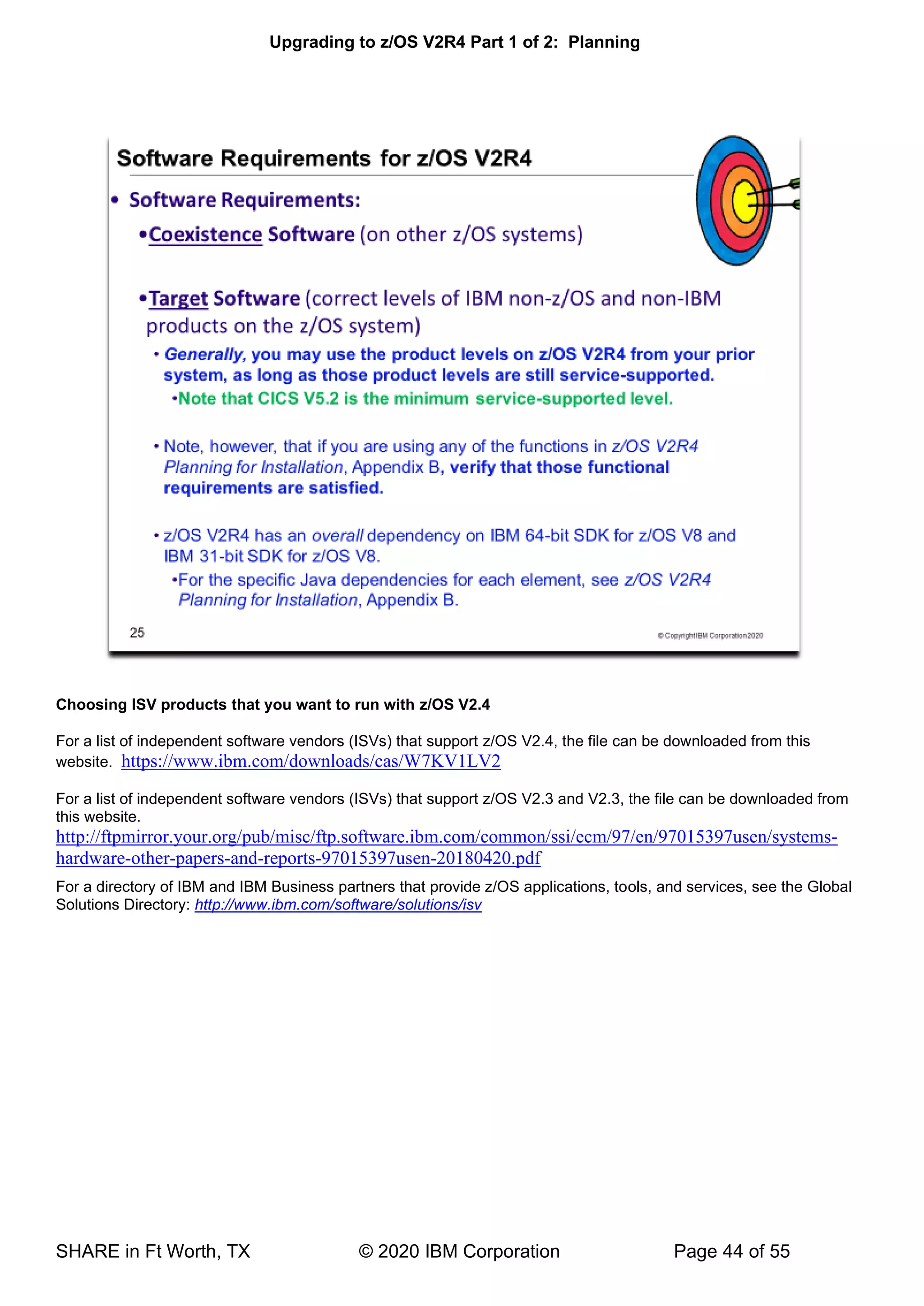 Upgrading to z/OS V2R4 Part 1 of 2: Planning
SHARE in Ft Worth, TX © 2020 IBM Corporation Page 44 of 55
Choosing ISV products that you want to run with z/OS V2.4
For a list of independent software vendors (ISVs) that support z/OS V2.4, the file can be downloaded from this
website. https://www.ibm.com/downloads/cas/W7KV1LV2
For a list of independent software vendors (ISVs) that support z/OS V2.3 and V2.3, the file can be downloaded from
this website.
http://ftpmirror.your.org/pub/misc/ftp.software.ibm.com/common/ssi/ecm/97/en/97015397usen/systems-
hardware-other-papers-and-reports-97015397usen-20180420.pdf
For a directory of IBM and IBM Business partners that provide z/OS applications, tools, and services, see the Global
Solutions Directory: http://www.ibm.com/software/solutions/isv
 
