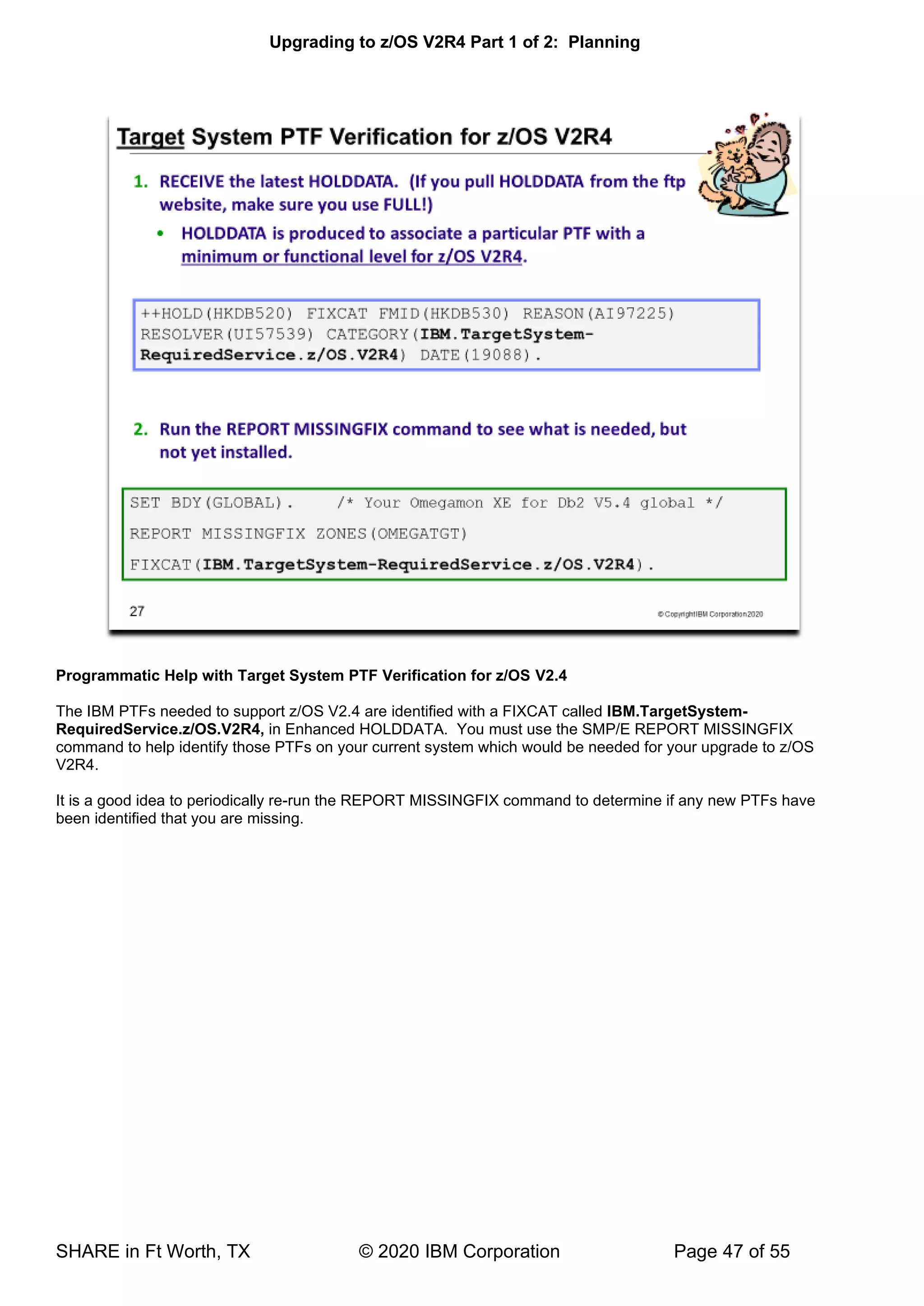 Upgrading to z/OS V2R4 Part 1 of 2: Planning
SHARE in Ft Worth, TX © 2020 IBM Corporation Page 47 of 55
Programmatic Help with Target System PTF Verification for z/OS V2.4
The IBM PTFs needed to support z/OS V2.4 are identified with a FIXCAT called IBM.TargetSystem-
RequiredService.z/OS.V2R4, in Enhanced HOLDDATA. You must use the SMP/E REPORT MISSINGFIX
command to help identify those PTFs on your current system which would be needed for your upgrade to z/OS
V2R4.
It is a good idea to periodically re-run the REPORT MISSINGFIX command to determine if any new PTFs have
been identified that you are missing.
 