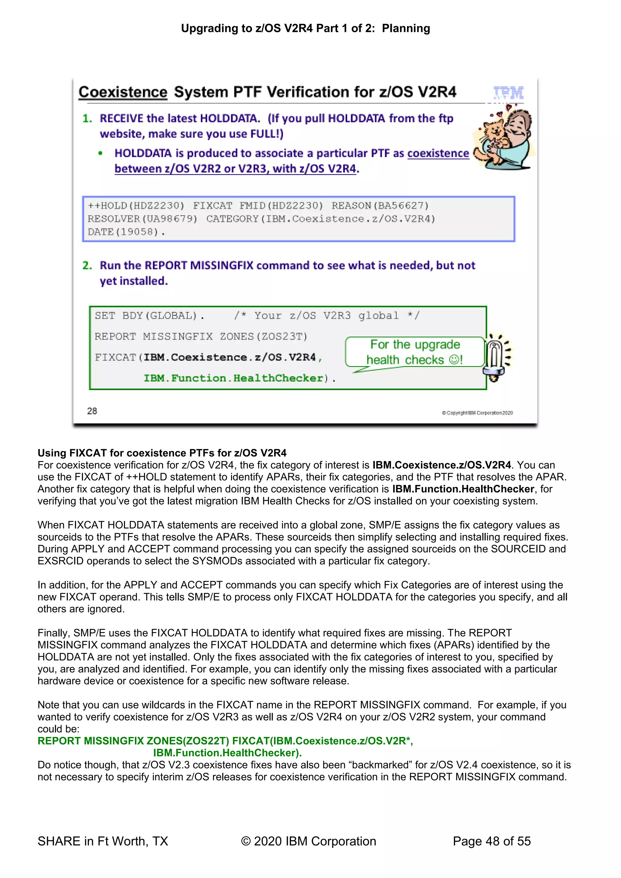 Upgrading to z/OS V2R4 Part 1 of 2: Planning
SHARE in Ft Worth, TX © 2020 IBM Corporation Page 48 of 55
Using FIXCAT for coexistence PTFs for z/OS V2R4
For coexistence verification for z/OS V2R4, the fix category of interest is IBM.Coexistence.z/OS.V2R4. You can
use the FIXCAT of ++HOLD statement to identify APARs, their fix categories, and the PTF that resolves the APAR.
Another fix category that is helpful when doing the coexistence verification is IBM.Function.HealthChecker, for
verifying that you’ve got the latest migration IBM Health Checks for z/OS installed on your coexisting system.
When FIXCAT HOLDDATA statements are received into a global zone, SMP/E assigns the fix category values as
sourceids to the PTFs that resolve the APARs. These sourceids then simplify selecting and installing required fixes.
During APPLY and ACCEPT command processing you can specify the assigned sourceids on the SOURCEID and
EXSRCID operands to select the SYSMODs associated with a particular fix category.
In addition, for the APPLY and ACCEPT commands you can specify which Fix Categories are of interest using the
new FIXCAT operand. This tells SMP/E to process only FIXCAT HOLDDATA for the categories you specify, and all
others are ignored.
Finally, SMP/E uses the FIXCAT HOLDDATA to identify what required fixes are missing. The REPORT
MISSINGFIX command analyzes the FIXCAT HOLDDATA and determine which fixes (APARs) identified by the
HOLDDATA are not yet installed. Only the fixes associated with the fix categories of interest to you, specified by
you, are analyzed and identified. For example, you can identify only the missing fixes associated with a particular
hardware device or coexistence for a specific new software release.
Note that you can use wildcards in the FIXCAT name in the REPORT MISSINGFIX command. For example, if you
wanted to verify coexistence for z/OS V2R3 as well as z/OS V2R4 on your z/OS V2R2 system, your command
could be:
REPORT MISSINGFIX ZONES(ZOS22T) FIXCAT(IBM.Coexistence.z/OS.V2R*,
IBM.Function.HealthChecker).
Do notice though, that z/OS V2.3 coexistence fixes have also been “backmarked” for z/OS V2.4 coexistence, so it is
not necessary to specify interim z/OS releases for coexistence verification in the REPORT MISSINGFIX command.
 
