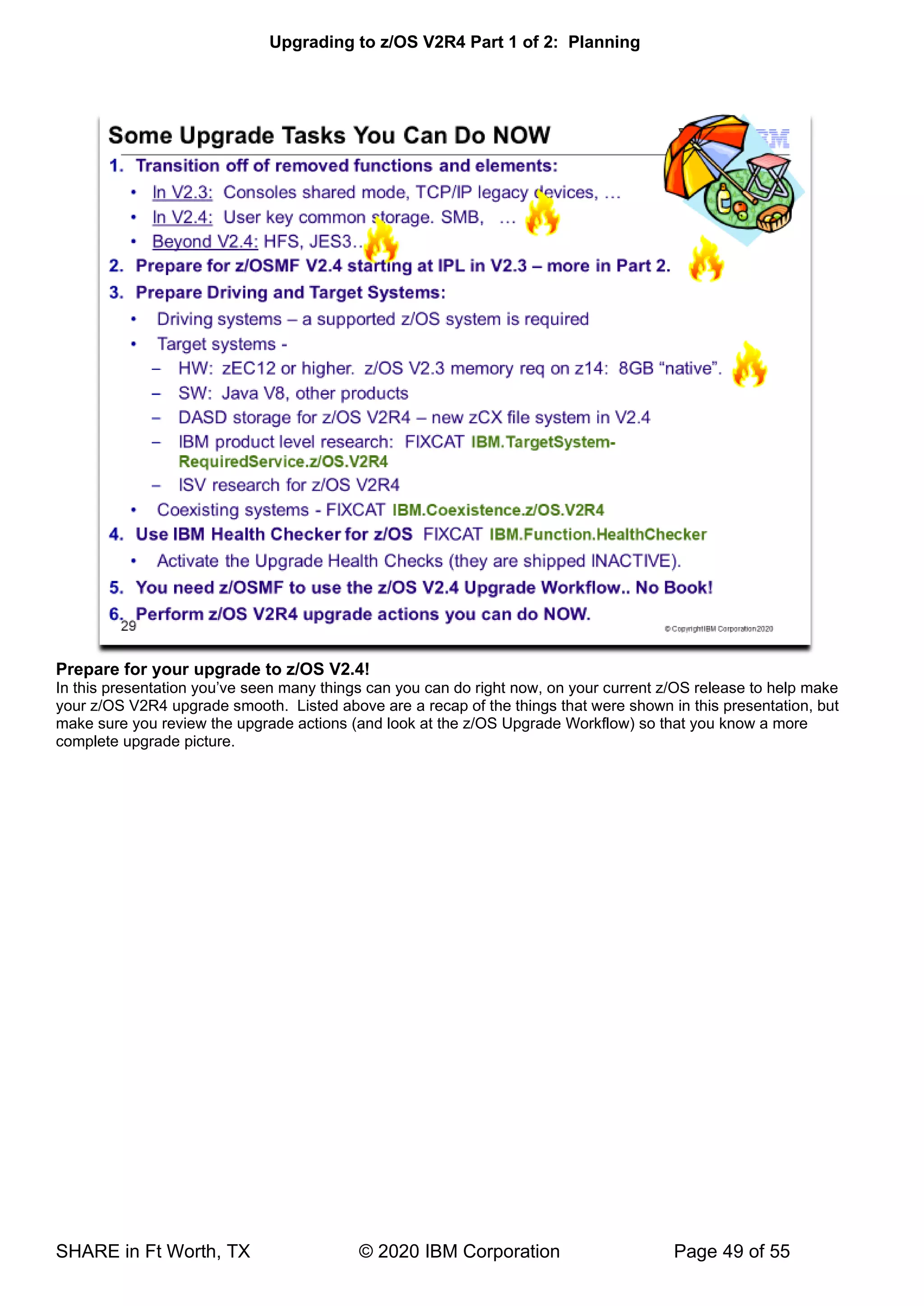 Upgrading to z/OS V2R4 Part 1 of 2: Planning
SHARE in Ft Worth, TX © 2020 IBM Corporation Page 49 of 55
Prepare for your upgrade to z/OS V2.4!
In this presentation you’ve seen many things can you can do right now, on your current z/OS release to help make
your z/OS V2R4 upgrade smooth. Listed above are a recap of the things that were shown in this presentation, but
make sure you review the upgrade actions (and look at the z/OS Upgrade Workflow) so that you know a more
complete upgrade picture.
 