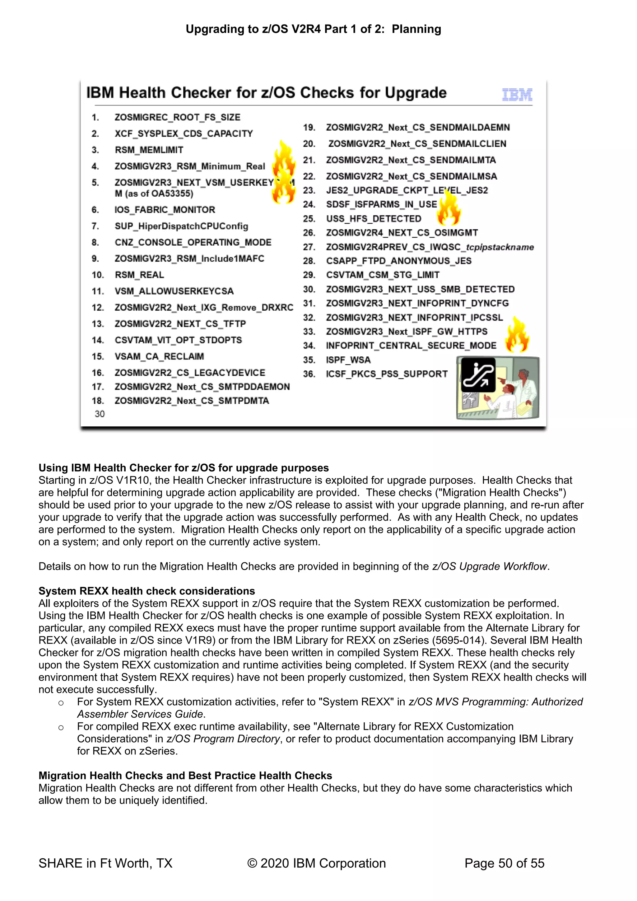 Upgrading to z/OS V2R4 Part 1 of 2: Planning
SHARE in Ft Worth, TX © 2020 IBM Corporation Page 50 of 55
Using IBM Health Checker for z/OS for upgrade purposes
Starting in z/OS V1R10, the Health Checker infrastructure is exploited for upgrade purposes. Health Checks that
are helpful for determining upgrade action applicability are provided. These checks ("Migration Health Checks")
should be used prior to your upgrade to the new z/OS release to assist with your upgrade planning, and re-run after
your upgrade to verify that the upgrade action was successfully performed. As with any Health Check, no updates
are performed to the system. Migration Health Checks only report on the applicability of a specific upgrade action
on a system; and only report on the currently active system.
Details on how to run the Migration Health Checks are provided in beginning of the z/OS Upgrade Workflow.
System REXX health check considerations
All exploiters of the System REXX support in z/OS require that the System REXX customization be performed.
Using the IBM Health Checker for z/OS health checks is one example of possible System REXX exploitation. In
particular, any compiled REXX execs must have the proper runtime support available from the Alternate Library for
REXX (available in z/OS since V1R9) or from the IBM Library for REXX on zSeries (5695-014). Several IBM Health
Checker for z/OS migration health checks have been written in compiled System REXX. These health checks rely
upon the System REXX customization and runtime activities being completed. If System REXX (and the security
environment that System REXX requires) have not been properly customized, then System REXX health checks will
not execute successfully.
o For System REXX customization activities, refer to "System REXX" in z/OS MVS Programming: Authorized
Assembler Services Guide.
o For compiled REXX exec runtime availability, see "Alternate Library for REXX Customization
Considerations" in z/OS Program Directory, or refer to product documentation accompanying IBM Library
for REXX on zSeries.
Migration Health Checks and Best Practice Health Checks
Migration Health Checks are not different from other Health Checks, but they do have some characteristics which
allow them to be uniquely identified.
 