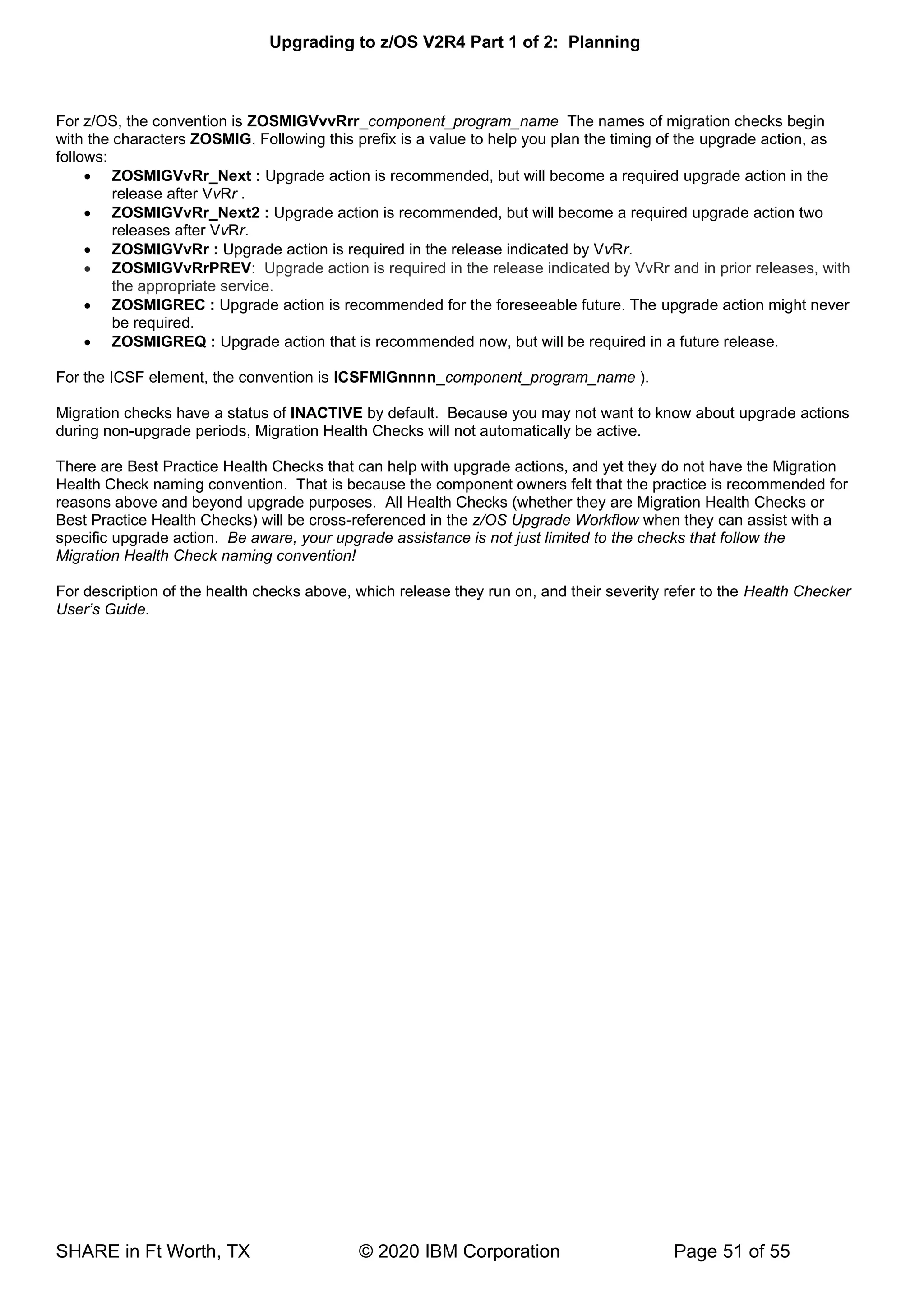 Upgrading to z/OS V2R4 Part 1 of 2: Planning
SHARE in Ft Worth, TX © 2020 IBM Corporation Page 51 of 55
For z/OS, the convention is ZOSMIGVvvRrr_component_program_name The names of migration checks begin
with the characters ZOSMIG. Following this prefix is a value to help you plan the timing of the upgrade action, as
follows:
• ZOSMIGVvRr_Next : Upgrade action is recommended, but will become a required upgrade action in the
release after VvRr .
• ZOSMIGVvRr_Next2 : Upgrade action is recommended, but will become a required upgrade action two
releases after VvRr.
• ZOSMIGVvRr : Upgrade action is required in the release indicated by VvRr.
• ZOSMIGVvRrPREV: Upgrade action is required in the release indicated by VvRr and in prior releases, with
the appropriate service.
• ZOSMIGREC : Upgrade action is recommended for the foreseeable future. The upgrade action might never
be required.
• ZOSMIGREQ : Upgrade action that is recommended now, but will be required in a future release.
For the ICSF element, the convention is ICSFMIGnnnn_component_program_name ).
Migration checks have a status of INACTIVE by default. Because you may not want to know about upgrade actions
during non-upgrade periods, Migration Health Checks will not automatically be active.
There are Best Practice Health Checks that can help with upgrade actions, and yet they do not have the Migration
Health Check naming convention. That is because the component owners felt that the practice is recommended for
reasons above and beyond upgrade purposes. All Health Checks (whether they are Migration Health Checks or
Best Practice Health Checks) will be cross-referenced in the z/OS Upgrade Workflow when they can assist with a
specific upgrade action. Be aware, your upgrade assistance is not just limited to the checks that follow the
Migration Health Check naming convention!
For description of the health checks above, which release they run on, and their severity refer to the Health Checker
User’s Guide.
 