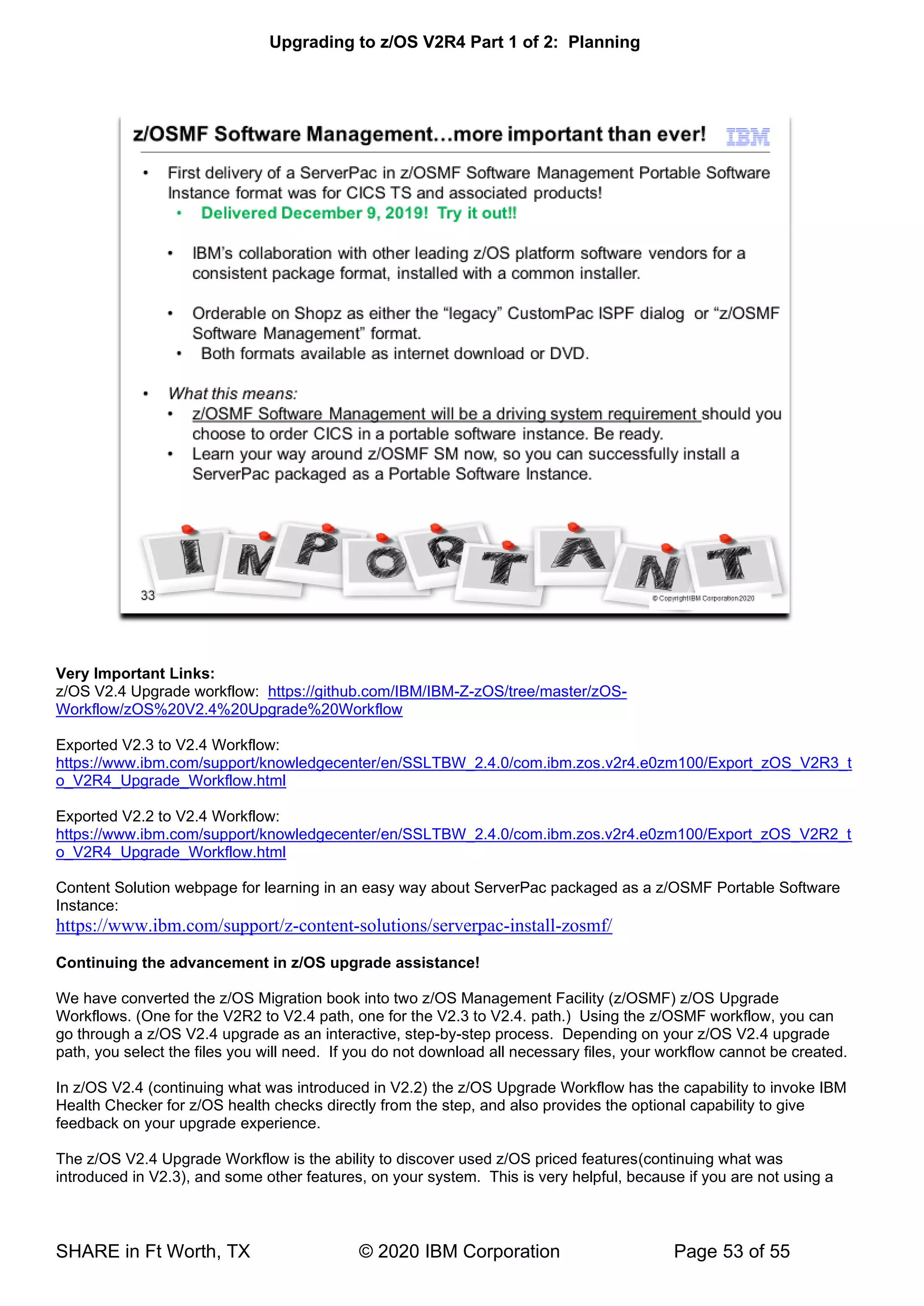 Upgrading to z/OS V2R4 Part 1 of 2: Planning
SHARE in Ft Worth, TX © 2020 IBM Corporation Page 53 of 55
Very Important Links:
z/OS V2.4 Upgrade workflow: https://github.com/IBM/IBM-Z-zOS/tree/master/zOS-
Workflow/zOS%20V2.4%20Upgrade%20Workflow
Exported V2.3 to V2.4 Workflow:
https://www.ibm.com/support/knowledgecenter/en/SSLTBW_2.4.0/com.ibm.zos.v2r4.e0zm100/Export_zOS_V2R3_t
o_V2R4_Upgrade_Workflow.html
Exported V2.2 to V2.4 Workflow:
https://www.ibm.com/support/knowledgecenter/en/SSLTBW_2.4.0/com.ibm.zos.v2r4.e0zm100/Export_zOS_V2R2_t
o_V2R4_Upgrade_Workflow.html
Content Solution webpage for learning in an easy way about ServerPac packaged as a z/OSMF Portable Software
Instance:
https://www.ibm.com/support/z-content-solutions/serverpac-install-zosmf/
Continuing the advancement in z/OS upgrade assistance!
We have converted the z/OS Migration book into two z/OS Management Facility (z/OSMF) z/OS Upgrade
Workflows. (One for the V2R2 to V2.4 path, one for the V2.3 to V2.4. path.) Using the z/OSMF workflow, you can
go through a z/OS V2.4 upgrade as an interactive, step-by-step process. Depending on your z/OS V2.4 upgrade
path, you select the files you will need. If you do not download all necessary files, your workflow cannot be created.
In z/OS V2.4 (continuing what was introduced in V2.2) the z/OS Upgrade Workflow has the capability to invoke IBM
Health Checker for z/OS health checks directly from the step, and also provides the optional capability to give
feedback on your upgrade experience.
The z/OS V2.4 Upgrade Workflow is the ability to discover used z/OS priced features(continuing what was
introduced in V2.3), and some other features, on your system. This is very helpful, because if you are not using a
 