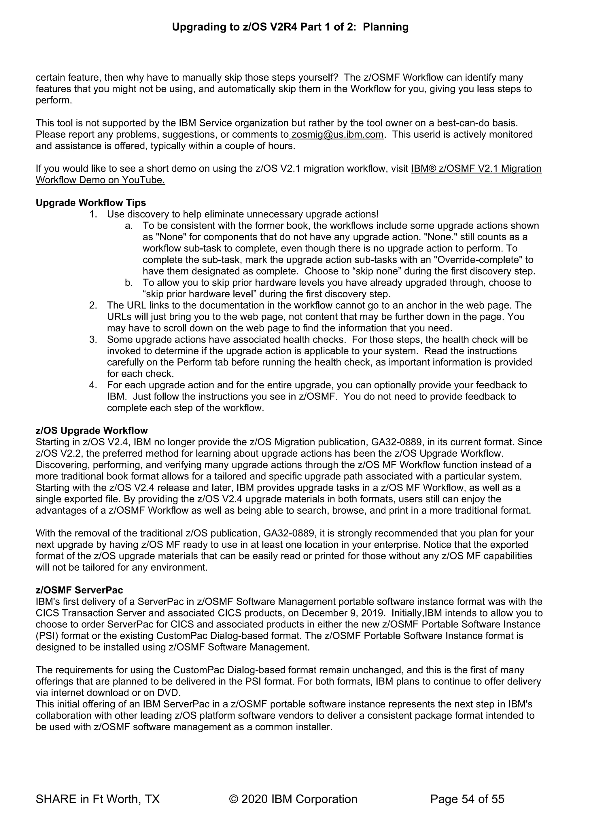 Upgrading to z/OS V2R4 Part 1 of 2: Planning
SHARE in Ft Worth, TX © 2020 IBM Corporation Page 54 of 55
certain feature, then why have to manually skip those steps yourself? The z/OSMF Workflow can identify many
features that you might not be using, and automatically skip them in the Workflow for you, giving you less steps to
perform.
This tool is not supported by the IBM Service organization but rather by the tool owner on a best-can-do basis.
Please report any problems, suggestions, or comments to zosmig@us.ibm.com. This userid is actively monitored
and assistance is offered, typically within a couple of hours.
If you would like to see a short demo on using the z/OS V2.1 migration workflow, visit IBM® z/OSMF V2.1 Migration
Workflow Demo on YouTube.
Upgrade Workflow Tips
1. Use discovery to help eliminate unnecessary upgrade actions!
a. To be consistent with the former book, the workflows include some upgrade actions shown
as "None" for components that do not have any upgrade action. "None." still counts as a
workflow sub-task to complete, even though there is no upgrade action to perform. To
complete the sub-task, mark the upgrade action sub-tasks with an "Override-complete" to
have them designated as complete. Choose to “skip none” during the first discovery step.
b. To allow you to skip prior hardware levels you have already upgraded through, choose to
“skip prior hardware level” during the first discovery step.
2. The URL links to the documentation in the workflow cannot go to an anchor in the web page. The
URLs will just bring you to the web page, not content that may be further down in the page. You
may have to scroll down on the web page to find the information that you need.
3. Some upgrade actions have associated health checks. For those steps, the health check will be
invoked to determine if the upgrade action is applicable to your system. Read the instructions
carefully on the Perform tab before running the health check, as important information is provided
for each check.
4. For each upgrade action and for the entire upgrade, you can optionally provide your feedback to
IBM. Just follow the instructions you see in z/OSMF. You do not need to provide feedback to
complete each step of the workflow.
z/OS Upgrade Workflow
Starting in z/OS V2.4, IBM no longer provide the z/OS Migration publication, GA32-0889, in its current format. Since
z/OS V2.2, the preferred method for learning about upgrade actions has been the z/OS Upgrade Workflow.
Discovering, performing, and verifying many upgrade actions through the z/OS MF Workflow function instead of a
more traditional book format allows for a tailored and specific upgrade path associated with a particular system.
Starting with the z/OS V2.4 release and later, IBM provides upgrade tasks in a z/OS MF Workflow, as well as a
single exported file. By providing the z/OS V2.4 upgrade materials in both formats, users still can enjoy the
advantages of a z/OSMF Workflow as well as being able to search, browse, and print in a more traditional format.
With the removal of the traditional z/OS publication, GA32-0889, it is strongly recommended that you plan for your
next upgrade by having z/OS MF ready to use in at least one location in your enterprise. Notice that the exported
format of the z/OS upgrade materials that can be easily read or printed for those without any z/OS MF capabilities
will not be tailored for any environment.
z/OSMF ServerPac
IBM's first delivery of a ServerPac in z/OSMF Software Management portable software instance format was with the
CICS Transaction Server and associated CICS products, on December 9, 2019. Initially,IBM intends to allow you to
choose to order ServerPac for CICS and associated products in either the new z/OSMF Portable Software Instance
(PSI) format or the existing CustomPac Dialog-based format. The z/OSMF Portable Software Instance format is
designed to be installed using z/OSMF Software Management.
The requirements for using the CustomPac Dialog-based format remain unchanged, and this is the first of many
offerings that are planned to be delivered in the PSI format. For both formats, IBM plans to continue to offer delivery
via internet download or on DVD.
This initial offering of an IBM ServerPac in a z/OSMF portable software instance represents the next step in IBM's
collaboration with other leading z/OS platform software vendors to deliver a consistent package format intended to
be used with z/OSMF software management as a common installer.
 