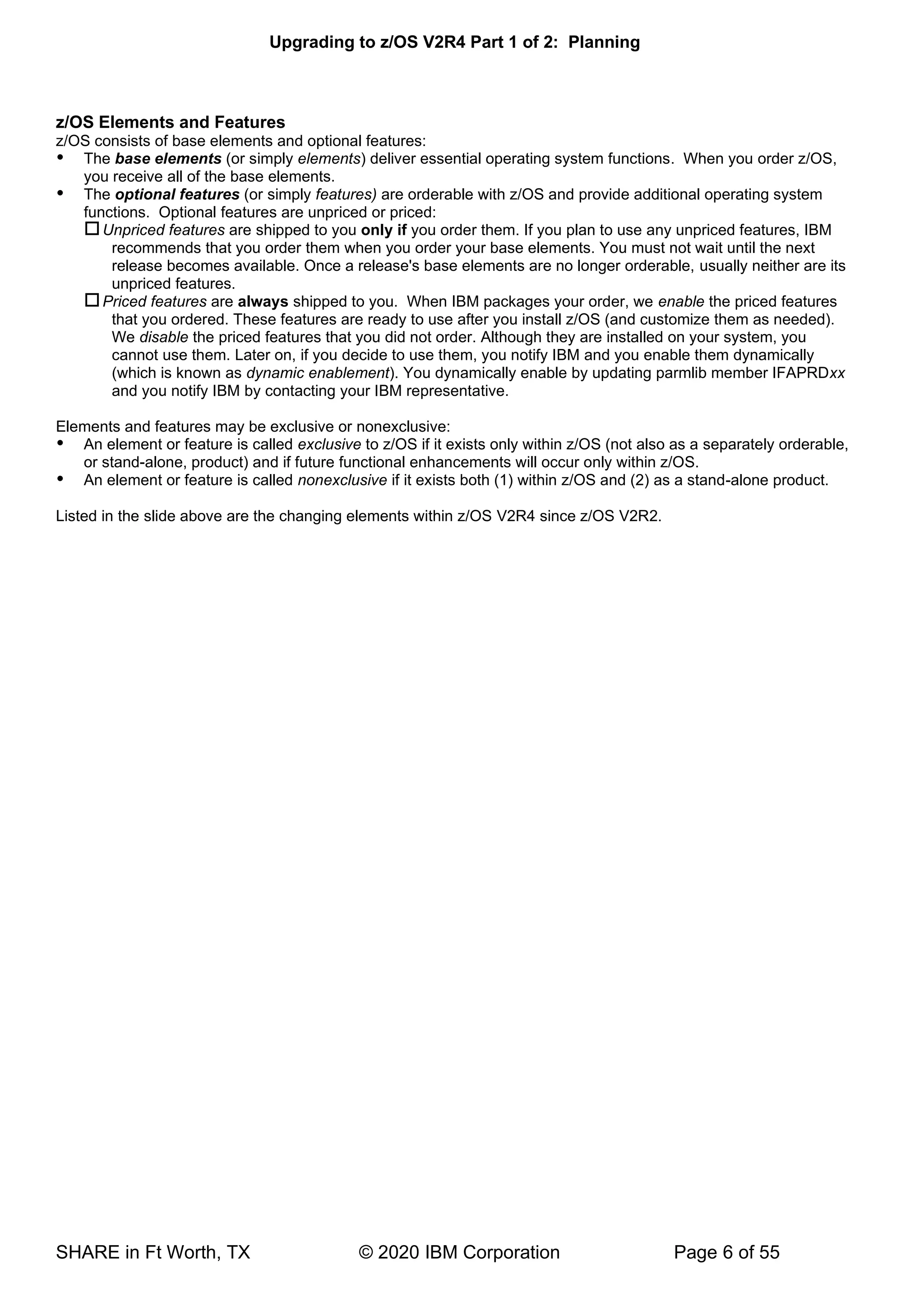 Upgrading to z/OS V2R4 Part 1 of 2: Planning
SHARE in Ft Worth, TX © 2020 IBM Corporation Page 6 of 55
z/OS Elements and Features
z/OS consists of base elements and optional features:
 The base elements (or simply elements) deliver essential operating system functions. When you order z/OS,
you receive all of the base elements.
 The optional features (or simply features) are orderable with z/OS and provide additional operating system
functions. Optional features are unpriced or priced:
Unpriced features are shipped to you only if you order them. If you plan to use any unpriced features, IBM
recommends that you order them when you order your base elements. You must not wait until the next
release becomes available. Once a release's base elements are no longer orderable, usually neither are its
unpriced features.
Priced features are always shipped to you. When IBM packages your order, we enable the priced features
that you ordered. These features are ready to use after you install z/OS (and customize them as needed).
We disable the priced features that you did not order. Although they are installed on your system, you
cannot use them. Later on, if you decide to use them, you notify IBM and you enable them dynamically
(which is known as dynamic enablement). You dynamically enable by updating parmlib member IFAPRDxx
and you notify IBM by contacting your IBM representative.
Elements and features may be exclusive or nonexclusive:
 An element or feature is called exclusive to z/OS if it exists only within z/OS (not also as a separately orderable,
or stand-alone, product) and if future functional enhancements will occur only within z/OS.
 An element or feature is called nonexclusive if it exists both (1) within z/OS and (2) as a stand-alone product.
Listed in the slide above are the changing elements within z/OS V2R4 since z/OS V2R2.
 