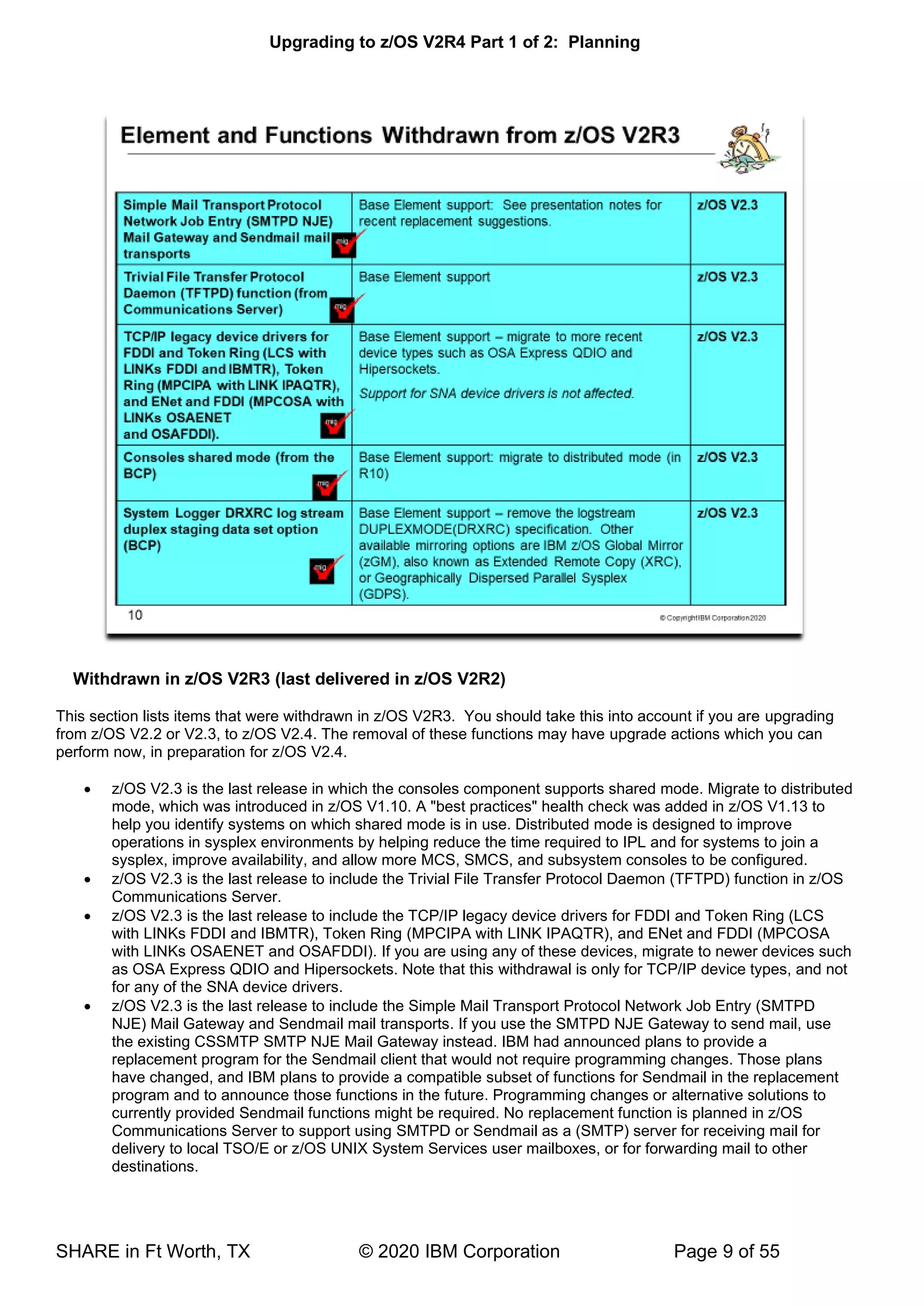 Upgrading to z/OS V2R4 Part 1 of 2: Planning
SHARE in Ft Worth, TX © 2020 IBM Corporation Page 9 of 55
Withdrawn in z/OS V2R3 (last delivered in z/OS V2R2)
This section lists items that were withdrawn in z/OS V2R3. You should take this into account if you are upgrading
from z/OS V2.2 or V2.3, to z/OS V2.4. The removal of these functions may have upgrade actions which you can
perform now, in preparation for z/OS V2.4.
• z/OS V2.3 is the last release in which the consoles component supports shared mode. Migrate to distributed
mode, which was introduced in z/OS V1.10. A "best practices" health check was added in z/OS V1.13 to
help you identify systems on which shared mode is in use. Distributed mode is designed to improve
operations in sysplex environments by helping reduce the time required to IPL and for systems to join a
sysplex, improve availability, and allow more MCS, SMCS, and subsystem consoles to be configured.
• z/OS V2.3 is the last release to include the Trivial File Transfer Protocol Daemon (TFTPD) function in z/OS
Communications Server.
• z/OS V2.3 is the last release to include the TCP/IP legacy device drivers for FDDI and Token Ring (LCS
with LINKs FDDI and IBMTR), Token Ring (MPCIPA with LINK IPAQTR), and ENet and FDDI (MPCOSA
with LINKs OSAENET and OSAFDDI). If you are using any of these devices, migrate to newer devices such
as OSA Express QDIO and Hipersockets. Note that this withdrawal is only for TCP/IP device types, and not
for any of the SNA device drivers.
• z/OS V2.3 is the last release to include the Simple Mail Transport Protocol Network Job Entry (SMTPD
NJE) Mail Gateway and Sendmail mail transports. If you use the SMTPD NJE Gateway to send mail, use
the existing CSSMTP SMTP NJE Mail Gateway instead. IBM had announced plans to provide a
replacement program for the Sendmail client that would not require programming changes. Those plans
have changed, and IBM plans to provide a compatible subset of functions for Sendmail in the replacement
program and to announce those functions in the future. Programming changes or alternative solutions to
currently provided Sendmail functions might be required. No replacement function is planned in z/OS
Communications Server to support using SMTPD or Sendmail as a (SMTP) server for receiving mail for
delivery to local TSO/E or z/OS UNIX System Services user mailboxes, or for forwarding mail to other
destinations.
 