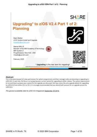 Upgrading to z/OS V2R4 Part 1 of 2: Planning
SHARE in Ft Worth, TX © 2020 IBM Corporation Page 1 of 55
Abstract:
This is the planning part of a two-part session for system programmers and their managers who are planning on upgrading to
z/OS V2.4. In part one, the focus is on preparing your current system for upgrading to either release. The system requirements
to run and how to prepare your system for the upgrade are discussed. Part two covers the only upgrade details for upgrading
to z/OS V2.4 from either V2.2 or V2.3. It is strongly recommended that you attend both sessions for an upgrade picture for
z/OS V2.4.
The general availability date for z/OS V2.4 happened September 30 2019.
 