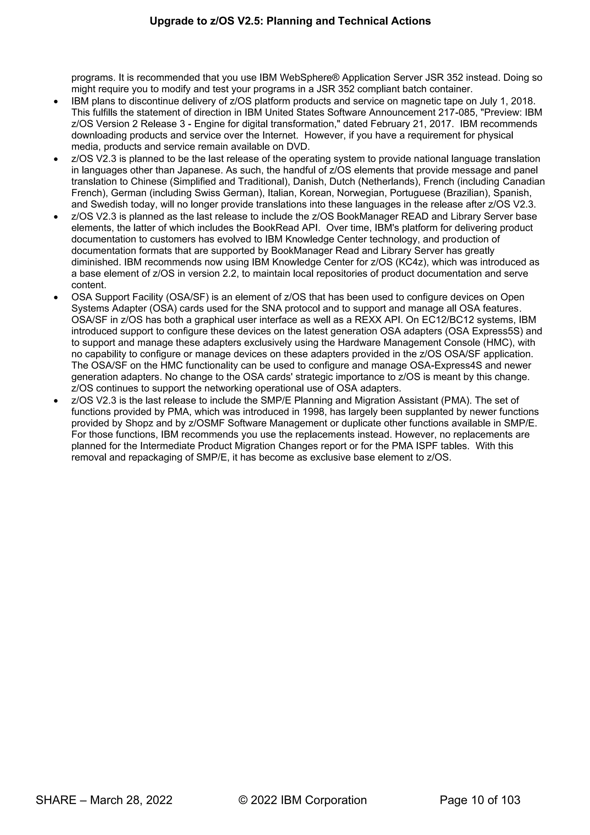 Upgrade to z/OS V2.5: Planning and Technical Actions
SHARE – March 28, 2022 © 2022 IBM Corporation Page 10 of 103
programs. It is recommended that you use IBM WebSphere® Application Server JSR 352 instead. Doing so
might require you to modify and test your programs in a JSR 352 compliant batch container.
• IBM plans to discontinue delivery of z/OS platform products and service on magnetic tape on July 1, 2018.
This fulfills the statement of direction in IBM United States Software Announcement 217-085, "Preview: IBM
z/OS Version 2 Release 3 - Engine for digital transformation," dated February 21, 2017. IBM recommends
downloading products and service over the Internet. However, if you have a requirement for physical
media, products and service remain available on DVD.
• z/OS V2.3 is planned to be the last release of the operating system to provide national language translation
in languages other than Japanese. As such, the handful of z/OS elements that provide message and panel
translation to Chinese (Simplified and Traditional), Danish, Dutch (Netherlands), French (including Canadian
French), German (including Swiss German), Italian, Korean, Norwegian, Portuguese (Brazilian), Spanish,
and Swedish today, will no longer provide translations into these languages in the release after z/OS V2.3.
• z/OS V2.3 is planned as the last release to include the z/OS BookManager READ and Library Server base
elements, the latter of which includes the BookRead API. Over time, IBM's platform for delivering product
documentation to customers has evolved to IBM Knowledge Center technology, and production of
documentation formats that are supported by BookManager Read and Library Server has greatly
diminished. IBM recommends now using IBM Knowledge Center for z/OS (KC4z), which was introduced as
a base element of z/OS in version 2.2, to maintain local repositories of product documentation and serve
content.
• OSA Support Facility (OSA/SF) is an element of z/OS that has been used to configure devices on Open
Systems Adapter (OSA) cards used for the SNA protocol and to support and manage all OSA features.
OSA/SF in z/OS has both a graphical user interface as well as a REXX API. On EC12/BC12 systems, IBM
introduced support to configure these devices on the latest generation OSA adapters (OSA Express5S) and
to support and manage these adapters exclusively using the Hardware Management Console (HMC), with
no capability to configure or manage devices on these adapters provided in the z/OS OSA/SF application.
The OSA/SF on the HMC functionality can be used to configure and manage OSA-Express4S and newer
generation adapters. No change to the OSA cards' strategic importance to z/OS is meant by this change.
z/OS continues to support the networking operational use of OSA adapters.
• z/OS V2.3 is the last release to include the SMP/E Planning and Migration Assistant (PMA). The set of
functions provided by PMA, which was introduced in 1998, has largely been supplanted by newer functions
provided by Shopz and by z/OSMF Software Management or duplicate other functions available in SMP/E.
For those functions, IBM recommends you use the replacements instead. However, no replacements are
planned for the Intermediate Product Migration Changes report or for the PMA ISPF tables. With this
removal and repackaging of SMP/E, it has become as exclusive base element to z/OS.
 