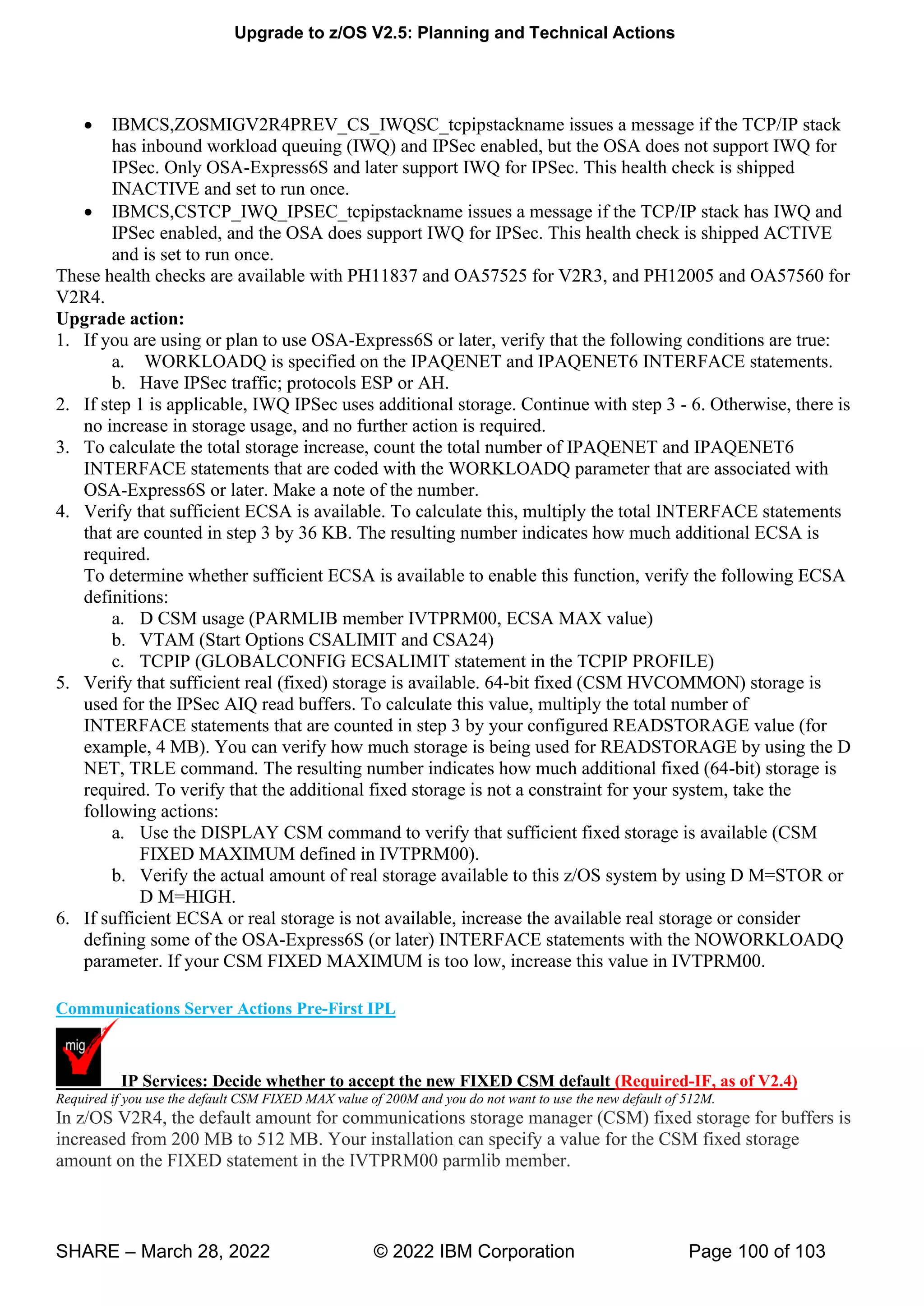 Upgrade to z/OS V2.5: Planning and Technical Actions
SHARE – March 28, 2022 © 2022 IBM Corporation Page 100 of 103
• IBMCS,ZOSMIGV2R4PREV_CS_IWQSC_tcpipstackname issues a message if the TCP/IP stack
has inbound workload queuing (IWQ) and IPSec enabled, but the OSA does not support IWQ for
IPSec. Only OSA-Express6S and later support IWQ for IPSec. This health check is shipped
INACTIVE and set to run once.
• IBMCS,CSTCP_IWQ_IPSEC_tcpipstackname issues a message if the TCP/IP stack has IWQ and
IPSec enabled, and the OSA does support IWQ for IPSec. This health check is shipped ACTIVE
and is set to run once.
These health checks are available with PH11837 and OA57525 for V2R3, and PH12005 and OA57560 for
V2R4.
Upgrade action:
1. If you are using or plan to use OSA-Express6S or later, verify that the following conditions are true:
a. WORKLOADQ is specified on the IPAQENET and IPAQENET6 INTERFACE statements.
b. Have IPSec traffic; protocols ESP or AH.
2. If step 1 is applicable, IWQ IPSec uses additional storage. Continue with step 3 - 6. Otherwise, there is
no increase in storage usage, and no further action is required.
3. To calculate the total storage increase, count the total number of IPAQENET and IPAQENET6
INTERFACE statements that are coded with the WORKLOADQ parameter that are associated with
OSA-Express6S or later. Make a note of the number.
4. Verify that sufficient ECSA is available. To calculate this, multiply the total INTERFACE statements
that are counted in step 3 by 36 KB. The resulting number indicates how much additional ECSA is
required.
To determine whether sufficient ECSA is available to enable this function, verify the following ECSA
definitions:
a. D CSM usage (PARMLIB member IVTPRM00, ECSA MAX value)
b. VTAM (Start Options CSALIMIT and CSA24)
c. TCPIP (GLOBALCONFIG ECSALIMIT statement in the TCPIP PROFILE)
5. Verify that sufficient real (fixed) storage is available. 64-bit fixed (CSM HVCOMMON) storage is
used for the IPSec AIQ read buffers. To calculate this value, multiply the total number of
INTERFACE statements that are counted in step 3 by your configured READSTORAGE value (for
example, 4 MB). You can verify how much storage is being used for READSTORAGE by using the D
NET, TRLE command. The resulting number indicates how much additional fixed (64-bit) storage is
required. To verify that the additional fixed storage is not a constraint for your system, take the
following actions:
a. Use the DISPLAY CSM command to verify that sufficient fixed storage is available (CSM
FIXED MAXIMUM defined in IVTPRM00).
b. Verify the actual amount of real storage available to this z/OS system by using D M=STOR or
D M=HIGH.
6. If sufficient ECSA or real storage is not available, increase the available real storage or consider
defining some of the OSA-Express6S (or later) INTERFACE statements with the NOWORKLOADQ
parameter. If your CSM FIXED MAXIMUM is too low, increase this value in IVTPRM00.
Communications Server Actions Pre-First IPL
IP Services: Decide whether to accept the new FIXED CSM default (Required-IF, as of V2.4)
Required if you use the default CSM FIXED MAX value of 200M and you do not want to use the new default of 512M.
In z/OS V2R4, the default amount for communications storage manager (CSM) fixed storage for buffers is
increased from 200 MB to 512 MB. Your installation can specify a value for the CSM fixed storage
amount on the FIXED statement in the IVTPRM00 parmlib member.
 