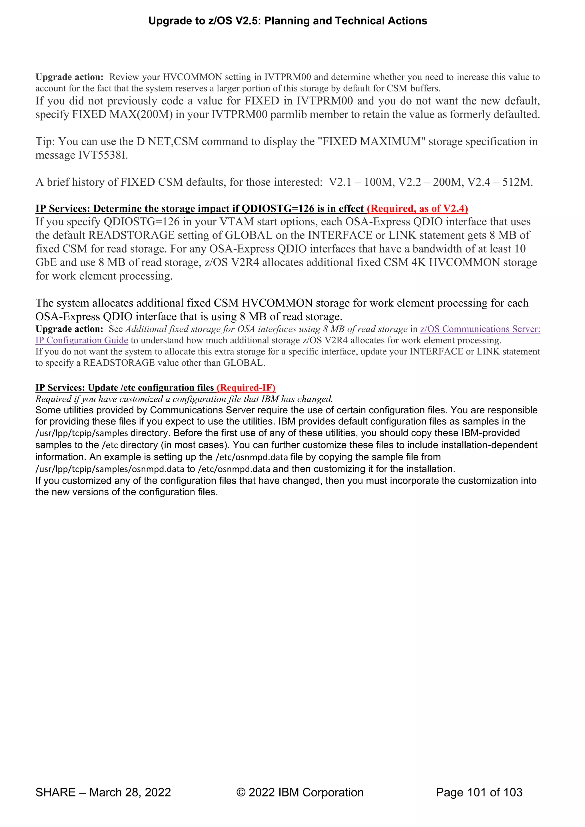 Upgrade to z/OS V2.5: Planning and Technical Actions
SHARE – March 28, 2022 © 2022 IBM Corporation Page 101 of 103
Upgrade action: Review your HVCOMMON setting in IVTPRM00 and determine whether you need to increase this value to
account for the fact that the system reserves a larger portion of this storage by default for CSM buffers.
If you did not previously code a value for FIXED in IVTPRM00 and you do not want the new default,
specify FIXED MAX(200M) in your IVTPRM00 parmlib member to retain the value as formerly defaulted.
Tip: You can use the D NET,CSM command to display the "FIXED MAXIMUM" storage specification in
message IVT5538I.
A brief history of FIXED CSM defaults, for those interested: V2.1 – 100M, V2.2 – 200M, V2.4 – 512M.
IP Services: Determine the storage impact if QDIOSTG=126 is in effect (Required, as of V2.4)
If you specify QDIOSTG=126 in your VTAM start options, each OSA-Express QDIO interface that uses
the default READSTORAGE setting of GLOBAL on the INTERFACE or LINK statement gets 8 MB of
fixed CSM for read storage. For any OSA-Express QDIO interfaces that have a bandwidth of at least 10
GbE and use 8 MB of read storage, z/OS V2R4 allocates additional fixed CSM 4K HVCOMMON storage
for work element processing.
The system allocates additional fixed CSM HVCOMMON storage for work element processing for each
OSA-Express QDIO interface that is using 8 MB of read storage.
Upgrade action: See Additional fixed storage for OSA interfaces using 8 MB of read storage in z/OS Communications Server:
IP Configuration Guide to understand how much additional storage z/OS V2R4 allocates for work element processing.
If you do not want the system to allocate this extra storage for a specific interface, update your INTERFACE or LINK statement
to specify a READSTORAGE value other than GLOBAL.
IP Services: Update /etc configuration files (Required-IF)
Required if you have customized a configuration file that IBM has changed.
Some utilities provided by Communications Server require the use of certain configuration files. You are responsible
for providing these files if you expect to use the utilities. IBM provides default configuration files as samples in the
/usr/lpp/tcpip/samples directory. Before the first use of any of these utilities, you should copy these IBM-provided
samples to the /etc directory (in most cases). You can further customize these files to include installation-dependent
information. An example is setting up the /etc/osnmpd.data file by copying the sample file from
/usr/lpp/tcpip/samples/osnmpd.data to /etc/osnmpd.data and then customizing it for the installation.
If you customized any of the configuration files that have changed, then you must incorporate the customization into
the new versions of the configuration files.
 
