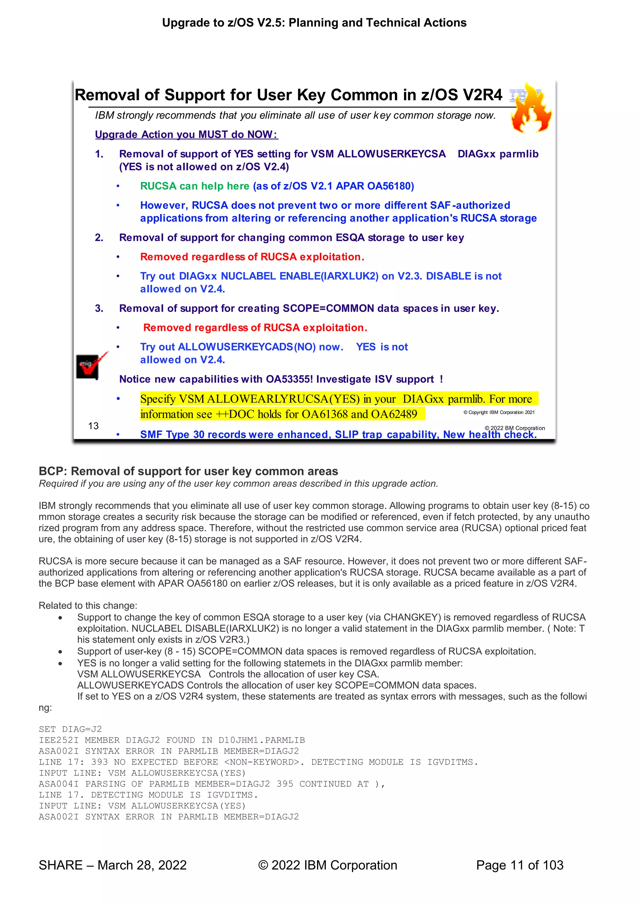 Upgrade to z/OS V2.5: Planning and Technical Actions
SHARE – March 28, 2022 © 2022 IBM Corporation Page 11 of 103
BCP: Removal of support for user key common areas
Required if you are using any of the user key common areas described in this upgrade action.
IBM strongly recommends that you eliminate all use of user key common storage. Allowing programs to obtain user key (8-15) co
mmon storage creates a security risk because the storage can be modified or referenced, even if fetch protected, by any unautho
rized program from any address space. Therefore, without the restricted use common service area (RUCSA) optional priced feat
ure, the obtaining of user key (8-15) storage is not supported in z/OS V2R4.
RUCSA is more secure because it can be managed as a SAF resource. However, it does not prevent two or more different SAF-
authorized applications from altering or referencing another application's RUCSA storage. RUCSA became available as a part of
the BCP base element with APAR OA56180 on earlier z/OS releases, but it is only available as a priced feature in z/OS V2R4.
Related to this change:
• Support to change the key of common ESQA storage to a user key (via CHANGKEY) is removed regardless of RUCSA
exploitation. NUCLABEL DISABLE(IARXLUK2) is no longer a valid statement in the DIAGxx parmlib member. ( Note: T
his statement only exists in z/OS V2R3.)
• Support of user-key (8 - 15) SCOPE=COMMON data spaces is removed regardless of RUCSA exploitation.
• YES is no longer a valid setting for the following statemets in the DIAGxx parmlib member:
VSM ALLOWUSERKEYCSA Controls the allocation of user key CSA.
ALLOWUSERKEYCADS Controls the allocation of user key SCOPE=COMMON data spaces.
If set to YES on a z/OS V2R4 system, these statements are treated as syntax errors with messages, such as the followi
ng:
SET DIAG=J2
IEE252I MEMBER DIAGJ2 FOUND IN D10JHM1.PARMLIB
ASA002I SYNTAX ERROR IN PARMLIB MEMBER=DIAGJ2
LINE 17: 393 NO EXPECTED BEFORE <NON-KEYWORD>. DETECTING MODULE IS IGVDITMS.
INPUT LINE: VSM ALLOWUSERKEYCSA(YES)
ASA004I PARSING OF PARMLIB MEMBER=DIAGJ2 395 CONTINUED AT ),
LINE 17. DETECTING MODULE IS IGVDITMS.
INPUT LINE: VSM ALLOWUSERKEYCSA(YES)
ASA002I SYNTAX ERROR IN PARMLIB MEMBER=DIAGJ2
 