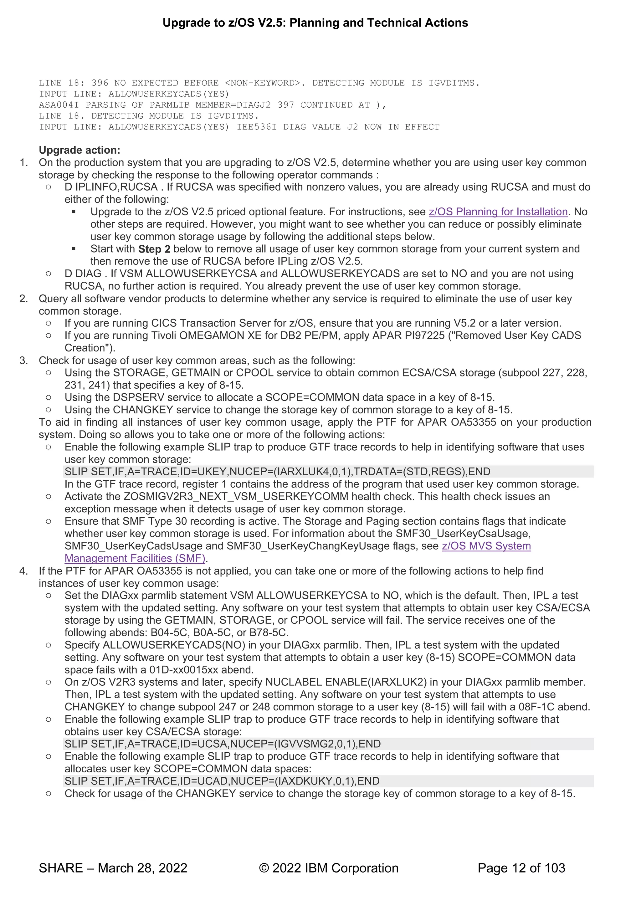 Upgrade to z/OS V2.5: Planning and Technical Actions
SHARE – March 28, 2022 © 2022 IBM Corporation Page 12 of 103
LINE 18: 396 NO EXPECTED BEFORE <NON-KEYWORD>. DETECTING MODULE IS IGVDITMS.
INPUT LINE: ALLOWUSERKEYCADS(YES)
ASA004I PARSING OF PARMLIB MEMBER=DIAGJ2 397 CONTINUED AT ),
LINE 18. DETECTING MODULE IS IGVDITMS.
INPUT LINE: ALLOWUSERKEYCADS(YES) IEE536I DIAG VALUE J2 NOW IN EFFECT
Upgrade action:
1. On the production system that you are upgrading to z/OS V2.5, determine whether you are using user key common
storage by checking the response to the following operator commands :
o D IPLINFO,RUCSA . If RUCSA was specified with nonzero values, you are already using RUCSA and must do
either of the following:
▪ Upgrade to the z/OS V2.5 priced optional feature. For instructions, see z/OS Planning for Installation. No
other steps are required. However, you might want to see whether you can reduce or possibly eliminate
user key common storage usage by following the additional steps below.
▪ Start with Step 2 below to remove all usage of user key common storage from your current system and
then remove the use of RUCSA before IPLing z/OS V2.5.
o D DIAG . If VSM ALLOWUSERKEYCSA and ALLOWUSERKEYCADS are set to NO and you are not using
RUCSA, no further action is required. You already prevent the use of user key common storage.
2. Query all software vendor products to determine whether any service is required to eliminate the use of user key
common storage.
o If you are running CICS Transaction Server for z/OS, ensure that you are running V5.2 or a later version.
o If you are running Tivoli OMEGAMON XE for DB2 PE/PM, apply APAR PI97225 ("Removed User Key CADS
Creation").
3. Check for usage of user key common areas, such as the following:
o Using the STORAGE, GETMAIN or CPOOL service to obtain common ECSA/CSA storage (subpool 227, 228,
231, 241) that specifies a key of 8-15.
o Using the DSPSERV service to allocate a SCOPE=COMMON data space in a key of 8-15.
o Using the CHANGKEY service to change the storage key of common storage to a key of 8-15.
To aid in finding all instances of user key common usage, apply the PTF for APAR OA53355 on your production
system. Doing so allows you to take one or more of the following actions:
o Enable the following example SLIP trap to produce GTF trace records to help in identifying software that uses
user key common storage:
SLIP SET,IF,A=TRACE,ID=UKEY,NUCEP=(IARXLUK4,0,1),TRDATA=(STD,REGS),END
In the GTF trace record, register 1 contains the address of the program that used user key common storage.
o Activate the ZOSMIGV2R3_NEXT_VSM_USERKEYCOMM health check. This health check issues an
exception message when it detects usage of user key common storage.
o Ensure that SMF Type 30 recording is active. The Storage and Paging section contains flags that indicate
whether user key common storage is used. For information about the SMF30_UserKeyCsaUsage,
SMF30_UserKeyCadsUsage and SMF30_UserKeyChangKeyUsage flags, see z/OS MVS System
Management Facilities (SMF).
4. If the PTF for APAR OA53355 is not applied, you can take one or more of the following actions to help find
instances of user key common usage:
o Set the DIAGxx parmlib statement VSM ALLOWUSERKEYCSA to NO, which is the default. Then, IPL a test
system with the updated setting. Any software on your test system that attempts to obtain user key CSA/ECSA
storage by using the GETMAIN, STORAGE, or CPOOL service will fail. The service receives one of the
following abends: B04-5C, B0A-5C, or B78-5C.
o Specify ALLOWUSERKEYCADS(NO) in your DIAGxx parmlib. Then, IPL a test system with the updated
setting. Any software on your test system that attempts to obtain a user key (8-15) SCOPE=COMMON data
space fails with a 01D-xx0015xx abend.
o On z/OS V2R3 systems and later, specify NUCLABEL ENABLE(IARXLUK2) in your DIAGxx parmlib member.
Then, IPL a test system with the updated setting. Any software on your test system that attempts to use
CHANGKEY to change subpool 247 or 248 common storage to a user key (8-15) will fail with a 08F-1C abend.
o Enable the following example SLIP trap to produce GTF trace records to help in identifying software that
obtains user key CSA/ECSA storage:
SLIP SET,IF,A=TRACE,ID=UCSA,NUCEP=(IGVVSMG2,0,1),END
o Enable the following example SLIP trap to produce GTF trace records to help in identifying software that
allocates user key SCOPE=COMMON data spaces:
SLIP SET,IF,A=TRACE,ID=UCAD,NUCEP=(IAXDKUKY,0,1),END
o Check for usage of the CHANGKEY service to change the storage key of common storage to a key of 8-15.
 