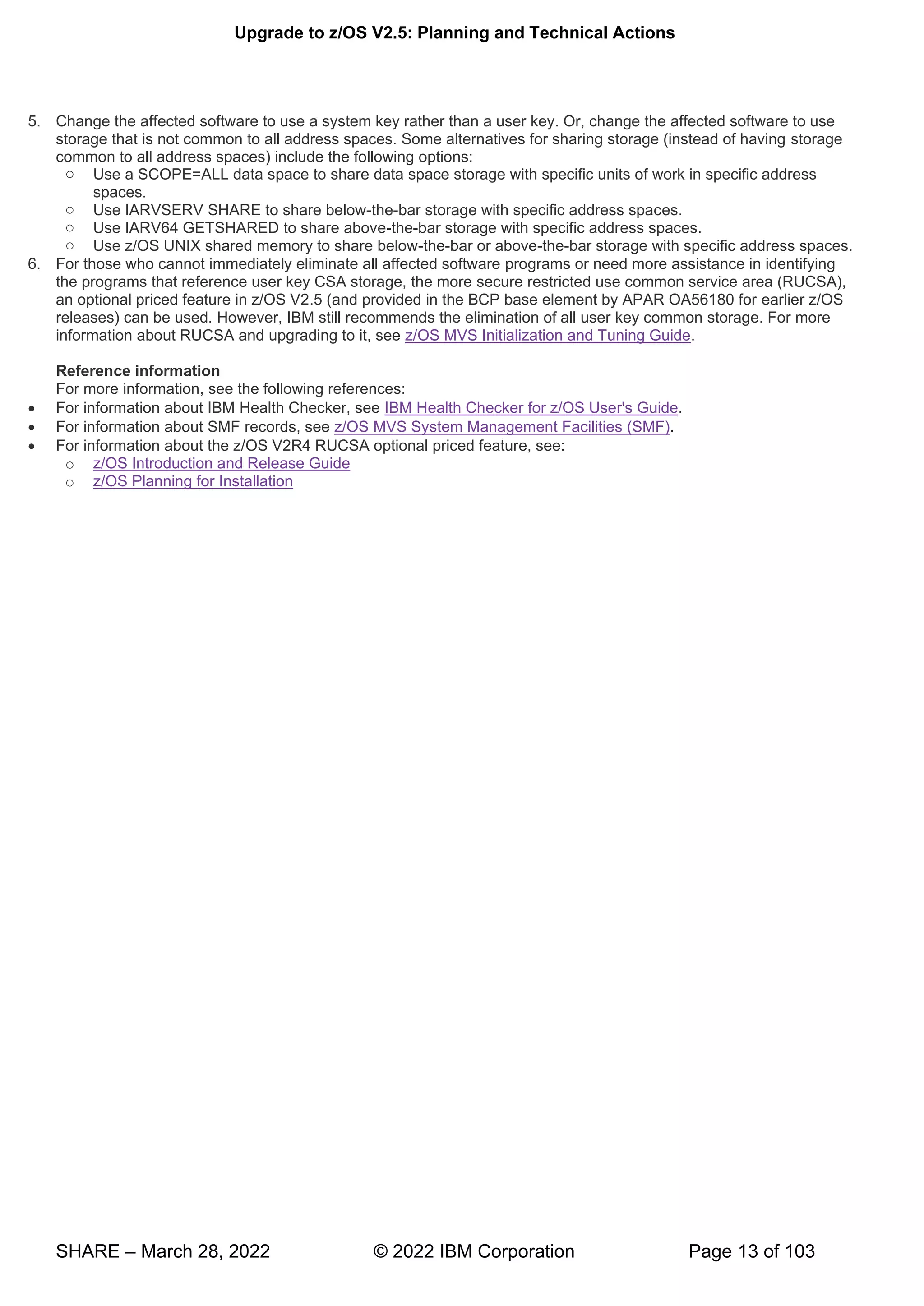 Upgrade to z/OS V2.5: Planning and Technical Actions
SHARE – March 28, 2022 © 2022 IBM Corporation Page 13 of 103
5. Change the affected software to use a system key rather than a user key. Or, change the affected software to use
storage that is not common to all address spaces. Some alternatives for sharing storage (instead of having storage
common to all address spaces) include the following options:
o Use a SCOPE=ALL data space to share data space storage with specific units of work in specific address
spaces.
o Use IARVSERV SHARE to share below-the-bar storage with specific address spaces.
o Use IARV64 GETSHARED to share above-the-bar storage with specific address spaces.
o Use z/OS UNIX shared memory to share below-the-bar or above-the-bar storage with specific address spaces.
6. For those who cannot immediately eliminate all affected software programs or need more assistance in identifying
the programs that reference user key CSA storage, the more secure restricted use common service area (RUCSA),
an optional priced feature in z/OS V2.5 (and provided in the BCP base element by APAR OA56180 for earlier z/OS
releases) can be used. However, IBM still recommends the elimination of all user key common storage. For more
information about RUCSA and upgrading to it, see z/OS MVS Initialization and Tuning Guide.
Reference information
For more information, see the following references:
• For information about IBM Health Checker, see IBM Health Checker for z/OS User's Guide.
• For information about SMF records, see z/OS MVS System Management Facilities (SMF).
• For information about the z/OS V2R4 RUCSA optional priced feature, see:
o z/OS Introduction and Release Guide
o z/OS Planning for Installation
 