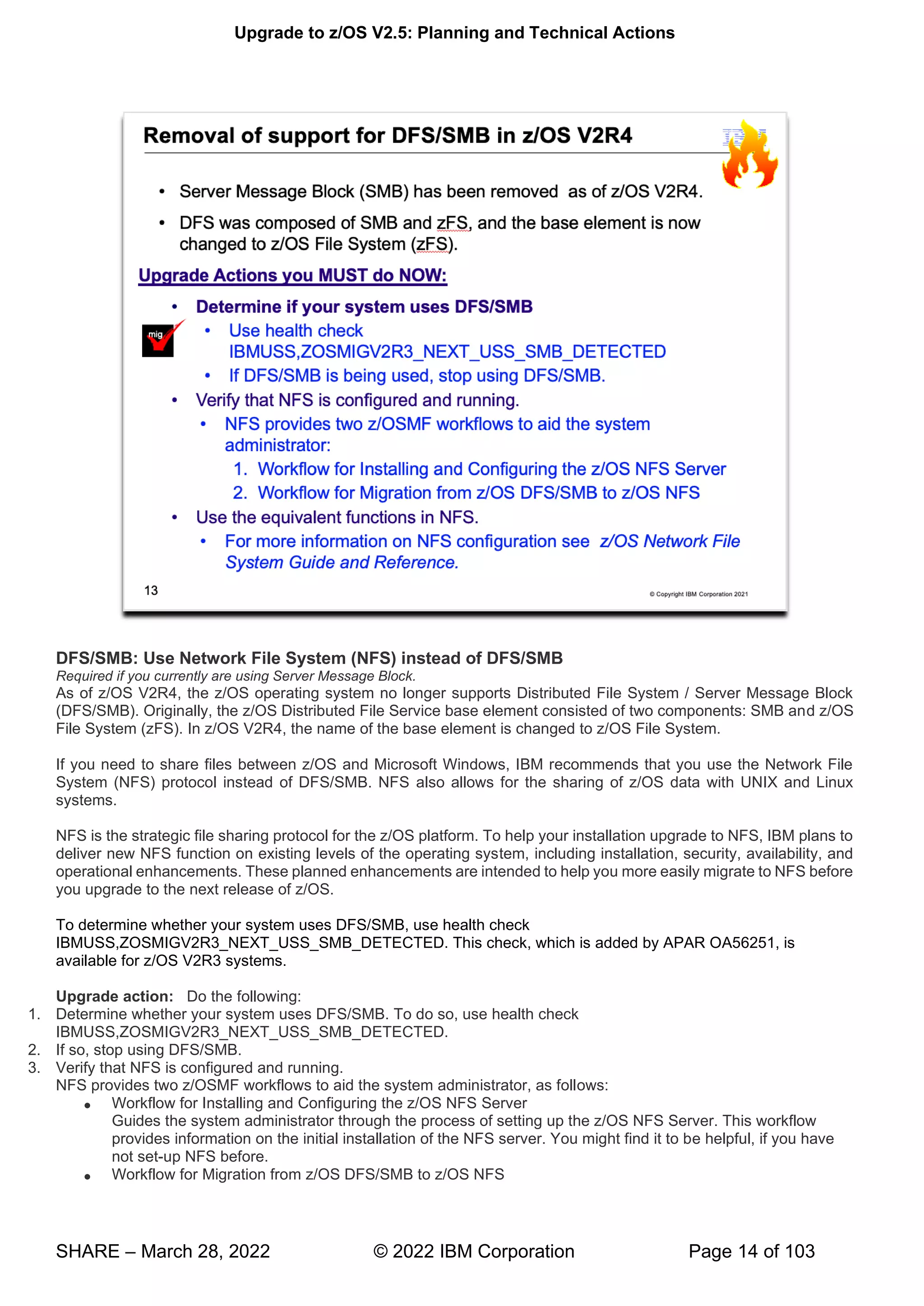 Upgrade to z/OS V2.5: Planning and Technical Actions
SHARE – March 28, 2022 © 2022 IBM Corporation Page 14 of 103
DFS/SMB: Use Network File System (NFS) instead of DFS/SMB
Required if you currently are using Server Message Block.
As of z/OS V2R4, the z/OS operating system no longer supports Distributed File System / Server Message Block
(DFS/SMB). Originally, the z/OS Distributed File Service base element consisted of two components: SMB and z/OS
File System (zFS). In z/OS V2R4, the name of the base element is changed to z/OS File System.
If you need to share files between z/OS and Microsoft Windows, IBM recommends that you use the Network File
System (NFS) protocol instead of DFS/SMB. NFS also allows for the sharing of z/OS data with UNIX and Linux
systems.
NFS is the strategic file sharing protocol for the z/OS platform. To help your installation upgrade to NFS, IBM plans to
deliver new NFS function on existing levels of the operating system, including installation, security, availability, and
operational enhancements. These planned enhancements are intended to help you more easily migrate to NFS before
you upgrade to the next release of z/OS.
To determine whether your system uses DFS/SMB, use health check
IBMUSS,ZOSMIGV2R3_NEXT_USS_SMB_DETECTED. This check, which is added by APAR OA56251, is
available for z/OS V2R3 systems.
Upgrade action: Do the following:
1. Determine whether your system uses DFS/SMB. To do so, use health check
IBMUSS,ZOSMIGV2R3_NEXT_USS_SMB_DETECTED.
2. If so, stop using DFS/SMB.
3. Verify that NFS is configured and running.
NFS provides two z/OSMF workflows to aid the system administrator, as follows:
• Workflow for Installing and Configuring the z/OS NFS Server
Guides the system administrator through the process of setting up the z/OS NFS Server. This workflow
provides information on the initial installation of the NFS server. You might find it to be helpful, if you have
not set-up NFS before.
• Workflow for Migration from z/OS DFS/SMB to z/OS NFS
 