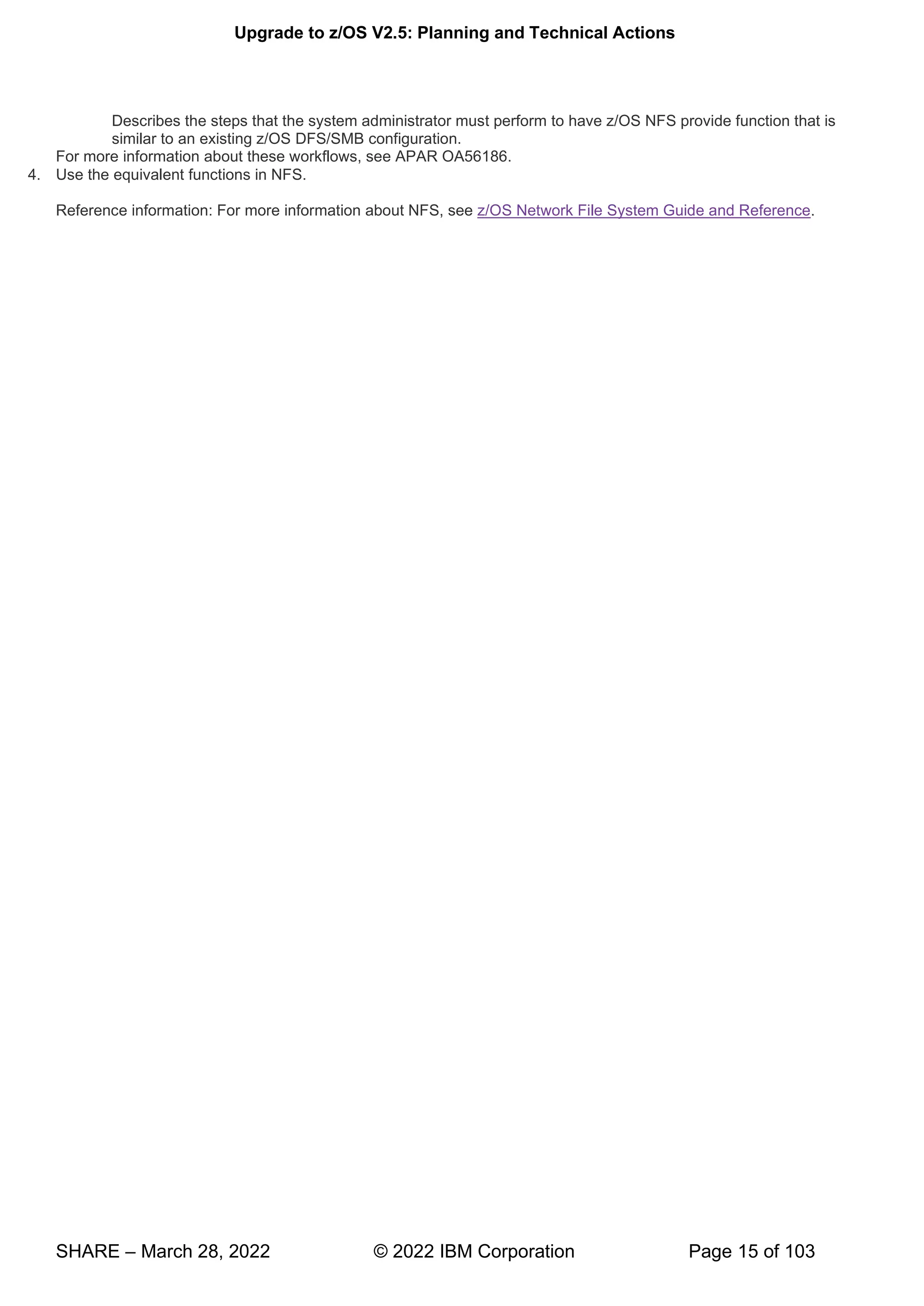 Upgrade to z/OS V2.5: Planning and Technical Actions
SHARE – March 28, 2022 © 2022 IBM Corporation Page 15 of 103
Describes the steps that the system administrator must perform to have z/OS NFS provide function that is
similar to an existing z/OS DFS/SMB configuration.
For more information about these workflows, see APAR OA56186.
4. Use the equivalent functions in NFS.
Reference information: For more information about NFS, see z/OS Network File System Guide and Reference.
 