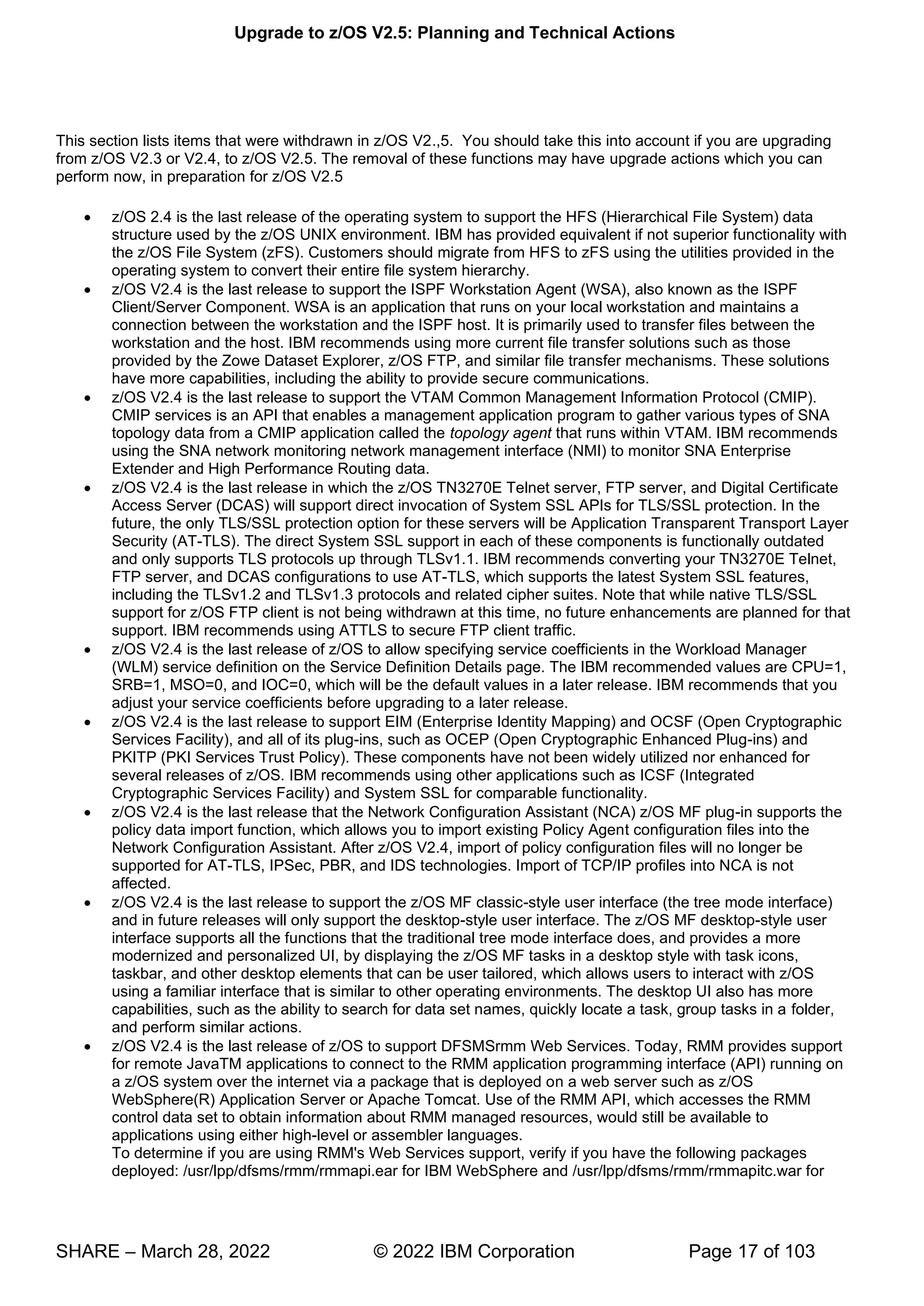 Upgrade to z/OS V2.5: Planning and Technical Actions
SHARE – March 28, 2022 © 2022 IBM Corporation Page 17 of 103
This section lists items that were withdrawn in z/OS V2.,5. You should take this into account if you are upgrading
from z/OS V2.3 or V2.4, to z/OS V2.5. The removal of these functions may have upgrade actions which you can
perform now, in preparation for z/OS V2.5
• z/OS 2.4 is the last release of the operating system to support the HFS (Hierarchical File System) data
structure used by the z/OS UNIX environment. IBM has provided equivalent if not superior functionality with
the z/OS File System (zFS). Customers should migrate from HFS to zFS using the utilities provided in the
operating system to convert their entire file system hierarchy.
• z/OS V2.4 is the last release to support the ISPF Workstation Agent (WSA), also known as the ISPF
Client/Server Component. WSA is an application that runs on your local workstation and maintains a
connection between the workstation and the ISPF host. It is primarily used to transfer files between the
workstation and the host. IBM recommends using more current file transfer solutions such as those
provided by the Zowe Dataset Explorer, z/OS FTP, and similar file transfer mechanisms. These solutions
have more capabilities, including the ability to provide secure communications.
• z/OS V2.4 is the last release to support the VTAM Common Management Information Protocol (CMIP).
CMIP services is an API that enables a management application program to gather various types of SNA
topology data from a CMIP application called the topology agent that runs within VTAM. IBM recommends
using the SNA network monitoring network management interface (NMI) to monitor SNA Enterprise
Extender and High Performance Routing data.
• z/OS V2.4 is the last release in which the z/OS TN3270E Telnet server, FTP server, and Digital Certificate
Access Server (DCAS) will support direct invocation of System SSL APIs for TLS/SSL protection. In the
future, the only TLS/SSL protection option for these servers will be Application Transparent Transport Layer
Security (AT-TLS). The direct System SSL support in each of these components is functionally outdated
and only supports TLS protocols up through TLSv1.1. IBM recommends converting your TN3270E Telnet,
FTP server, and DCAS configurations to use AT-TLS, which supports the latest System SSL features,
including the TLSv1.2 and TLSv1.3 protocols and related cipher suites. Note that while native TLS/SSL
support for z/OS FTP client is not being withdrawn at this time, no future enhancements are planned for that
support. IBM recommends using ATTLS to secure FTP client traffic.
• z/OS V2.4 is the last release of z/OS to allow specifying service coefficients in the Workload Manager
(WLM) service definition on the Service Definition Details page. The IBM recommended values are CPU=1,
SRB=1, MSO=0, and IOC=0, which will be the default values in a later release. IBM recommends that you
adjust your service coefficients before upgrading to a later release.
• z/OS V2.4 is the last release to support EIM (Enterprise Identity Mapping) and OCSF (Open Cryptographic
Services Facility), and all of its plug-ins, such as OCEP (Open Cryptographic Enhanced Plug-ins) and
PKITP (PKI Services Trust Policy). These components have not been widely utilized nor enhanced for
several releases of z/OS. IBM recommends using other applications such as ICSF (Integrated
Cryptographic Services Facility) and System SSL for comparable functionality.
• z/OS V2.4 is the last release that the Network Configuration Assistant (NCA) z/OS MF plug-in supports the
policy data import function, which allows you to import existing Policy Agent configuration files into the
Network Configuration Assistant. After z/OS V2.4, import of policy configuration files will no longer be
supported for AT-TLS, IPSec, PBR, and IDS technologies. Import of TCP/IP profiles into NCA is not
affected.
• z/OS V2.4 is the last release to support the z/OS MF classic-style user interface (the tree mode interface)
and in future releases will only support the desktop-style user interface. The z/OS MF desktop-style user
interface supports all the functions that the traditional tree mode interface does, and provides a more
modernized and personalized UI, by displaying the z/OS MF tasks in a desktop style with task icons,
taskbar, and other desktop elements that can be user tailored, which allows users to interact with z/OS
using a familiar interface that is similar to other operating environments. The desktop UI also has more
capabilities, such as the ability to search for data set names, quickly locate a task, group tasks in a folder,
and perform similar actions.
• z/OS V2.4 is the last release of z/OS to support DFSMSrmm Web Services. Today, RMM provides support
for remote JavaTM applications to connect to the RMM application programming interface (API) running on
a z/OS system over the internet via a package that is deployed on a web server such as z/OS
WebSphere(R) Application Server or Apache Tomcat. Use of the RMM API, which accesses the RMM
control data set to obtain information about RMM managed resources, would still be available to
applications using either high-level or assembler languages.
To determine if you are using RMM's Web Services support, verify if you have the following packages
deployed: /usr/lpp/dfsms/rmm/rmmapi.ear for IBM WebSphere and /usr/lpp/dfsms/rmm/rmmapitc.war for
 