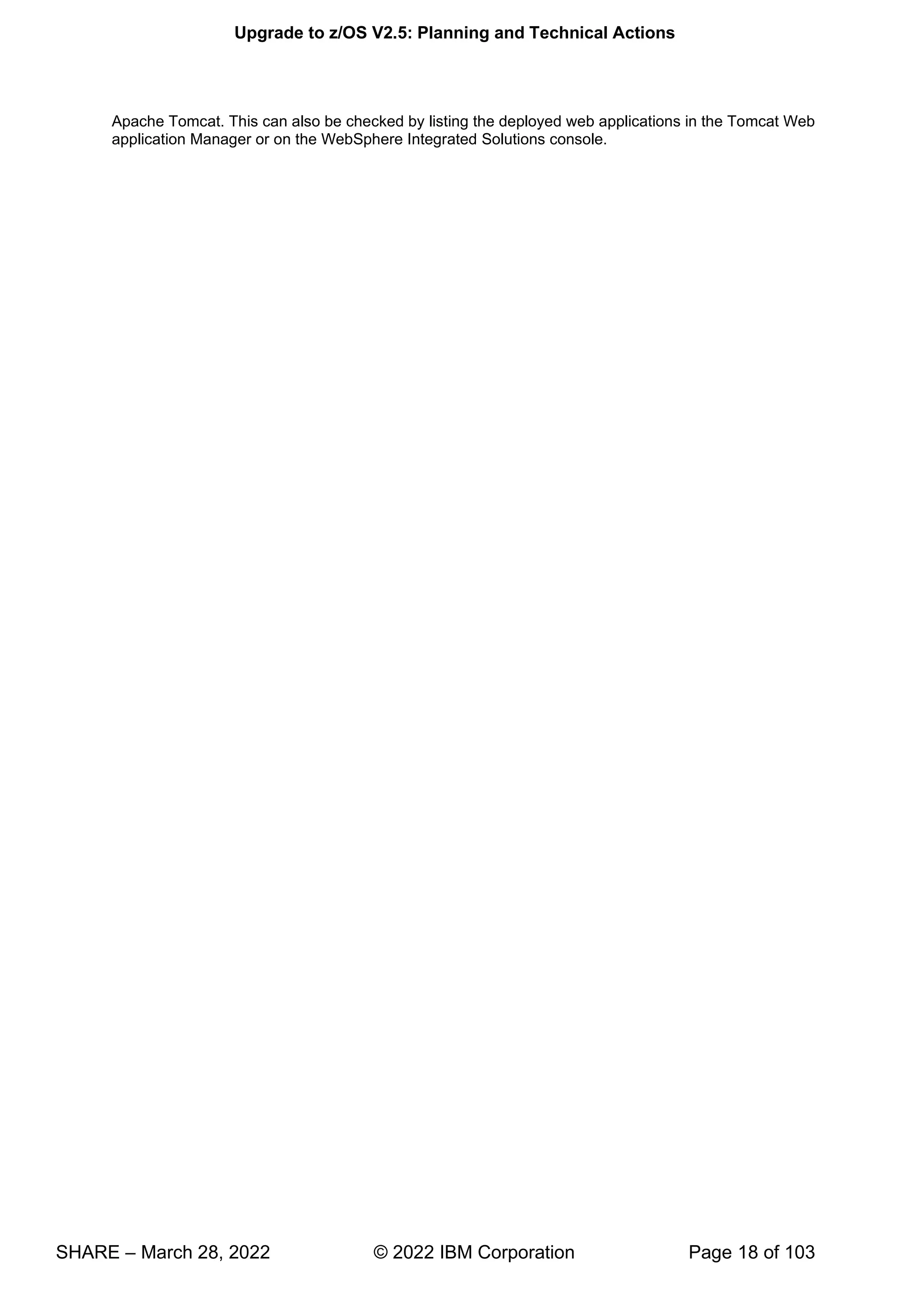 Upgrade to z/OS V2.5: Planning and Technical Actions
SHARE – March 28, 2022 © 2022 IBM Corporation Page 18 of 103
Apache Tomcat. This can also be checked by listing the deployed web applications in the Tomcat Web
application Manager or on the WebSphere Integrated Solutions console.
 