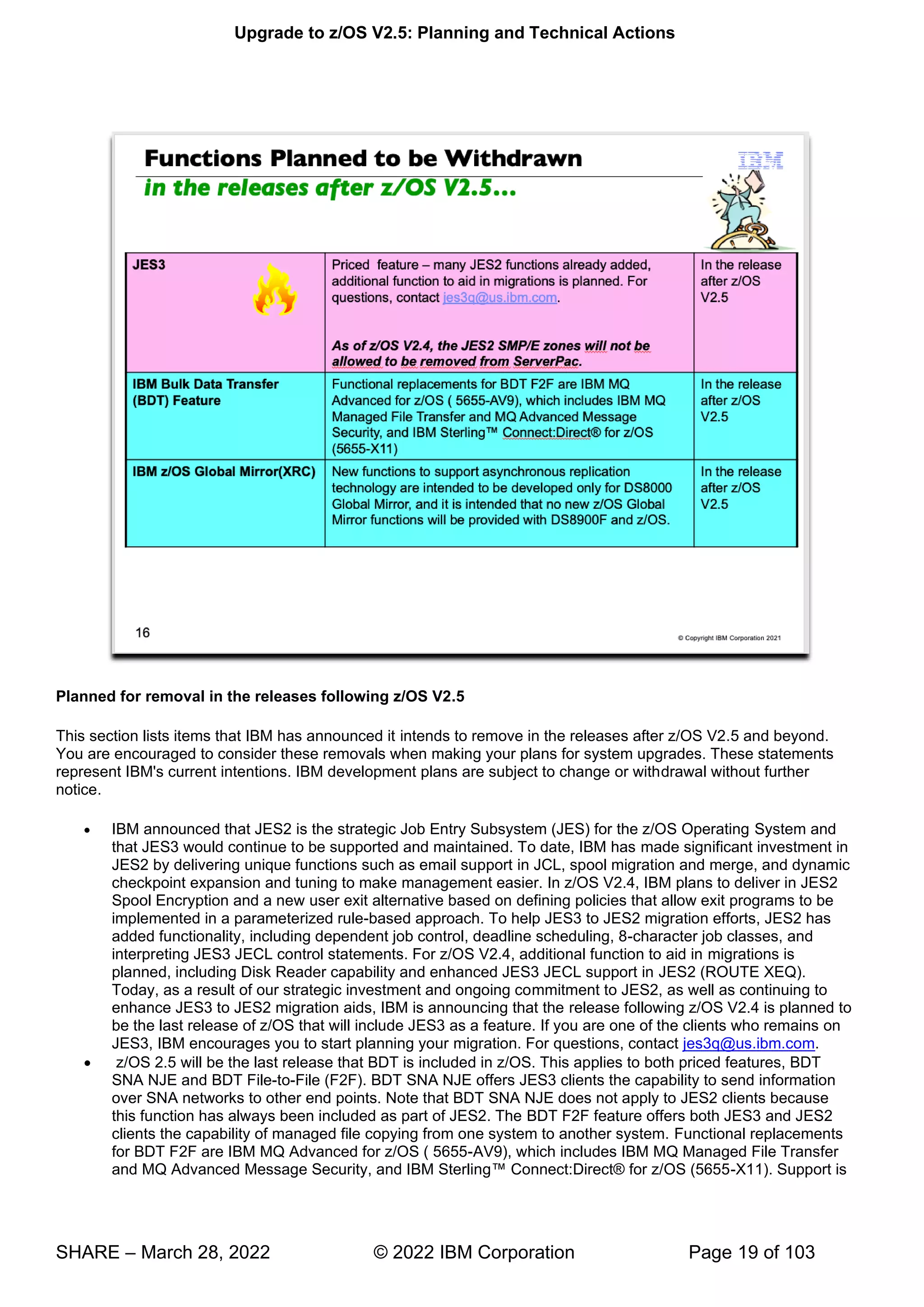 Upgrade to z/OS V2.5: Planning and Technical Actions
SHARE – March 28, 2022 © 2022 IBM Corporation Page 19 of 103
Planned for removal in the releases following z/OS V2.5
This section lists items that IBM has announced it intends to remove in the releases after z/OS V2.5 and beyond.
You are encouraged to consider these removals when making your plans for system upgrades. These statements
represent IBM's current intentions. IBM development plans are subject to change or withdrawal without further
notice.
• IBM announced that JES2 is the strategic Job Entry Subsystem (JES) for the z/OS Operating System and
that JES3 would continue to be supported and maintained. To date, IBM has made significant investment in
JES2 by delivering unique functions such as email support in JCL, spool migration and merge, and dynamic
checkpoint expansion and tuning to make management easier. In z/OS V2.4, IBM plans to deliver in JES2
Spool Encryption and a new user exit alternative based on defining policies that allow exit programs to be
implemented in a parameterized rule-based approach. To help JES3 to JES2 migration efforts, JES2 has
added functionality, including dependent job control, deadline scheduling, 8-character job classes, and
interpreting JES3 JECL control statements. For z/OS V2.4, additional function to aid in migrations is
planned, including Disk Reader capability and enhanced JES3 JECL support in JES2 (ROUTE XEQ).
Today, as a result of our strategic investment and ongoing commitment to JES2, as well as continuing to
enhance JES3 to JES2 migration aids, IBM is announcing that the release following z/OS V2.4 is planned to
be the last release of z/OS that will include JES3 as a feature. If you are one of the clients who remains on
JES3, IBM encourages you to start planning your migration. For questions, contact jes3q@us.ibm.com.
• z/OS 2.5 will be the last release that BDT is included in z/OS. This applies to both priced features, BDT
SNA NJE and BDT File-to-File (F2F). BDT SNA NJE offers JES3 clients the capability to send information
over SNA networks to other end points. Note that BDT SNA NJE does not apply to JES2 clients because
this function has always been included as part of JES2. The BDT F2F feature offers both JES3 and JES2
clients the capability of managed file copying from one system to another system. Functional replacements
for BDT F2F are IBM MQ Advanced for z/OS ( 5655-AV9), which includes IBM MQ Managed File Transfer
and MQ Ad ™ -X11). Support is
 