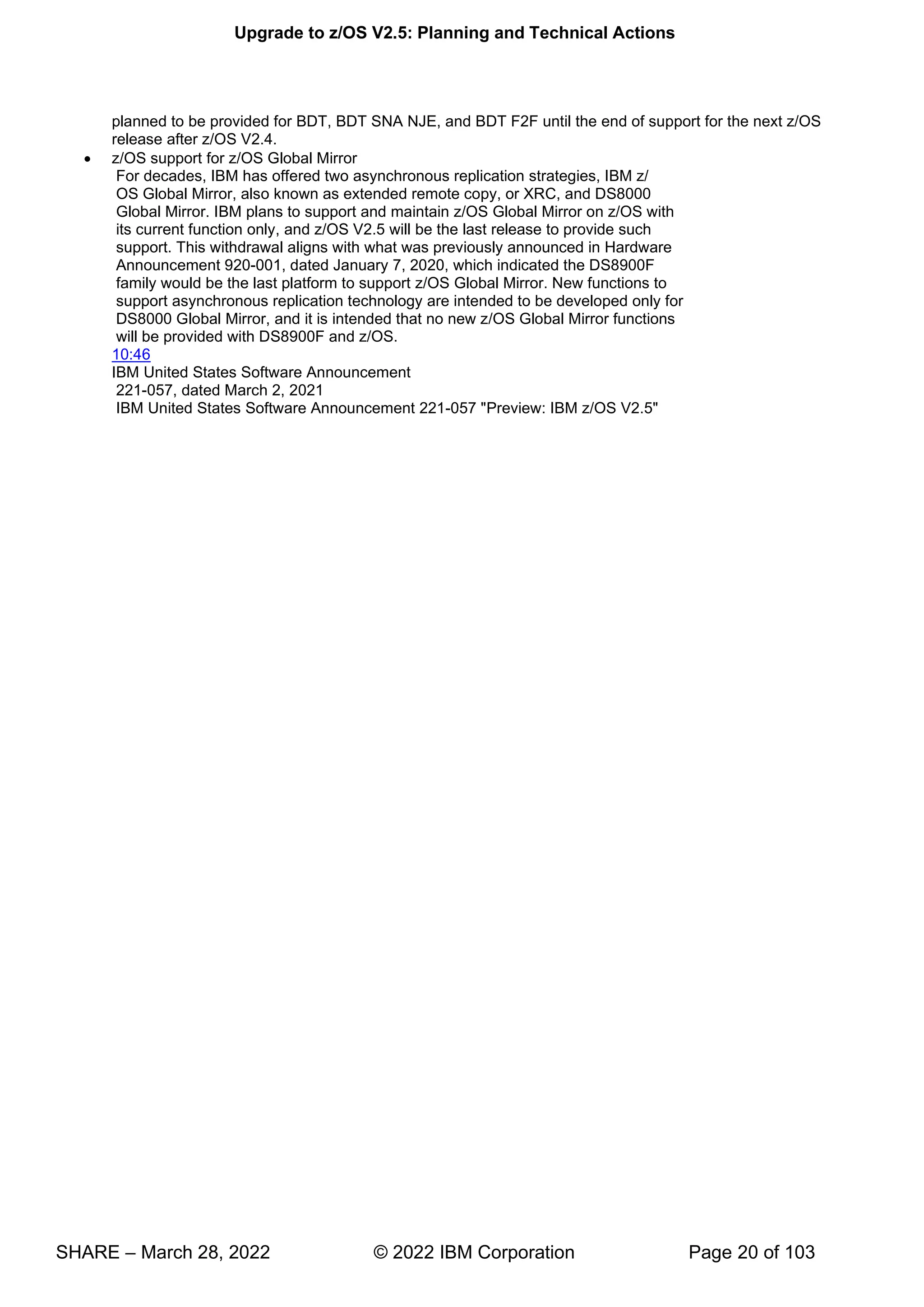 Upgrade to z/OS V2.5: Planning and Technical Actions
SHARE – March 28, 2022 © 2022 IBM Corporation Page 20 of 103
planned to be provided for BDT, BDT SNA NJE, and BDT F2F until the end of support for the next z/OS
release after z/OS V2.4.
• z/OS support for z/OS Global Mirror
For decades, IBM has offered two asynchronous replication strategies, IBM z/
OS Global Mirror, also known as extended remote copy, or XRC, and DS8000
Global Mirror. IBM plans to support and maintain z/OS Global Mirror on z/OS with
its current function only, and z/OS V2.5 will be the last release to provide such
support. This withdrawal aligns with what was previously announced in Hardware
Announcement 920-001, dated January 7, 2020, which indicated the DS8900F
family would be the last platform to support z/OS Global Mirror. New functions to
support asynchronous replication technology are intended to be developed only for
DS8000 Global Mirror, and it is intended that no new z/OS Global Mirror functions
will be provided with DS8900F and z/OS.
10:46
IBM United States Software Announcement
221-057, dated March 2, 2021
IBM United States Software Announcement 221-057 "Preview: IBM z/OS V2.5"
 