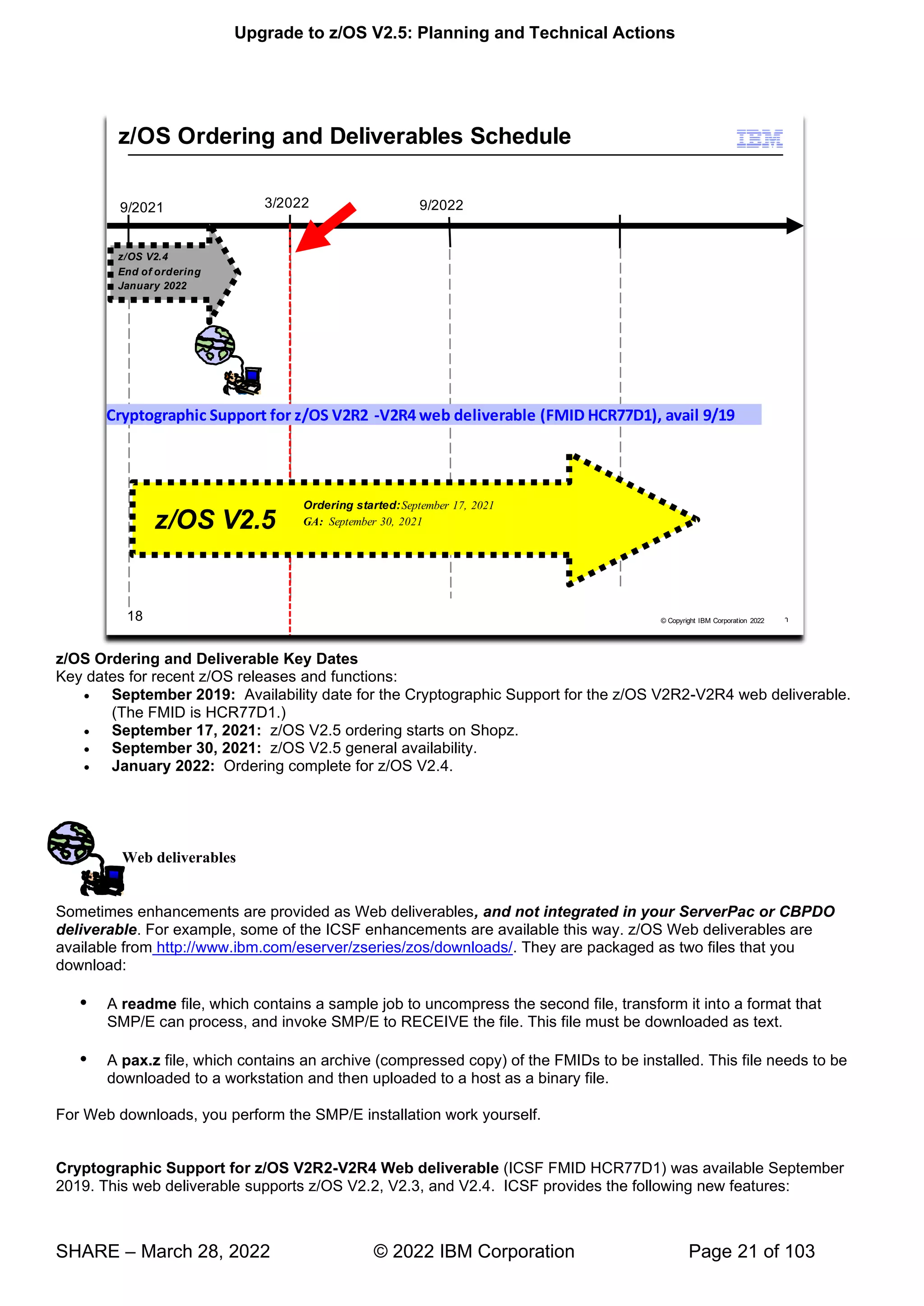 Upgrade to z/OS V2.5: Planning and Technical Actions
SHARE – March 28, 2022 © 2022 IBM Corporation Page 21 of 103
z/OS Ordering and Deliverable Key Dates
Key dates for recent z/OS releases and functions:
• September 2019: Availability date for the Cryptographic Support for the z/OS V2R2-V2R4 web deliverable.
(The FMID is HCR77D1.)
• September 17, 2021: z/OS V2.5 ordering starts on Shopz.
• September 30, 2021: z/OS V2.5 general availability.
• January 2022: Ordering complete for z/OS V2.4.
Web deliverables
Sometimes enhancements are provided as Web deliverables, and not integrated in your ServerPac or CBPDO
deliverable. For example, some of the ICSF enhancements are available this way. z/OS Web deliverables are
available from http://www.ibm.com/eserver/zseries/zos/downloads/. They are packaged as two files that you
download:
 A readme file, which contains a sample job to uncompress the second file, transform it into a format that
SMP/E can process, and invoke SMP/E to RECEIVE the file. This file must be downloaded as text.
 A pax.z file, which contains an archive (compressed copy) of the FMIDs to be installed. This file needs to be
downloaded to a workstation and then uploaded to a host as a binary file.
For Web downloads, you perform the SMP/E installation work yourself.
Cryptographic Support for z/OS V2R2-V2R4 Web deliverable (ICSF FMID HCR77D1) was available September
2019. This web deliverable supports z/OS V2.2, V2.3, and V2.4. ICSF provides the following new features:
 