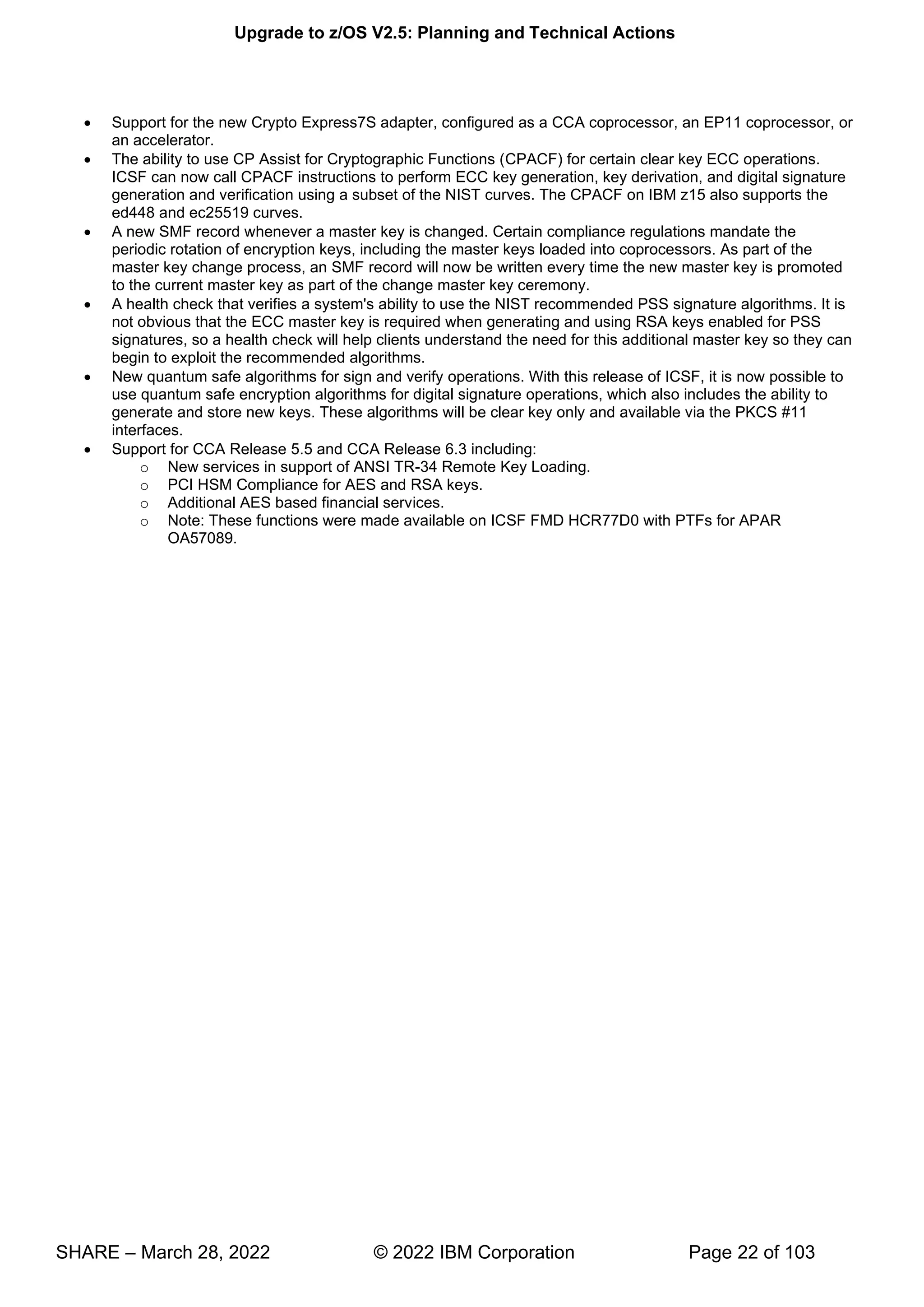 Upgrade to z/OS V2.5: Planning and Technical Actions
SHARE – March 28, 2022 © 2022 IBM Corporation Page 22 of 103
• Support for the new Crypto Express7S adapter, configured as a CCA coprocessor, an EP11 coprocessor, or
an accelerator.
• The ability to use CP Assist for Cryptographic Functions (CPACF) for certain clear key ECC operations.
ICSF can now call CPACF instructions to perform ECC key generation, key derivation, and digital signature
generation and verification using a subset of the NIST curves. The CPACF on IBM z15 also supports the
ed448 and ec25519 curves.
• A new SMF record whenever a master key is changed. Certain compliance regulations mandate the
periodic rotation of encryption keys, including the master keys loaded into coprocessors. As part of the
master key change process, an SMF record will now be written every time the new master key is promoted
to the current master key as part of the change master key ceremony.
• A health check that verifies a system's ability to use the NIST recommended PSS signature algorithms. It is
not obvious that the ECC master key is required when generating and using RSA keys enabled for PSS
signatures, so a health check will help clients understand the need for this additional master key so they can
begin to exploit the recommended algorithms.
• New quantum safe algorithms for sign and verify operations. With this release of ICSF, it is now possible to
use quantum safe encryption algorithms for digital signature operations, which also includes the ability to
generate and store new keys. These algorithms will be clear key only and available via the PKCS #11
interfaces.
• Support for CCA Release 5.5 and CCA Release 6.3 including:
o New services in support of ANSI TR-34 Remote Key Loading.
o PCI HSM Compliance for AES and RSA keys.
o Additional AES based financial services.
o Note: These functions were made available on ICSF FMD HCR77D0 with PTFs for APAR
OA57089.
 