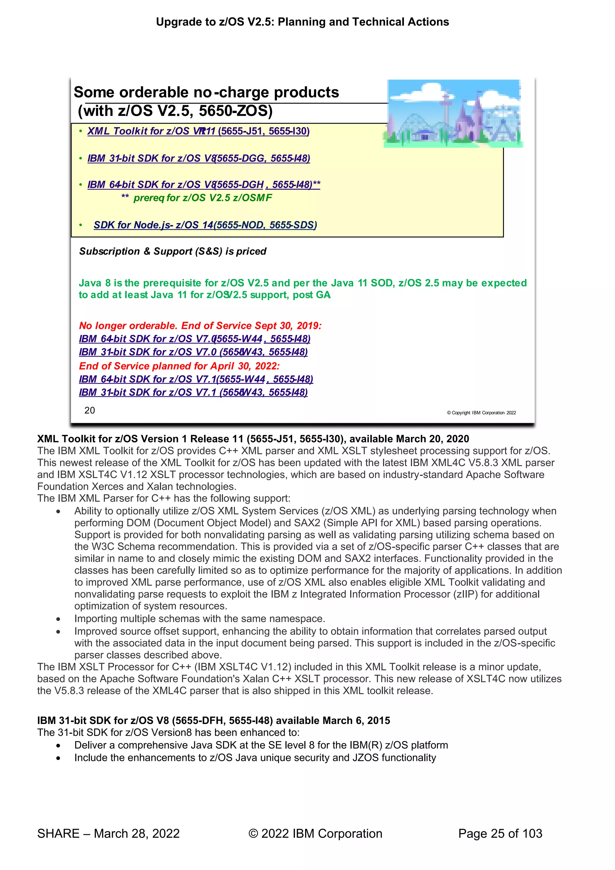 Upgrade to z/OS V2.5: Planning and Technical Actions
SHARE – March 28, 2022 © 2022 IBM Corporation Page 25 of 103
XML Toolkit for z/OS Version 1 Release 11 (5655-J51, 5655-I30), available March 20, 2020
The IBM XML Toolkit for z/OS provides C++ XML parser and XML XSLT stylesheet processing support for z/OS.
This newest release of the XML Toolkit for z/OS has been updated with the latest IBM XML4C V5.8.3 XML parser
and IBM XSLT4C V1.12 XSLT processor technologies, which are based on industry-standard Apache Software
Foundation Xerces and Xalan technologies.
The IBM XML Parser for C++ has the following support:
• Ability to optionally utilize z/OS XML System Services (z/OS XML) as underlying parsing technology when
performing DOM (Document Object Model) and SAX2 (Simple API for XML) based parsing operations.
Support is provided for both nonvalidating parsing as well as validating parsing utilizing schema based on
the W3C Schema recommendation. This is provided via a set of z/OS-specific parser C++ classes that are
similar in name to and closely mimic the existing DOM and SAX2 interfaces. Functionality provided in the
classes has been carefully limited so as to optimize performance for the majority of applications. In addition
to improved XML parse performance, use of z/OS XML also enables eligible XML Toolkit validating and
nonvalidating parse requests to exploit the IBM z Integrated Information Processor (zIIP) for additional
optimization of system resources.
• Importing multiple schemas with the same namespace.
• Improved source offset support, enhancing the ability to obtain information that correlates parsed output
with the associated data in the input document being parsed. This support is included in the z/OS-specific
parser classes described above.
The IBM XSLT Processor for C++ (IBM XSLT4C V1.12) included in this XML Toolkit release is a minor update,
based on the Apache Software Foundation's Xalan C++ XSLT processor. This new release of XSLT4C now utilizes
the V5.8.3 release of the XML4C parser that is also shipped in this XML toolkit release.
IBM 31-bit SDK for z/OS V8 (5655-DFH, 5655-I48) available March 6, 2015
The 31-bit SDK for z/OS Version8 has been enhanced to:
• Deliver a comprehensive Java SDK at the SE level 8 for the IBM(R) z/OS platform
• Include the enhancements to z/OS Java unique security and JZOS functionality
 