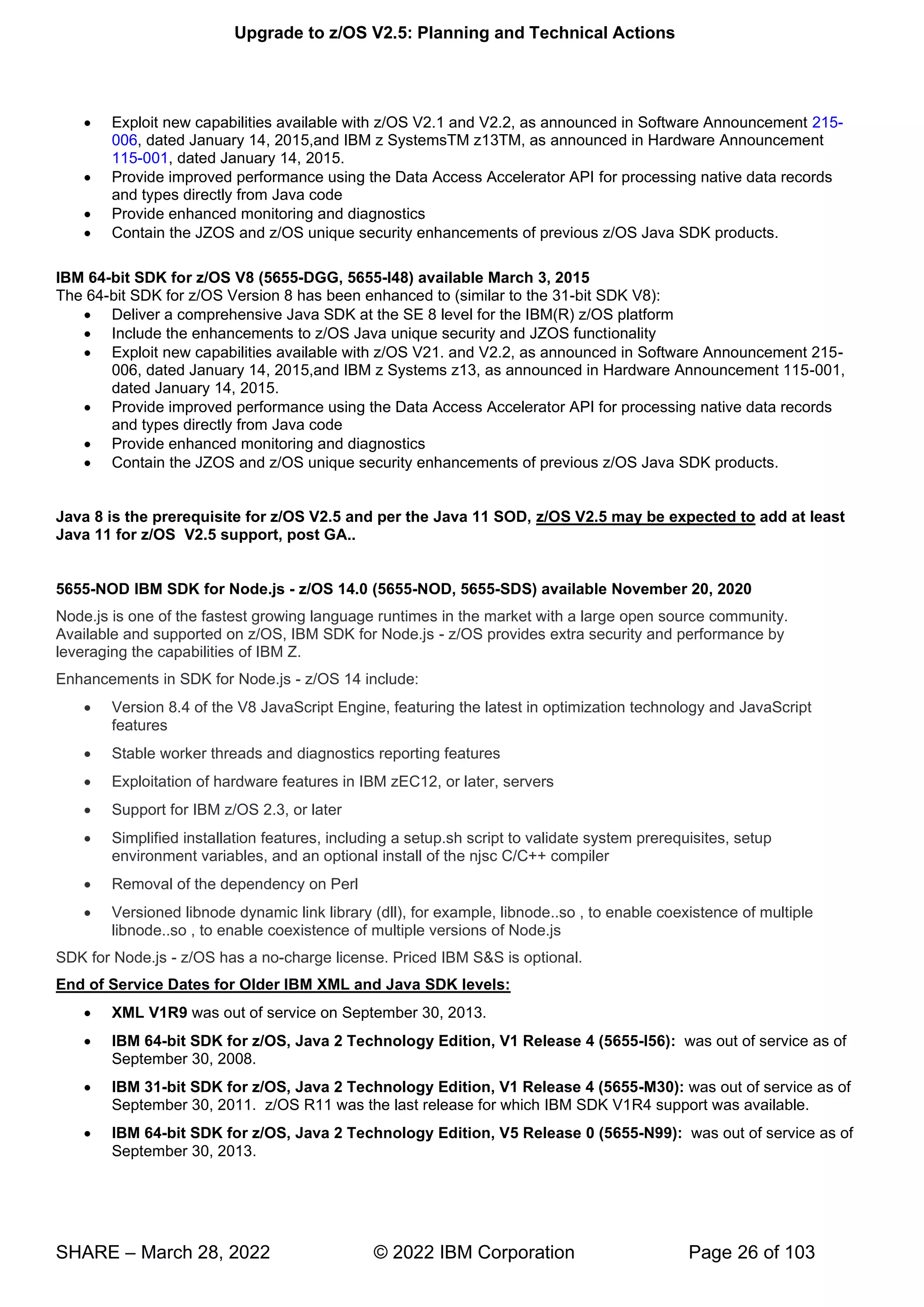 Upgrade to z/OS V2.5: Planning and Technical Actions
SHARE – March 28, 2022 © 2022 IBM Corporation Page 26 of 103
• Exploit new capabilities available with z/OS V2.1 and V2.2, as announced in Software Announcement 215-
006, dated January 14, 2015,and IBM z SystemsTM z13TM, as announced in Hardware Announcement
115-001, dated January 14, 2015.
• Provide improved performance using the Data Access Accelerator API for processing native data records
and types directly from Java code
• Provide enhanced monitoring and diagnostics
• Contain the JZOS and z/OS unique security enhancements of previous z/OS Java SDK products.
IBM 64-bit SDK for z/OS V8 (5655-DGG, 5655-I48) available March 3, 2015
The 64-bit SDK for z/OS Version 8 has been enhanced to (similar to the 31-bit SDK V8):
• Deliver a comprehensive Java SDK at the SE 8 level for the IBM(R) z/OS platform
• Include the enhancements to z/OS Java unique security and JZOS functionality
• Exploit new capabilities available with z/OS V21. and V2.2, as announced in Software Announcement 215-
006, dated January 14, 2015,and IBM z Systems z13, as announced in Hardware Announcement 115-001,
dated January 14, 2015.
• Provide improved performance using the Data Access Accelerator API for processing native data records
and types directly from Java code
• Provide enhanced monitoring and diagnostics
• Contain the JZOS and z/OS unique security enhancements of previous z/OS Java SDK products.
Java 8 is the prerequisite for z/OS V2.5 and per the Java 11 SOD, z/OS V2.5 may be expected to add at least
Java 11 for z/OS V2.5 support, post GA..
5655-NOD IBM SDK for Node.js - z/OS 14.0 (5655-NOD, 5655-SDS) available November 20, 2020
Node.js is one of the fastest growing language runtimes in the market with a large open source community.
Available and supported on z/OS, IBM SDK for Node.js - z/OS provides extra security and performance by
leveraging the capabilities of IBM Z.
Enhancements in SDK for Node.js - z/OS 14 include:
• Version 8.4 of the V8 JavaScript Engine, featuring the latest in optimization technology and JavaScript
features
• Stable worker threads and diagnostics reporting features
• Exploitation of hardware features in IBM zEC12, or later, servers
• Support for IBM z/OS 2.3, or later
• Simplified installation features, including a setup.sh script to validate system prerequisites, setup
environment variables, and an optional install of the njsc C/C++ compiler
• Removal of the dependency on Perl
• Versioned libnode dynamic link library (dll), for example, libnode..so , to enable coexistence of multiple
libnode..so , to enable coexistence of multiple versions of Node.js
SDK for Node.js - z/OS has a no-charge license. Priced IBM S&S is optional.
End of Service Dates for Older IBM XML and Java SDK levels:
• XML V1R9 was out of service on September 30, 2013.
• IBM 64-bit SDK for z/OS, Java 2 Technology Edition, V1 Release 4 (5655-I56): was out of service as of
September 30, 2008.
• IBM 31-bit SDK for z/OS, Java 2 Technology Edition, V1 Release 4 (5655-M30): was out of service as of
September 30, 2011. z/OS R11 was the last release for which IBM SDK V1R4 support was available.
• IBM 64-bit SDK for z/OS, Java 2 Technology Edition, V5 Release 0 (5655-N99): was out of service as of
September 30, 2013.
 