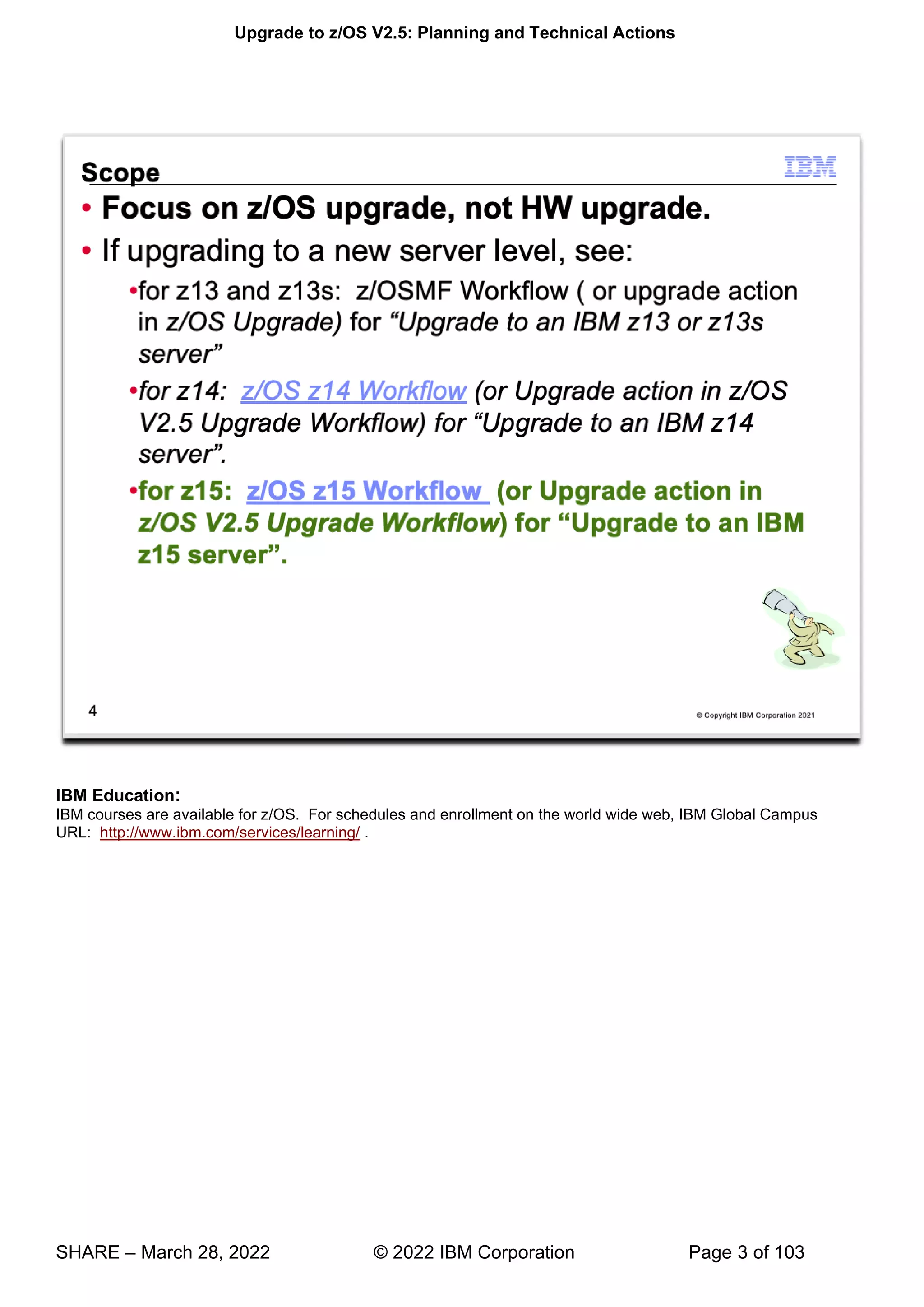 Upgrade to z/OS V2.5: Planning and Technical Actions
SHARE – March 28, 2022 © 2022 IBM Corporation Page 3 of 103
IBM Education:
IBM courses are available for z/OS. For schedules and enrollment on the world wide web, IBM Global Campus
URL: http://www.ibm.com/services/learning/ .
 