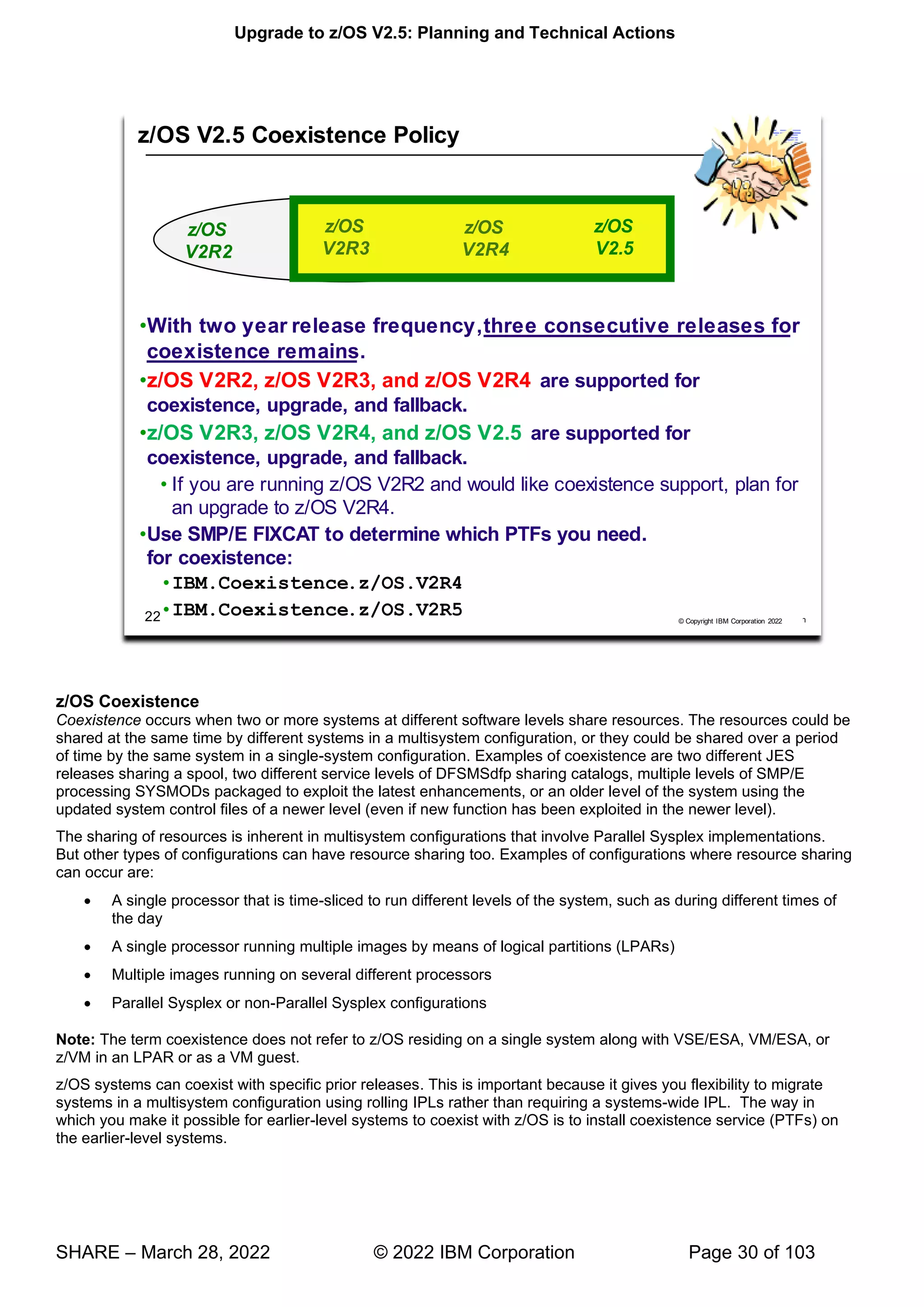 Upgrade to z/OS V2.5: Planning and Technical Actions
SHARE – March 28, 2022 © 2022 IBM Corporation Page 30 of 103
z/OS Coexistence
Coexistence occurs when two or more systems at different software levels share resources. The resources could be
shared at the same time by different systems in a multisystem configuration, or they could be shared over a period
of time by the same system in a single-system configuration. Examples of coexistence are two different JES
releases sharing a spool, two different service levels of DFSMSdfp sharing catalogs, multiple levels of SMP/E
processing SYSMODs packaged to exploit the latest enhancements, or an older level of the system using the
updated system control files of a newer level (even if new function has been exploited in the newer level).
The sharing of resources is inherent in multisystem configurations that involve Parallel Sysplex implementations.
But other types of configurations can have resource sharing too. Examples of configurations where resource sharing
can occur are:
• A single processor that is time-sliced to run different levels of the system, such as during different times of
the day
• A single processor running multiple images by means of logical partitions (LPARs)
• Multiple images running on several different processors
• Parallel Sysplex or non-Parallel Sysplex configurations
Note: The term coexistence does not refer to z/OS residing on a single system along with VSE/ESA, VM/ESA, or
z/VM in an LPAR or as a VM guest.
z/OS systems can coexist with specific prior releases. This is important because it gives you flexibility to migrate
systems in a multisystem configuration using rolling IPLs rather than requiring a systems-wide IPL. The way in
which you make it possible for earlier-level systems to coexist with z/OS is to install coexistence service (PTFs) on
the earlier-level systems.
 