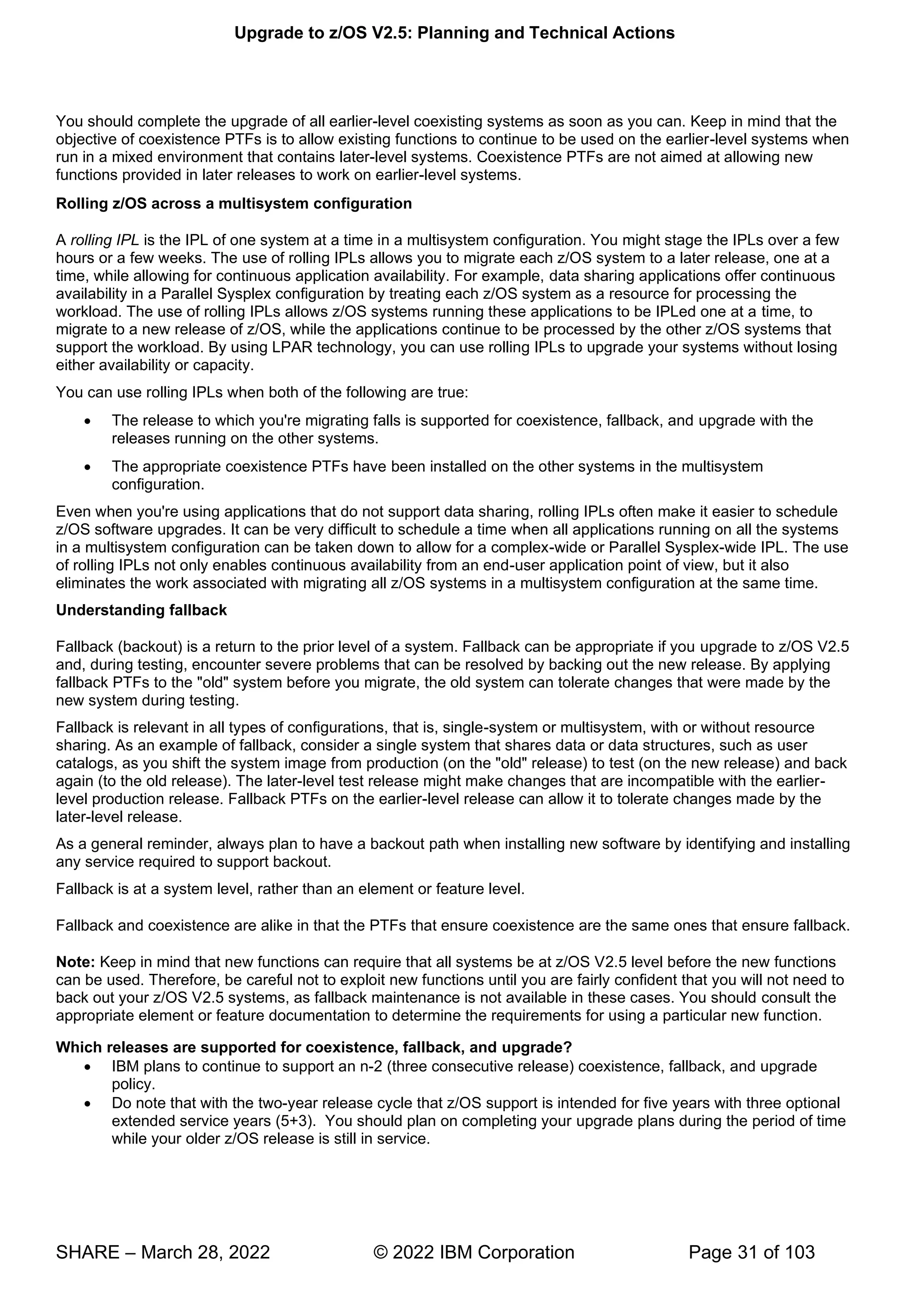 Upgrade to z/OS V2.5: Planning and Technical Actions
SHARE – March 28, 2022 © 2022 IBM Corporation Page 31 of 103
You should complete the upgrade of all earlier-level coexisting systems as soon as you can. Keep in mind that the
objective of coexistence PTFs is to allow existing functions to continue to be used on the earlier-level systems when
run in a mixed environment that contains later-level systems. Coexistence PTFs are not aimed at allowing new
functions provided in later releases to work on earlier-level systems.
Rolling z/OS across a multisystem configuration
A rolling IPL is the IPL of one system at a time in a multisystem configuration. You might stage the IPLs over a few
hours or a few weeks. The use of rolling IPLs allows you to migrate each z/OS system to a later release, one at a
time, while allowing for continuous application availability. For example, data sharing applications offer continuous
availability in a Parallel Sysplex configuration by treating each z/OS system as a resource for processing the
workload. The use of rolling IPLs allows z/OS systems running these applications to be IPLed one at a time, to
migrate to a new release of z/OS, while the applications continue to be processed by the other z/OS systems that
support the workload. By using LPAR technology, you can use rolling IPLs to upgrade your systems without losing
either availability or capacity.
You can use rolling IPLs when both of the following are true:
• The release to which you're migrating falls is supported for coexistence, fallback, and upgrade with the
releases running on the other systems.
• The appropriate coexistence PTFs have been installed on the other systems in the multisystem
configuration.
Even when you're using applications that do not support data sharing, rolling IPLs often make it easier to schedule
z/OS software upgrades. It can be very difficult to schedule a time when all applications running on all the systems
in a multisystem configuration can be taken down to allow for a complex-wide or Parallel Sysplex-wide IPL. The use
of rolling IPLs not only enables continuous availability from an end-user application point of view, but it also
eliminates the work associated with migrating all z/OS systems in a multisystem configuration at the same time.
Understanding fallback
Fallback (backout) is a return to the prior level of a system. Fallback can be appropriate if you upgrade to z/OS V2.5
and, during testing, encounter severe problems that can be resolved by backing out the new release. By applying
fallback PTFs to the "old" system before you migrate, the old system can tolerate changes that were made by the
new system during testing.
Fallback is relevant in all types of configurations, that is, single-system or multisystem, with or without resource
sharing. As an example of fallback, consider a single system that shares data or data structures, such as user
catalogs, as you shift the system image from production (on the "old" release) to test (on the new release) and back
again (to the old release). The later-level test release might make changes that are incompatible with the earlier-
level production release. Fallback PTFs on the earlier-level release can allow it to tolerate changes made by the
later-level release.
As a general reminder, always plan to have a backout path when installing new software by identifying and installing
any service required to support backout.
Fallback is at a system level, rather than an element or feature level.
Fallback and coexistence are alike in that the PTFs that ensure coexistence are the same ones that ensure fallback.
Note: Keep in mind that new functions can require that all systems be at z/OS V2.5 level before the new functions
can be used. Therefore, be careful not to exploit new functions until you are fairly confident that you will not need to
back out your z/OS V2.5 systems, as fallback maintenance is not available in these cases. You should consult the
appropriate element or feature documentation to determine the requirements for using a particular new function.
Which releases are supported for coexistence, fallback, and upgrade?
• IBM plans to continue to support an n-2 (three consecutive release) coexistence, fallback, and upgrade
policy.
• Do note that with the two-year release cycle that z/OS support is intended for five years with three optional
extended service years (5+3). You should plan on completing your upgrade plans during the period of time
while your older z/OS release is still in service.
 