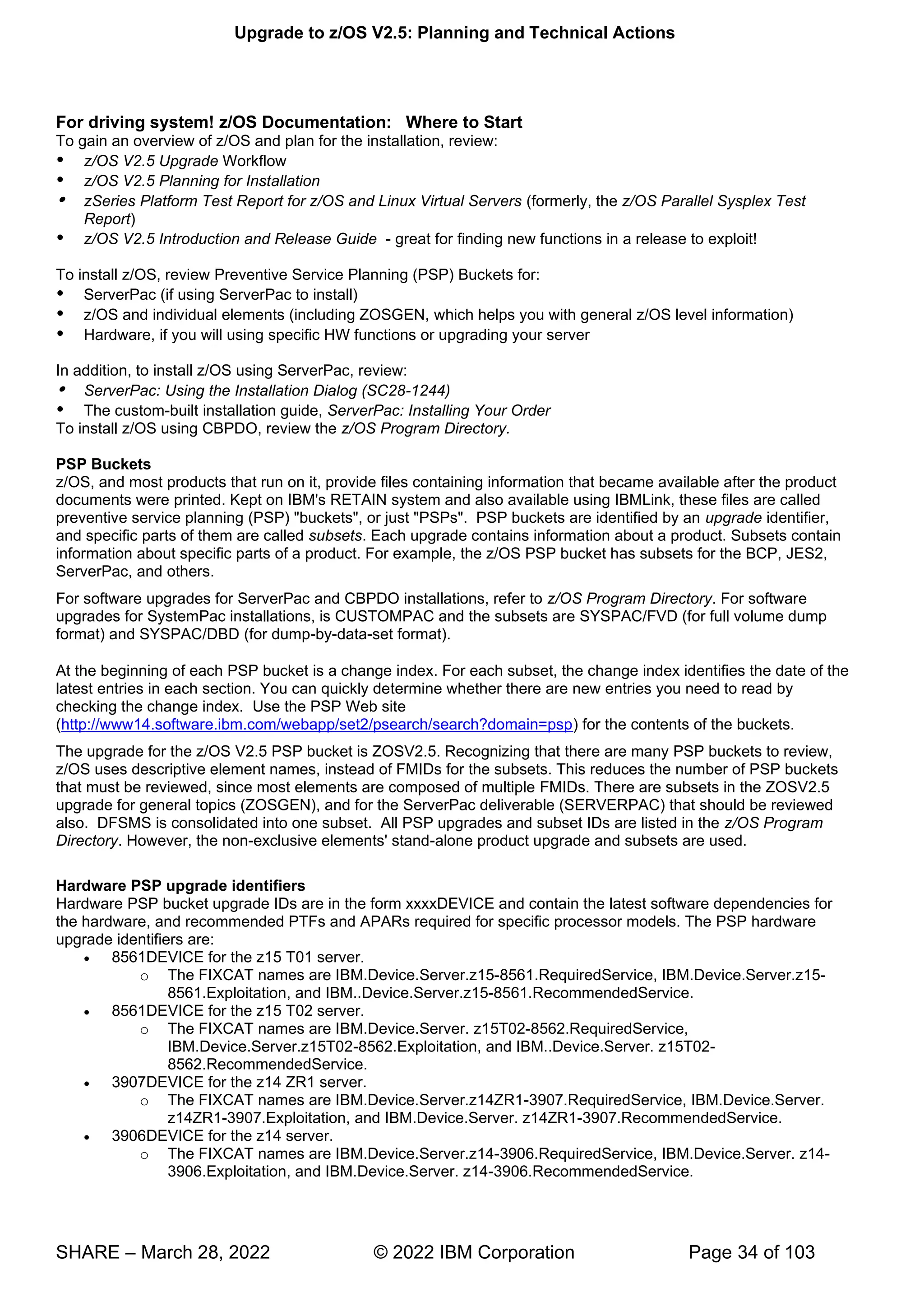 Upgrade to z/OS V2.5: Planning and Technical Actions
SHARE – March 28, 2022 © 2022 IBM Corporation Page 34 of 103
For driving system! z/OS Documentation: Where to Start
To gain an overview of z/OS and plan for the installation, review:
 z/OS V2.5 Upgrade Workflow
 z/OS V2.5 Planning for Installation
 zSeries Platform Test Report for z/OS and Linux Virtual Servers (formerly, the z/OS Parallel Sysplex Test
Report)
 z/OS V2.5 Introduction and Release Guide - great for finding new functions in a release to exploit!
To install z/OS, review Preventive Service Planning (PSP) Buckets for:
 ServerPac (if using ServerPac to install)
 z/OS and individual elements (including ZOSGEN, which helps you with general z/OS level information)
 Hardware, if you will using specific HW functions or upgrading your server
In addition, to install z/OS using ServerPac, review:
 ServerPac: Using the Installation Dialog (SC28-1244)
 The custom-built installation guide, ServerPac: Installing Your Order
To install z/OS using CBPDO, review the z/OS Program Directory.
PSP Buckets
z/OS, and most products that run on it, provide files containing information that became available after the product
documents were printed. Kept on IBM's RETAIN system and also available using IBMLink, these files are called
preventive service planning (PSP) "buckets", or just "PSPs". PSP buckets are identified by an upgrade identifier,
and specific parts of them are called subsets. Each upgrade contains information about a product. Subsets contain
information about specific parts of a product. For example, the z/OS PSP bucket has subsets for the BCP, JES2,
ServerPac, and others.
For software upgrades for ServerPac and CBPDO installations, refer to z/OS Program Directory. For software
upgrades for SystemPac installations, is CUSTOMPAC and the subsets are SYSPAC/FVD (for full volume dump
format) and SYSPAC/DBD (for dump-by-data-set format).
At the beginning of each PSP bucket is a change index. For each subset, the change index identifies the date of the
latest entries in each section. You can quickly determine whether there are new entries you need to read by
checking the change index. Use the PSP Web site
(http://www14.software.ibm.com/webapp/set2/psearch/search?domain=psp) for the contents of the buckets.
The upgrade for the z/OS V2.5 PSP bucket is ZOSV2.5. Recognizing that there are many PSP buckets to review,
z/OS uses descriptive element names, instead of FMIDs for the subsets. This reduces the number of PSP buckets
that must be reviewed, since most elements are composed of multiple FMIDs. There are subsets in the ZOSV2.5
upgrade for general topics (ZOSGEN), and for the ServerPac deliverable (SERVERPAC) that should be reviewed
also. DFSMS is consolidated into one subset. All PSP upgrades and subset IDs are listed in the z/OS Program
Directory. However, the non-exclusive elements' stand-alone product upgrade and subsets are used.
Hardware PSP upgrade identifiers
Hardware PSP bucket upgrade IDs are in the form xxxxDEVICE and contain the latest software dependencies for
the hardware, and recommended PTFs and APARs required for specific processor models. The PSP hardware
upgrade identifiers are:
• 8561DEVICE for the z15 T01 server.
o The FIXCAT names are IBM.Device.Server.z15-8561.RequiredService, IBM.Device.Server.z15-
8561.Exploitation, and IBM..Device.Server.z15-8561.RecommendedService.
• 8561DEVICE for the z15 T02 server.
o The FIXCAT names are IBM.Device.Server. z15T02-8562.RequiredService,
IBM.Device.Server.z15T02-8562.Exploitation, and IBM..Device.Server. z15T02-
8562.RecommendedService.
• 3907DEVICE for the z14 ZR1 server.
o The FIXCAT names are IBM.Device.Server.z14ZR1-3907.RequiredService, IBM.Device.Server.
z14ZR1-3907.Exploitation, and IBM.Device.Server. z14ZR1-3907.RecommendedService.
• 3906DEVICE for the z14 server.
o The FIXCAT names are IBM.Device.Server.z14-3906.RequiredService, IBM.Device.Server. z14-
3906.Exploitation, and IBM.Device.Server. z14-3906.RecommendedService.
 