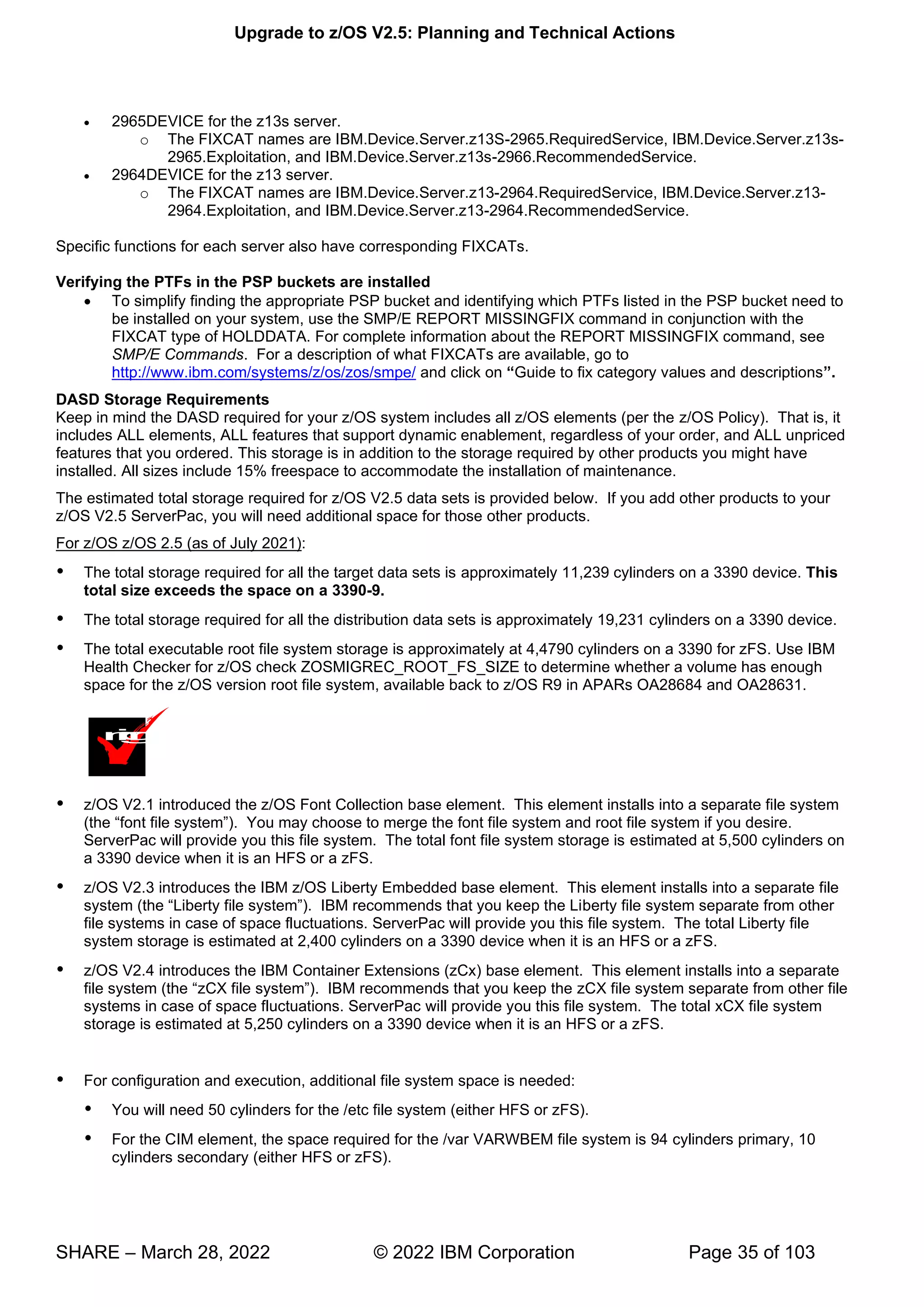 Upgrade to z/OS V2.5: Planning and Technical Actions
SHARE – March 28, 2022 © 2022 IBM Corporation Page 35 of 103
• 2965DEVICE for the z13s server.
o The FIXCAT names are IBM.Device.Server.z13S-2965.RequiredService, IBM.Device.Server.z13s-
2965.Exploitation, and IBM.Device.Server.z13s-2966.RecommendedService.
• 2964DEVICE for the z13 server.
o The FIXCAT names are IBM.Device.Server.z13-2964.RequiredService, IBM.Device.Server.z13-
2964.Exploitation, and IBM.Device.Server.z13-2964.RecommendedService.
Specific functions for each server also have corresponding FIXCATs.
Verifying the PTFs in the PSP buckets are installed
• To simplify finding the appropriate PSP bucket and identifying which PTFs listed in the PSP bucket need to
be installed on your system, use the SMP/E REPORT MISSINGFIX command in conjunction with the
FIXCAT type of HOLDDATA. For complete information about the REPORT MISSINGFIX command, see
SMP/E Commands. For a description of what FIXCATs are available, go to
http://www.ibm.com/systems/z/os/zos/smpe/ and click on “Guide to fix category values and descriptions”
DASD Storage Requirements
Keep in mind the DASD required for your z/OS system includes all z/OS elements (per the z/OS Policy). That is, it
includes ALL elements, ALL features that support dynamic enablement, regardless of your order, and ALL unpriced
features that you ordered. This storage is in addition to the storage required by other products you might have
installed. All sizes include 15% freespace to accommodate the installation of maintenance.
The estimated total storage required for z/OS V2.5 data sets is provided below. If you add other products to your
z/OS V2.5 ServerPac, you will need additional space for those other products.
For z/OS z/OS 2.5 (as of July 2021):
 The total storage required for all the target data sets is approximately 11,239 cylinders on a 3390 device. This
total size exceeds the space on a 3390-9.
 The total storage required for all the distribution data sets is approximately 19,231 cylinders on a 3390 device.
 The total executable root file system storage is approximately at 4,4790 cylinders on a 3390 for zFS. Use IBM
Health Checker for z/OS check ZOSMIGREC_ROOT_FS_SIZE to determine whether a volume has enough
space for the z/OS version root file system, available back to z/OS R9 in APARs OA28684 and OA28631.
 z/OS V2.1 introduced the z/OS Font Collection base element. This element installs into a separate file system
“ ”
ServerPac will provide you this file system. The total font file system storage is estimated at 5,500 cylinders on
a 3390 device when it is an HFS or a zFS.
 z/OS V2.3 introduces the IBM z/OS Liberty Embedded base element. This element installs into a separate file
“ ” berty file system separate from other
file systems in case of space fluctuations. ServerPac will provide you this file system. The total Liberty file
system storage is estimated at 2,400 cylinders on a 3390 device when it is an HFS or a zFS.
 z/OS V2.4 introduces the IBM Container Extensions (zCx) base element. This element installs into a separate
“zCX ” zCX file system separate from other file
systems in case of space fluctuations. ServerPac will provide you this file system. The total xCX file system
storage is estimated at 5,250 cylinders on a 3390 device when it is an HFS or a zFS.
 For configuration and execution, additional file system space is needed:
 You will need 50 cylinders for the /etc file system (either HFS or zFS).
 For the CIM element, the space required for the /var VARWBEM file system is 94 cylinders primary, 10
cylinders secondary (either HFS or zFS).
m
i
g
 