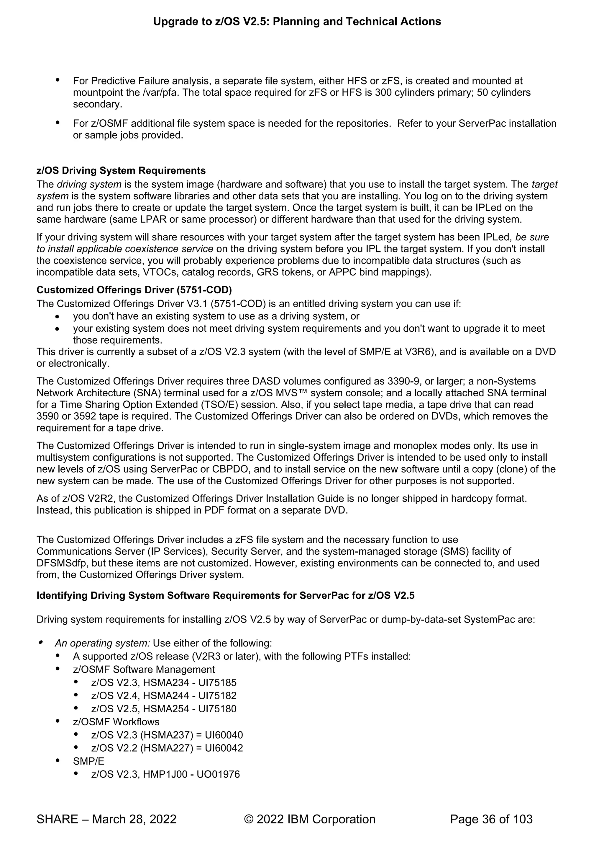 Upgrade to z/OS V2.5: Planning and Technical Actions
SHARE – March 28, 2022 © 2022 IBM Corporation Page 36 of 103
 For Predictive Failure analysis, a separate file system, either HFS or zFS, is created and mounted at
mountpoint the /var/pfa. The total space required for zFS or HFS is 300 cylinders primary; 50 cylinders
secondary.
 For z/OSMF additional file system space is needed for the repositories. Refer to your ServerPac installation
or sample jobs provided.
z/OS Driving System Requirements
The driving system is the system image (hardware and software) that you use to install the target system. The target
system is the system software libraries and other data sets that you are installing. You log on to the driving system
and run jobs there to create or update the target system. Once the target system is built, it can be IPLed on the
same hardware (same LPAR or same processor) or different hardware than that used for the driving system.
If your driving system will share resources with your target system after the target system has been IPLed, be sure
to install applicable coexistence service on the driving system before you IPL the target system. If you don't install
the coexistence service, you will probably experience problems due to incompatible data structures (such as
incompatible data sets, VTOCs, catalog records, GRS tokens, or APPC bind mappings).
Customized Offerings Driver (5751-COD)
The Customized Offerings Driver V3.1 (5751-COD) is an entitled driving system you can use if:
• you don't have an existing system to use as a driving system, or
• your existing system does not meet driving system requirements and you don't want to upgrade it to meet
those requirements.
This driver is currently a subset of a z/OS V2.3 system (with the level of SMP/E at V3R6), and is available on a DVD
or electronically.
The Customized Offerings Driver requires three DASD volumes configured as 3390-9, or larger; a non-Systems
™ ;
for a Time Sharing Option Extended (TSO/E) session. Also, if you select tape media, a tape drive that can read
3590 or 3592 tape is required. The Customized Offerings Driver can also be ordered on DVDs, which removes the
requirement for a tape drive.
The Customized Offerings Driver is intended to run in single-system image and monoplex modes only. Its use in
multisystem configurations is not supported. The Customized Offerings Driver is intended to be used only to install
new levels of z/OS using ServerPac or CBPDO, and to install service on the new software until a copy (clone) of the
new system can be made. The use of the Customized Offerings Driver for other purposes is not supported.
As of z/OS V2R2, the Customized Offerings Driver Installation Guide is no longer shipped in hardcopy format.
Instead, this publication is shipped in PDF format on a separate DVD.
The Customized Offerings Driver includes a zFS file system and the necessary function to use
Communications Server (IP Services), Security Server, and the system-managed storage (SMS) facility of
DFSMSdfp, but these items are not customized. However, existing environments can be connected to, and used
from, the Customized Offerings Driver system.
Identifying Driving System Software Requirements for ServerPac for z/OS V2.5
Driving system requirements for installing z/OS V2.5 by way of ServerPac or dump-by-data-set SystemPac are:
 An operating system: Use either of the following:
 A supported z/OS release (V2R3 or later), with the following PTFs installed:
 z/OSMF Software Management
 z/OS V2.3, HSMA234 - UI75185
 z/OS V2.4, HSMA244 - UI75182
 z/OS V2.5, HSMA254 - UI75180
 z/OSMF Workflows
 z/OS V2.3 (HSMA237) = UI60040
 z/OS V2.2 (HSMA227) = UI60042
 SMP/E
 z/OS V2.3, HMP1J00 - UO01976
 