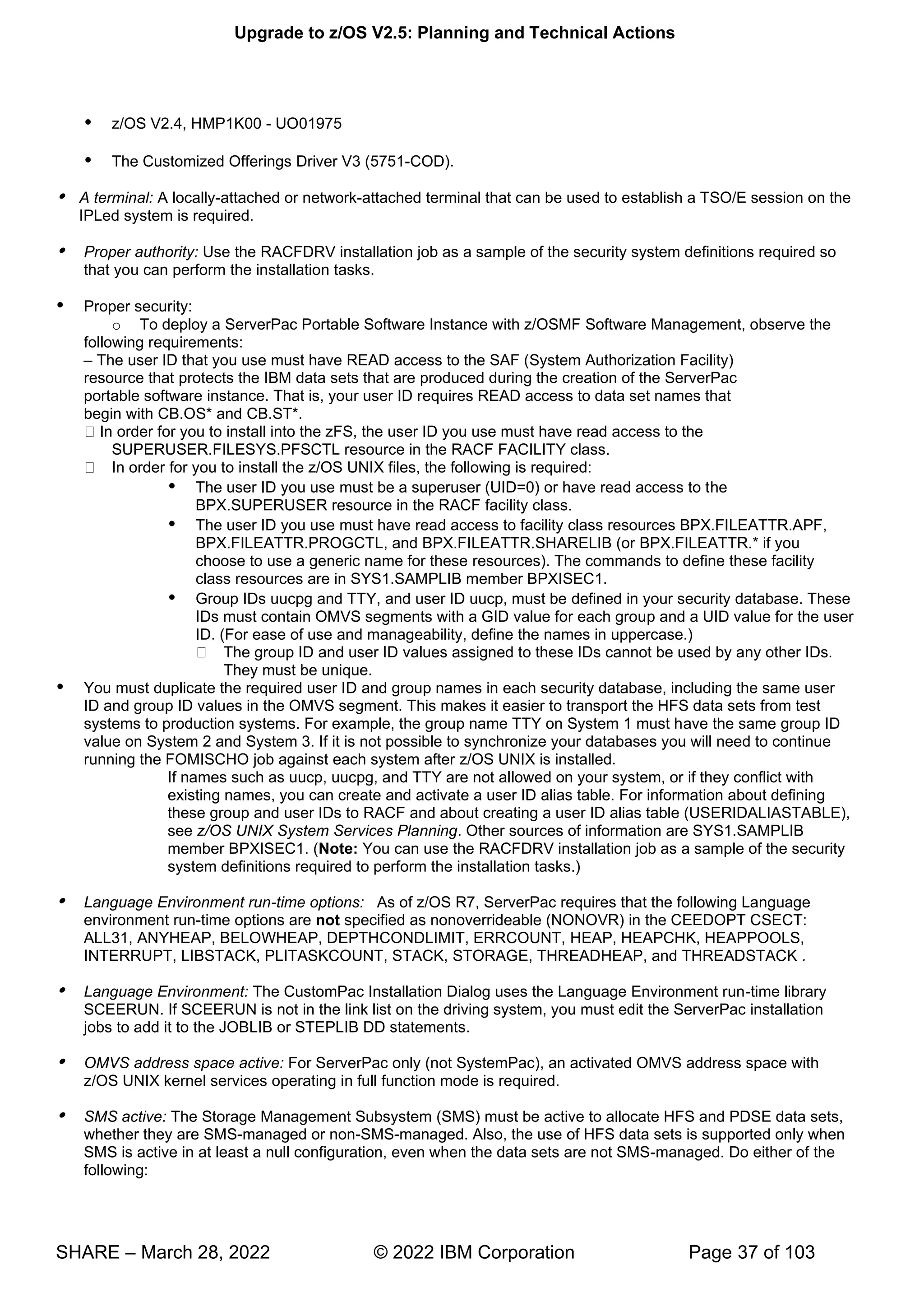 Upgrade to z/OS V2.5: Planning and Technical Actions
SHARE – March 28, 2022 © 2022 IBM Corporation Page 37 of 103
 z/OS V2.4, HMP1K00 - UO01975
 The Customized Offerings Driver V3 (5751-COD).
 A terminal: A locally-attached or network-attached terminal that can be used to establish a TSO/E session on the
IPLed system is required.
 Proper authority: Use the RACFDRV installation job as a sample of the security system definitions required so
that you can perform the installation tasks.
 Proper security:
o To deploy a ServerPac Portable Software Instance with z/OSMF Software Management, observe the
following requirements:
– The user ID that you use must have READ access to the SAF (System Authorization Facility)
resource that protects the IBM data sets that are produced during the creation of the ServerPac
portable software instance. That is, your user ID requires READ access to data set names that
begin with CB.OS* and CB.ST*.
In order for you to install into the zFS, the user ID you use must have read access to the
SUPERUSER.FILESYS.PFSCTL resource in the RACF FACILITY class.
In order for you to install the z/OS UNIX files, the following is required:
 The user ID you use must be a superuser (UID=0) or have read access to the
BPX.SUPERUSER resource in the RACF facility class.
 The user ID you use must have read access to facility class resources BPX.FILEATTR.APF,
BPX.FILEATTR.PROGCTL, and BPX.FILEATTR.SHARELIB (or BPX.FILEATTR.* if you
choose to use a generic name for these resources). The commands to define these facility
class resources are in SYS1.SAMPLIB member BPXISEC1.
 Group IDs uucpg and TTY, and user ID uucp, must be defined in your security database. These
IDs must contain OMVS segments with a GID value for each group and a UID value for the user
ID. (For ease of use and manageability, define the names in uppercase.)
The group ID and user ID values assigned to these IDs cannot be used by any other IDs.
They must be unique.
 You must duplicate the required user ID and group names in each security database, including the same user
ID and group ID values in the OMVS segment. This makes it easier to transport the HFS data sets from test
systems to production systems. For example, the group name TTY on System 1 must have the same group ID
value on System 2 and System 3. If it is not possible to synchronize your databases you will need to continue
running the FOMISCHO job against each system after z/OS UNIX is installed.
If names such as uucp, uucpg, and TTY are not allowed on your system, or if they conflict with
existing names, you can create and activate a user ID alias table. For information about defining
these group and user IDs to RACF and about creating a user ID alias table (USERIDALIASTABLE),
see z/OS UNIX System Services Planning. Other sources of information are SYS1.SAMPLIB
member BPXISEC1. (Note: You can use the RACFDRV installation job as a sample of the security
system definitions required to perform the installation tasks.)
 Language Environment run-time options: As of z/OS R7, ServerPac requires that the following Language
environment run-time options are not specified as nonoverrideable (NONOVR) in the CEEDOPT CSECT:
ALL31, ANYHEAP, BELOWHEAP, DEPTHCONDLIMIT, ERRCOUNT, HEAP, HEAPCHK, HEAPPOOLS,
INTERRUPT, LIBSTACK, PLITASKCOUNT, STACK, STORAGE, THREADHEAP, and THREADSTACK .
 Language Environment: The CustomPac Installation Dialog uses the Language Environment run-time library
SCEERUN. If SCEERUN is not in the link list on the driving system, you must edit the ServerPac installation
jobs to add it to the JOBLIB or STEPLIB DD statements.
 OMVS address space active: For ServerPac only (not SystemPac), an activated OMVS address space with
z/OS UNIX kernel services operating in full function mode is required.
 SMS active: The Storage Management Subsystem (SMS) must be active to allocate HFS and PDSE data sets,
whether they are SMS-managed or non-SMS-managed. Also, the use of HFS data sets is supported only when
SMS is active in at least a null configuration, even when the data sets are not SMS-managed. Do either of the
following:
 