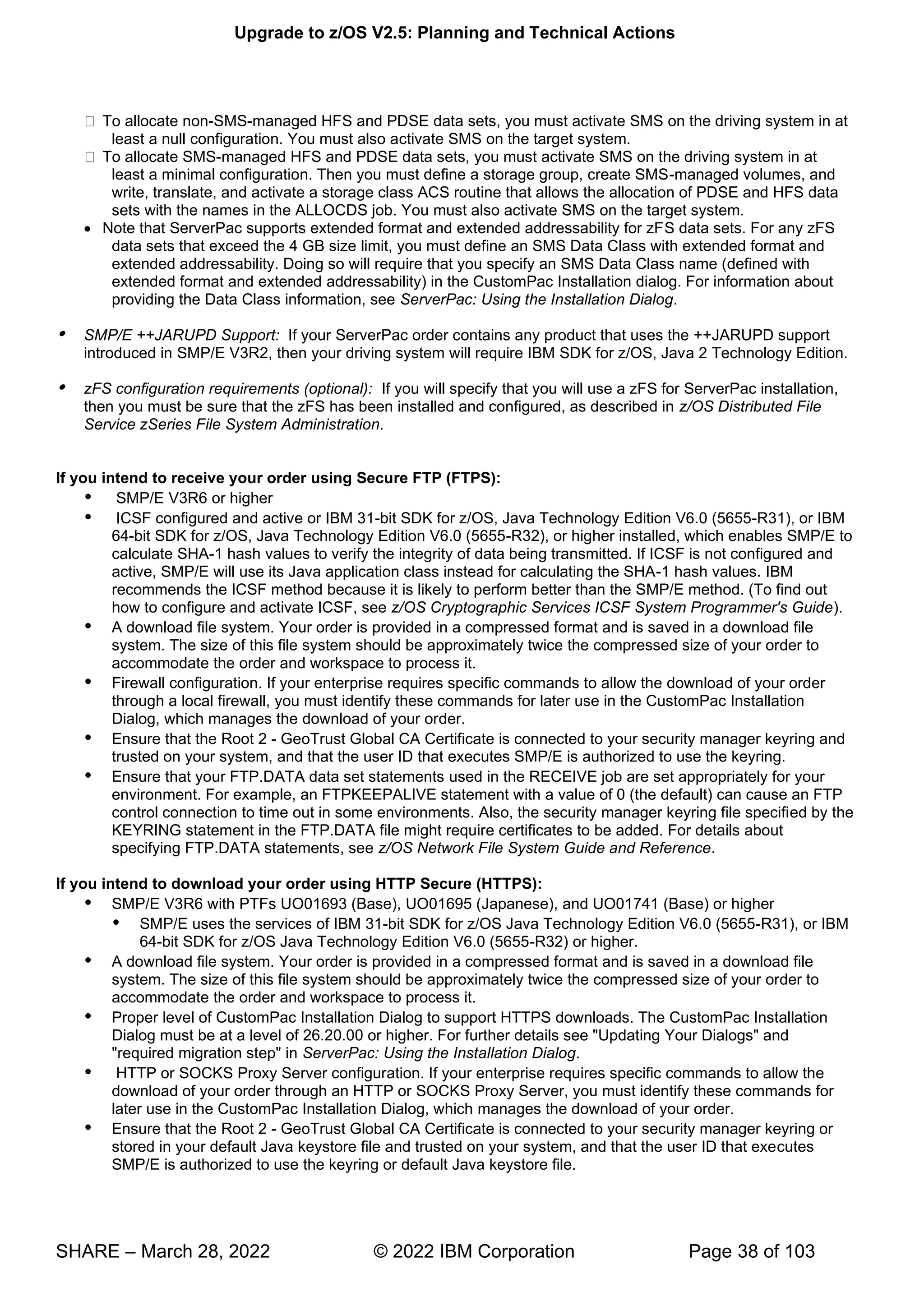 Upgrade to z/OS V2.5: Planning and Technical Actions
SHARE – March 28, 2022 © 2022 IBM Corporation Page 38 of 103
To allocate non-SMS-managed HFS and PDSE data sets, you must activate SMS on the driving system in at
least a null configuration. You must also activate SMS on the target system.
To allocate SMS-managed HFS and PDSE data sets, you must activate SMS on the driving system in at
least a minimal configuration. Then you must define a storage group, create SMS-managed volumes, and
write, translate, and activate a storage class ACS routine that allows the allocation of PDSE and HFS data
sets with the names in the ALLOCDS job. You must also activate SMS on the target system.
• Note that ServerPac supports extended format and extended addressability for zFS data sets. For any zFS
data sets that exceed the 4 GB size limit, you must define an SMS Data Class with extended format and
extended addressability. Doing so will require that you specify an SMS Data Class name (defined with
extended format and extended addressability) in the CustomPac Installation dialog. For information about
providing the Data Class information, see ServerPac: Using the Installation Dialog.
 SMP/E ++JARUPD Support: If your ServerPac order contains any product that uses the ++JARUPD support
introduced in SMP/E V3R2, then your driving system will require IBM SDK for z/OS, Java 2 Technology Edition.
 zFS configuration requirements (optional): If you will specify that you will use a zFS for ServerPac installation,
then you must be sure that the zFS has been installed and configured, as described in z/OS Distributed File
Service zSeries File System Administration.
If you intend to receive your order using Secure FTP (FTPS):
 SMP/E V3R6 or higher
 ICSF configured and active or IBM 31-bit SDK for z/OS, Java Technology Edition V6.0 (5655-R31), or IBM
64-bit SDK for z/OS, Java Technology Edition V6.0 (5655-R32), or higher installed, which enables SMP/E to
calculate SHA-1 hash values to verify the integrity of data being transmitted. If ICSF is not configured and
active, SMP/E will use its Java application class instead for calculating the SHA-1 hash values. IBM
recommends the ICSF method because it is likely to perform better than the SMP/E method. (To find out
how to configure and activate ICSF, see z/OS Cryptographic Services ICSF System Programmer's Guide).
 A download file system. Your order is provided in a compressed format and is saved in a download file
system. The size of this file system should be approximately twice the compressed size of your order to
accommodate the order and workspace to process it.
 Firewall configuration. If your enterprise requires specific commands to allow the download of your order
through a local firewall, you must identify these commands for later use in the CustomPac Installation
Dialog, which manages the download of your order.
 Ensure that the Root 2 - GeoTrust Global CA Certificate is connected to your security manager keyring and
trusted on your system, and that the user ID that executes SMP/E is authorized to use the keyring.
 Ensure that your FTP.DATA data set statements used in the RECEIVE job are set appropriately for your
environment. For example, an FTPKEEPALIVE statement with a value of 0 (the default) can cause an FTP
control connection to time out in some environments. Also, the security manager keyring file specified by the
KEYRING statement in the FTP.DATA file might require certificates to be added. For details about
specifying FTP.DATA statements, see z/OS Network File System Guide and Reference.
If you intend to download your order using HTTP Secure (HTTPS):
 SMP/E V3R6 with PTFs UO01693 (Base), UO01695 (Japanese), and UO01741 (Base) or higher
 SMP/E uses the services of IBM 31-bit SDK for z/OS Java Technology Edition V6.0 (5655-R31), or IBM
64-bit SDK for z/OS Java Technology Edition V6.0 (5655-R32) or higher.
 A download file system. Your order is provided in a compressed format and is saved in a download file
system. The size of this file system should be approximately twice the compressed size of your order to
accommodate the order and workspace to process it.
 Proper level of CustomPac Installation Dialog to support HTTPS downloads. The CustomPac Installation
Dialog must be at a level of 26.20.00 or higher. For further details see "Updating Your Dialogs" and
"required migration step" in ServerPac: Using the Installation Dialog.
 HTTP or SOCKS Proxy Server configuration. If your enterprise requires specific commands to allow the
download of your order through an HTTP or SOCKS Proxy Server, you must identify these commands for
later use in the CustomPac Installation Dialog, which manages the download of your order.
 Ensure that the Root 2 - GeoTrust Global CA Certificate is connected to your security manager keyring or
stored in your default Java keystore file and trusted on your system, and that the user ID that executes
SMP/E is authorized to use the keyring or default Java keystore file.
 