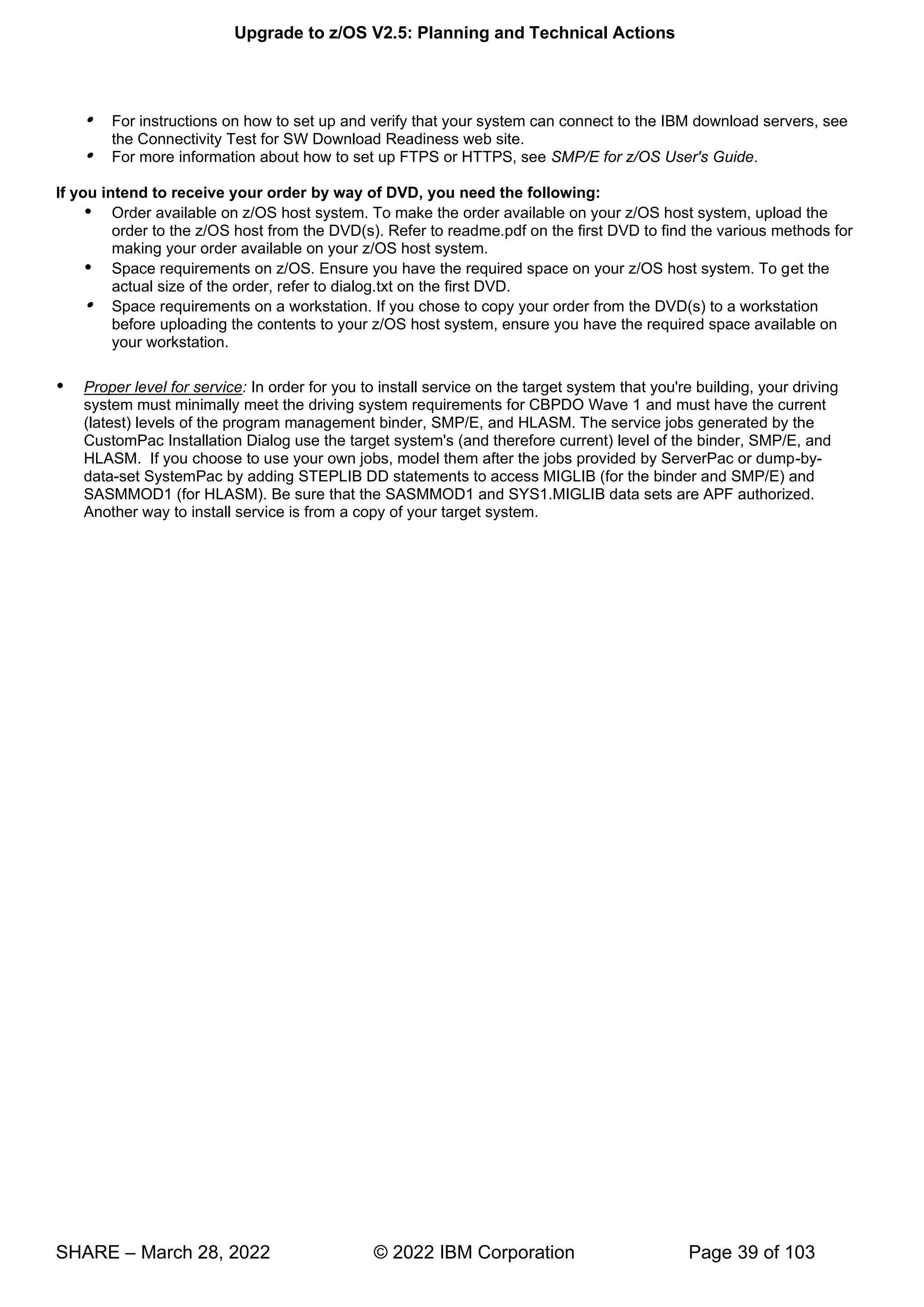 Upgrade to z/OS V2.5: Planning and Technical Actions
SHARE – March 28, 2022 © 2022 IBM Corporation Page 39 of 103
 For instructions on how to set up and verify that your system can connect to the IBM download servers, see
the Connectivity Test for SW Download Readiness web site.
 For more information about how to set up FTPS or HTTPS, see SMP/E for z/OS User's Guide.
If you intend to receive your order by way of DVD, you need the following:
 Order available on z/OS host system. To make the order available on your z/OS host system, upload the
order to the z/OS host from the DVD(s). Refer to readme.pdf on the first DVD to find the various methods for
making your order available on your z/OS host system.
 Space requirements on z/OS. Ensure you have the required space on your z/OS host system. To get the
actual size of the order, refer to dialog.txt on the first DVD.
 Space requirements on a workstation. If you chose to copy your order from the DVD(s) to a workstation
before uploading the contents to your z/OS host system, ensure you have the required space available on
your workstation.
 Proper level for service: In order for you to install service on the target system that you're building, your driving
system must minimally meet the driving system requirements for CBPDO Wave 1 and must have the current
(latest) levels of the program management binder, SMP/E, and HLASM. The service jobs generated by the
CustomPac Installation Dialog use the target system's (and therefore current) level of the binder, SMP/E, and
HLASM. If you choose to use your own jobs, model them after the jobs provided by ServerPac or dump-by-
data-set SystemPac by adding STEPLIB DD statements to access MIGLIB (for the binder and SMP/E) and
SASMMOD1 (for HLASM). Be sure that the SASMMOD1 and SYS1.MIGLIB data sets are APF authorized.
Another way to install service is from a copy of your target system.
 