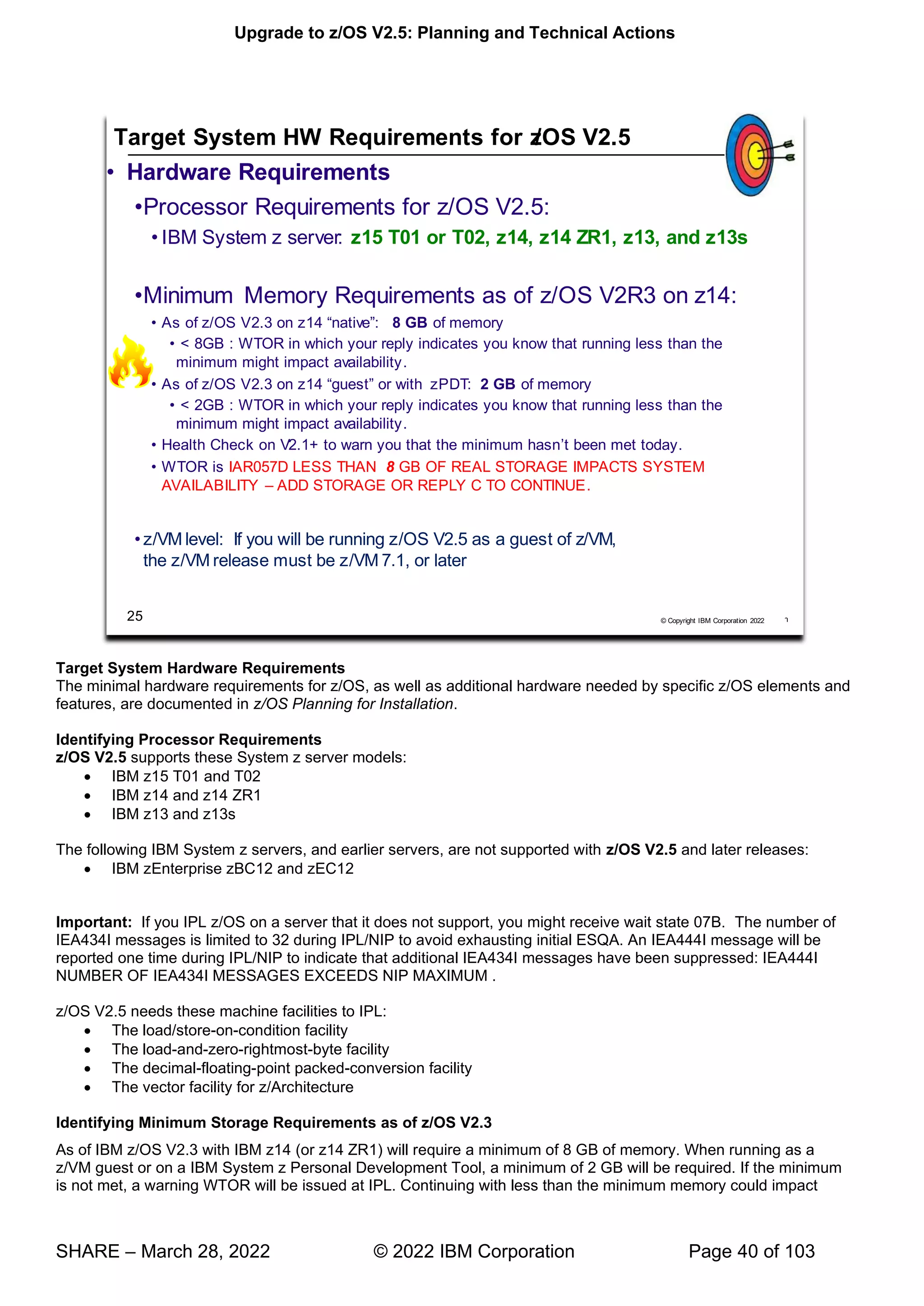 Upgrade to z/OS V2.5: Planning and Technical Actions
SHARE – March 28, 2022 © 2022 IBM Corporation Page 40 of 103
Target System Hardware Requirements
The minimal hardware requirements for z/OS, as well as additional hardware needed by specific z/OS elements and
features, are documented in z/OS Planning for Installation.
Identifying Processor Requirements
z/OS V2.5 supports these System z server models:
• IBM z15 T01 and T02
• IBM z14 and z14 ZR1
• IBM z13 and z13s
The following IBM System z servers, and earlier servers, are not supported with z/OS V2.5 and later releases:
• IBM zEnterprise zBC12 and zEC12
Important: If you IPL z/OS on a server that it does not support, you might receive wait state 07B. The number of
IEA434I messages is limited to 32 during IPL/NIP to avoid exhausting initial ESQA. An IEA444I message will be
reported one time during IPL/NIP to indicate that additional IEA434I messages have been suppressed: IEA444I
NUMBER OF IEA434I MESSAGES EXCEEDS NIP MAXIMUM .
z/OS V2.5 needs these machine facilities to IPL:
• The load/store-on-condition facility
• The load-and-zero-rightmost-byte facility
• The decimal-floating-point packed-conversion facility
• The vector facility for z/Architecture
Identifying Minimum Storage Requirements as of z/OS V2.3
As of IBM z/OS V2.3 with IBM z14 (or z14 ZR1) will require a minimum of 8 GB of memory. When running as a
z/VM guest or on a IBM System z Personal Development Tool, a minimum of 2 GB will be required. If the minimum
is not met, a warning WTOR will be issued at IPL. Continuing with less than the minimum memory could impact
 